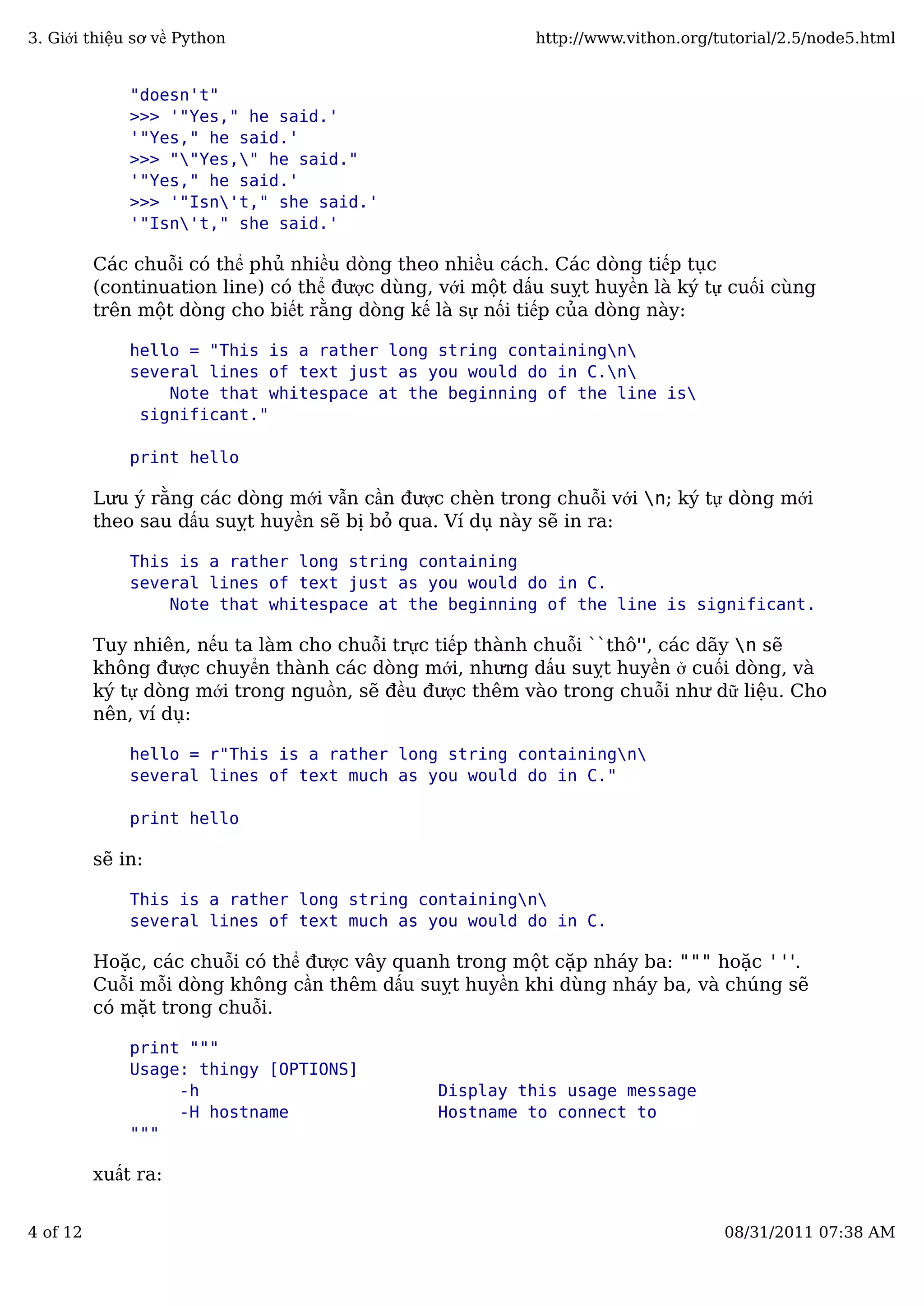 "doesn't"
>>> '"Yes," he said.'
'"Yes," he said.'
>>> ""Yes," he said."
'"Yes," he said.'
>>> '"Isn't," she said.'
'"Isn't," she said.'
Các chuỗi có thể phủ nhiều dòng theo nhiều cách. Các dòng tiếp tục
(continuation line) có thể được dùng, với một dấu suỵt huyền là ký tự cuối cùng
trên một dòng cho biết rằng dòng kế là sự nối tiếp của dòng này:
hello = "This is a rather long string containingn
several lines of text just as you would do in C.n
Note that whitespace at the beginning of the line is
significant."
print hello
Lưu ý rằng các dòng mới vẫn cần được chèn trong chuỗi với n; ký tự dòng mới
theo sau dấu suỵt huyền sẽ bị bỏ qua. Ví dụ này sẽ in ra:
This is a rather long string containing
several lines of text just as you would do in C.
Note that whitespace at the beginning of the line is significant.
Tuy nhiên, nếu ta làm cho chuỗi trực tiếp thành chuỗi ``thô'', các dãy n sẽ
không được chuyển thành các dòng mới, nhưng dấu suỵt huyền ở cuối dòng, và
ký tự dòng mới trong nguồn, sẽ đều được thêm vào trong chuỗi như dữ liệu. Cho
nên, ví dụ:
hello = r"This is a rather long string containingn
several lines of text much as you would do in C."
print hello
sẽ in:
This is a rather long string containingn
several lines of text much as you would do in C.
Hoặc, các chuỗi có thể được vây quanh trong một cặp nháy ba: """ hoặc '''.
Cuỗi mỗi dòng không cần thêm dấu suỵt huyền khi dùng nháy ba, và chúng sẽ
có mặt trong chuỗi.
print """
Usage: thingy [OPTIONS]
-h Display this usage message
-H hostname Hostname to connect to
"""
xuất ra:
3. Giới thiệu sơ về Python http://www.vithon.org/tutorial/2.5/node5.html
4 of 12 08/31/2011 07:38 AM
 