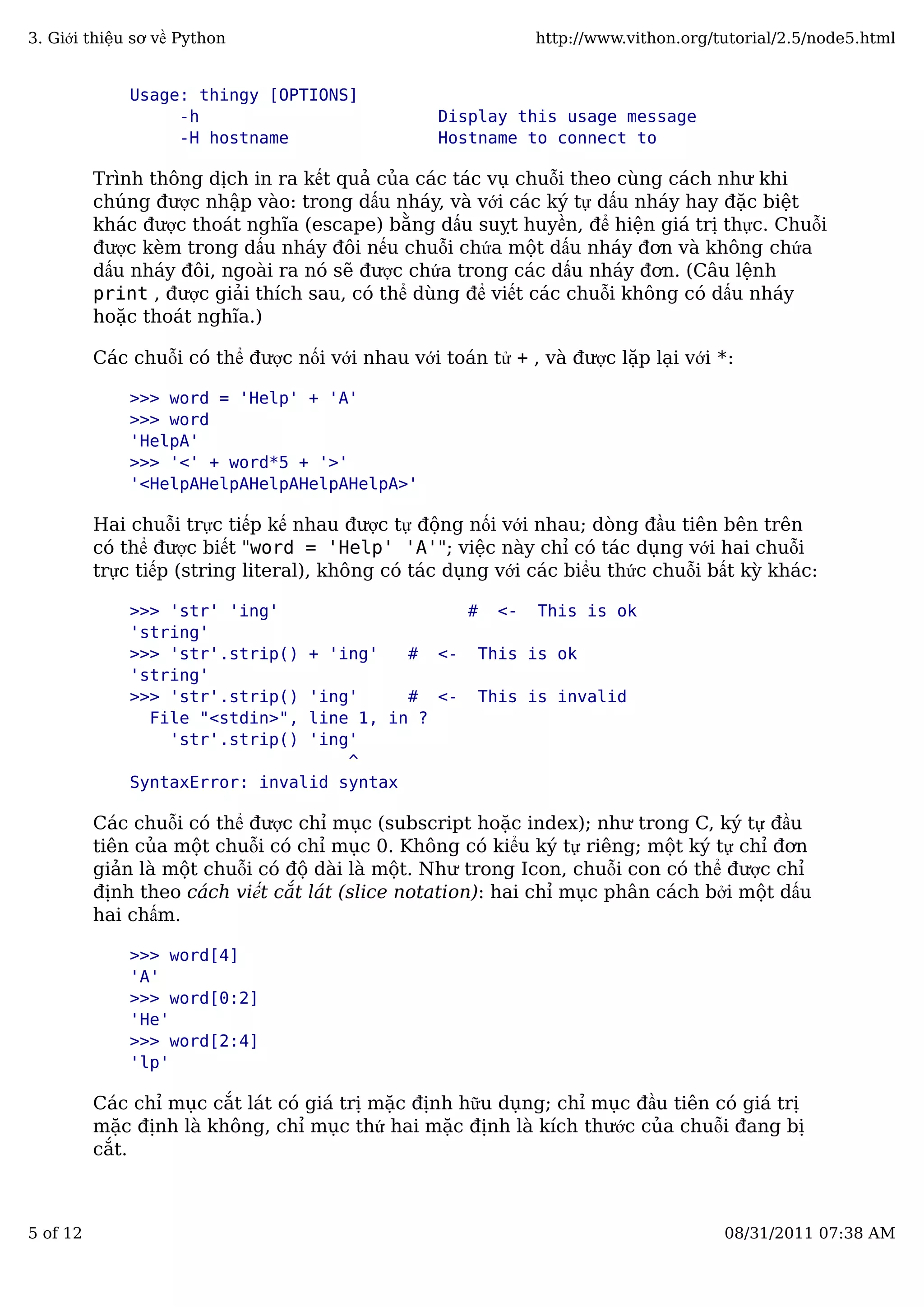 Usage: thingy [OPTIONS]
-h Display this usage message
-H hostname Hostname to connect to
Trình thông dịch in ra kết quả của các tác vụ chuỗi theo cùng cách như khi
chúng được nhập vào: trong dấu nháy, và với các ký tự dấu nháy hay đặc biệt
khác được thoát nghĩa (escape) bằng dấu suỵt huyền, để hiện giá trị thực. Chuỗi
được kèm trong dấu nháy đôi nếu chuỗi chứa một dấu nháy đơn và không chứa
dấu nháy đôi, ngoài ra nó sẽ được chứa trong các dấu nháy đơn. (Câu lệnh
print , được giải thích sau, có thể dùng để viết các chuỗi không có dấu nháy
hoặc thoát nghĩa.)
Các chuỗi có thể được nối với nhau với toán tử + , và được lặp lại với *:
>>> word = 'Help' + 'A'
>>> word
'HelpA'
>>> '<' + word*5 + '>'
'<HelpAHelpAHelpAHelpAHelpA>'
Hai chuỗi trực tiếp kế nhau được tự động nối với nhau; dòng đầu tiên bên trên
có thể được biết "word = 'Help' 'A'"; việc này chỉ có tác dụng với hai chuỗi
trực tiếp (string literal), không có tác dụng với các biểu thức chuỗi bất kỳ khác:
>>> 'str' 'ing' # <- This is ok
'string'
>>> 'str'.strip() + 'ing' # <- This is ok
'string'
>>> 'str'.strip() 'ing' # <- This is invalid
File "<stdin>", line 1, in ?
'str'.strip() 'ing'
^
SyntaxError: invalid syntax
Các chuỗi có thể được chỉ mục (subscript hoặc index); như trong C, ký tự đầu
tiên của một chuỗi có chỉ mục 0. Không có kiểu ký tự riêng; một ký tự chỉ đơn
giản là một chuỗi có độ dài là một. Như trong Icon, chuỗi con có thể được chỉ
định theo cách viết cắt lát (slice notation): hai chỉ mục phân cách bởi một dấu
hai chấm.
>>> word[4]
'A'
>>> word[0:2]
'He'
>>> word[2:4]
'lp'
Các chỉ mục cắt lát có giá trị mặc định hữu dụng; chỉ mục đầu tiên có giá trị
mặc định là không, chỉ mục thứ hai mặc định là kích thước của chuỗi đang bị
cắt.
3. Giới thiệu sơ về Python http://www.vithon.org/tutorial/2.5/node5.html
5 of 12 08/31/2011 07:38 AM
 
