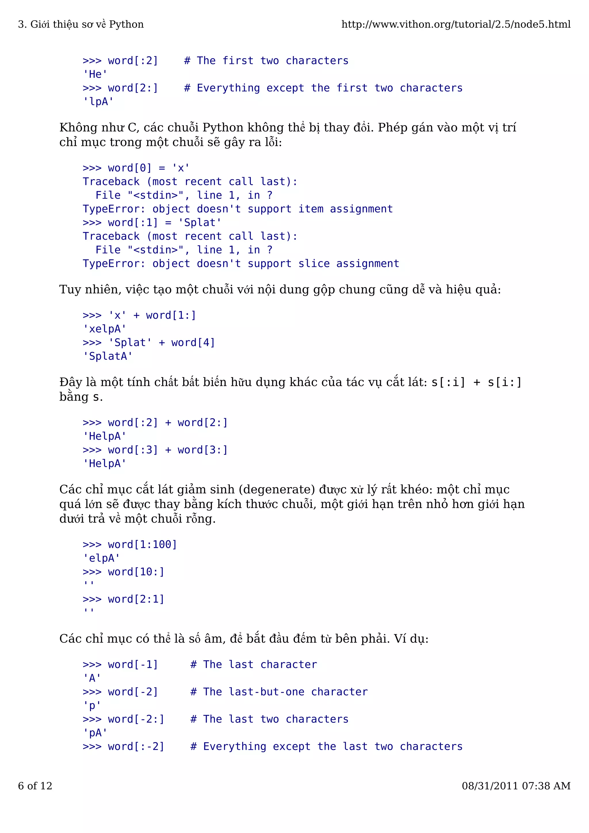>>> word[:2] # The first two characters
'He'
>>> word[2:] # Everything except the first two characters
'lpA'
Không như C, các chuỗi Python không thể bị thay đổi. Phép gán vào một vị trí
chỉ mục trong một chuỗi sẽ gây ra lỗi:
>>> word[0] = 'x'
Traceback (most recent call last):
File "<stdin>", line 1, in ?
TypeError: object doesn't support item assignment
>>> word[:1] = 'Splat'
Traceback (most recent call last):
File "<stdin>", line 1, in ?
TypeError: object doesn't support slice assignment
Tuy nhiên, việc tạo một chuỗi với nội dung gộp chung cũng dễ và hiệu quả:
>>> 'x' + word[1:]
'xelpA'
>>> 'Splat' + word[4]
'SplatA'
Đây là một tính chất bất biến hữu dụng khác của tác vụ cắt lát: s[:i] + s[i:]
bằng s.
>>> word[:2] + word[2:]
'HelpA'
>>> word[:3] + word[3:]
'HelpA'
Các chỉ mục cắt lát giảm sinh (degenerate) được xử lý rất khéo: một chỉ mục
quá lớn sẽ được thay bằng kích thước chuỗi, một giới hạn trên nhỏ hơn giới hạn
dưới trả về một chuỗi rỗng.
>>> word[1:100]
'elpA'
>>> word[10:]
''
>>> word[2:1]
''
Các chỉ mục có thể là số âm, để bắt đầu đếm từ bên phải. Ví dụ:
>>> word[-1] # The last character
'A'
>>> word[-2] # The last-but-one character
'p'
>>> word[-2:] # The last two characters
'pA'
>>> word[:-2] # Everything except the last two characters
3. Giới thiệu sơ về Python http://www.vithon.org/tutorial/2.5/node5.html
6 of 12 08/31/2011 07:38 AM
 