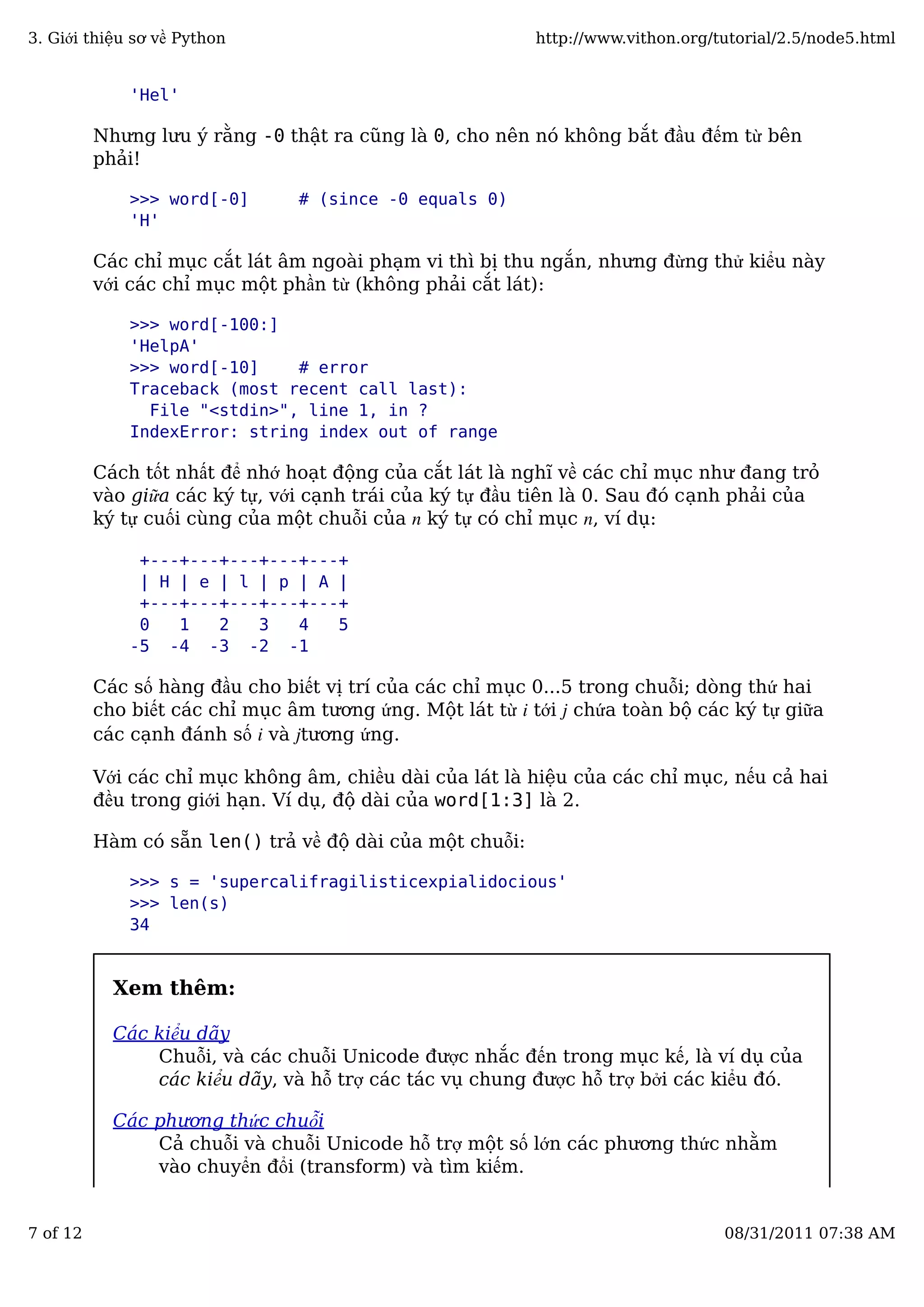 'Hel'
Nhưng lưu ý rằng -0 thật ra cũng là 0, cho nên nó không bắt đầu đếm từ bên
phải!
>>> word[-0] # (since -0 equals 0)
'H'
Các chỉ mục cắt lát âm ngoài phạm vi thì bị thu ngắn, nhưng đừng thử kiểu này
với các chỉ mục một phần từ (không phải cắt lát):
>>> word[-100:]
'HelpA'
>>> word[-10] # error
Traceback (most recent call last):
File "<stdin>", line 1, in ?
IndexError: string index out of range
Cách tốt nhất để nhớ hoạt động của cắt lát là nghĩ về các chỉ mục như đang trỏ
vào giữa các ký tự, với cạnh trái của ký tự đầu tiên là 0. Sau đó cạnh phải của
ký tự cuối cùng của một chuỗi của n ký tự có chỉ mục n, ví dụ:
+---+---+---+---+---+
| H | e | l | p | A |
+---+---+---+---+---+
0 1 2 3 4 5
-5 -4 -3 -2 -1
Các số hàng đầu cho biết vị trí của các chỉ mục 0...5 trong chuỗi; dòng thứ hai
cho biết các chỉ mục âm tương ứng. Một lát từ i tới j chứa toàn bộ các ký tự giữa
các cạnh đánh số i và jtương ứng.
Với các chỉ mục không âm, chiều dài của lát là hiệu của các chỉ mục, nếu cả hai
đều trong giới hạn. Ví dụ, độ dài của word[1:3] là 2.
Hàm có sẵn len() trả về độ dài của một chuỗi:
>>> s = 'supercalifragilisticexpialidocious'
>>> len(s)
34
Xem thêm:
Các kiểu dãy
Chuỗi, và các chuỗi Unicode được nhắc đến trong mục kế, là ví dụ của
các kiểu dãy, và hỗ trợ các tác vụ chung được hỗ trợ bởi các kiểu đó.
Các phương thức chuỗi
Cả chuỗi và chuỗi Unicode hỗ trợ một số lớn các phương thức nhằm
vào chuyển đổi (transform) và tìm kiếm.
3. Giới thiệu sơ về Python http://www.vithon.org/tutorial/2.5/node5.html
7 of 12 08/31/2011 07:38 AM
 