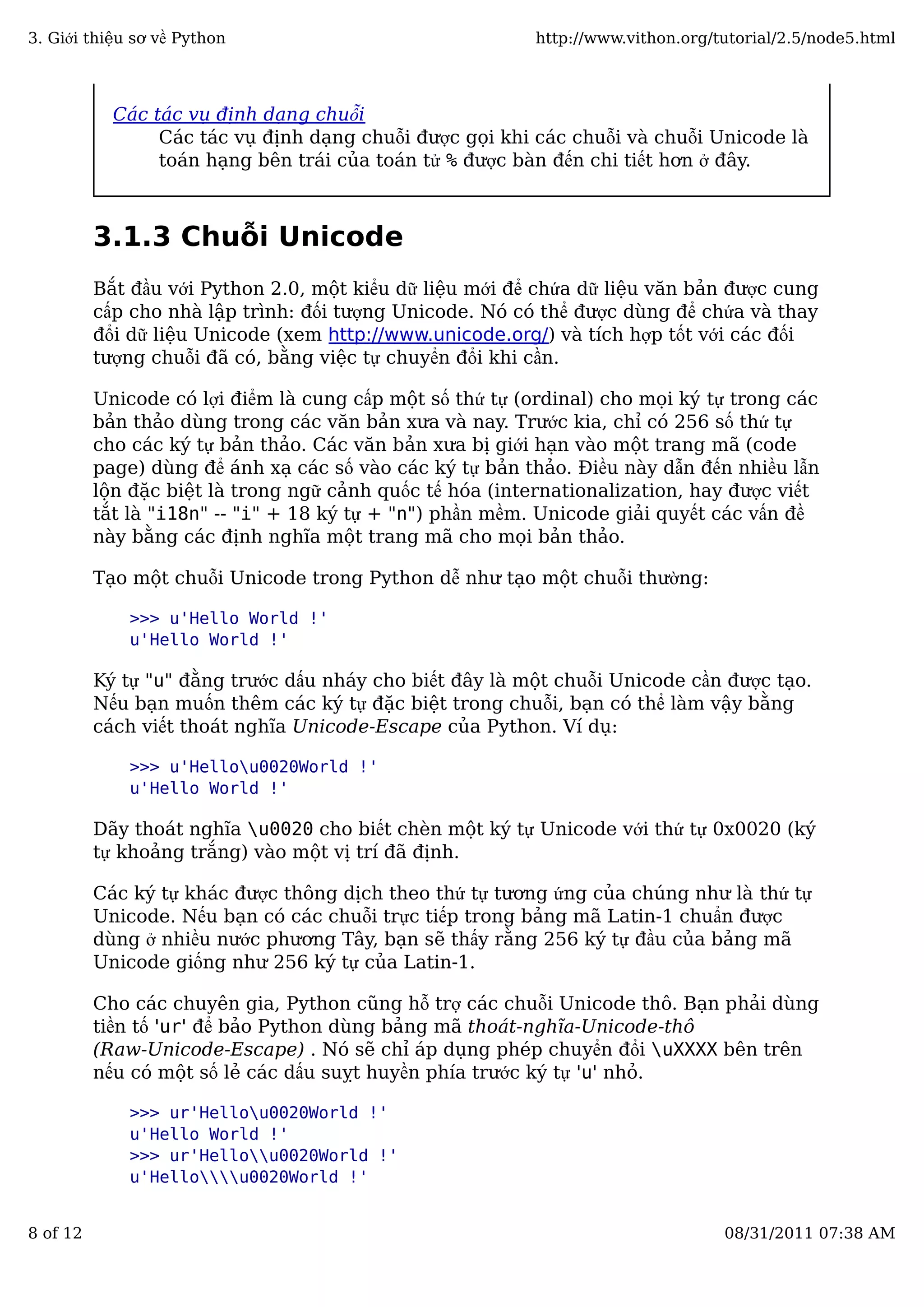 Các tác vụ định dạng chuỗi
Các tác vụ định dạng chuỗi được gọi khi các chuỗi và chuỗi Unicode là
toán hạng bên trái của toán tử % được bàn đến chi tiết hơn ở đây.
3.1.3 Chuỗi Unicode
Bắt đầu với Python 2.0, một kiểu dữ liệu mới để chứa dữ liệu văn bản được cung
cấp cho nhà lập trình: đối tượng Unicode. Nó có thể được dùng để chứa và thay
đổi dữ liệu Unicode (xem http://www.unicode.org/) và tích hợp tốt với các đối
tượng chuỗi đã có, bằng việc tự chuyển đổi khi cần.
Unicode có lợi điểm là cung cấp một số thứ tự (ordinal) cho mọi ký tự trong các
bản thảo dùng trong các văn bản xưa và nay. Trước kia, chỉ có 256 số thứ tự
cho các ký tự bản thảo. Các văn bản xưa bị giới hạn vào một trang mã (code
page) dùng để ánh xạ các số vào các ký tự bản thảo. Điều này dẫn đến nhiều lẫn
lộn đặc biệt là trong ngữ cảnh quốc tế hóa (internationalization, hay được viết
tắt là "i18n" -- "i" + 18 ký tự + "n") phần mềm. Unicode giải quyết các vấn đề
này bằng các định nghĩa một trang mã cho mọi bản thảo.
Tạo một chuỗi Unicode trong Python dễ như tạo một chuỗi thường:
>>> u'Hello World !'
u'Hello World !'
Ký tự "u" đằng trước dấu nháy cho biết đây là một chuỗi Unicode cần được tạo.
Nếu bạn muốn thêm các ký tự đặc biệt trong chuỗi, bạn có thể làm vậy bằng
cách viết thoát nghĩa Unicode-Escape của Python. Ví dụ:
>>> u'Hellou0020World !'
u'Hello World !'
Dãy thoát nghĩa u0020 cho biết chèn một ký tự Unicode với thứ tự 0x0020 (ký
tự khoảng trắng) vào một vị trí đã định.
Các ký tự khác được thông dịch theo thứ tự tương ứng của chúng như là thứ tự
Unicode. Nếu bạn có các chuỗi trực tiếp trong bảng mã Latin-1 chuẩn được
dùng ở nhiều nước phương Tây, bạn sẽ thấy rằng 256 ký tự đầu của bảng mã
Unicode giống như 256 ký tự của Latin-1.
Cho các chuyên gia, Python cũng hỗ trợ các chuỗi Unicode thô. Bạn phải dùng
tiền tố 'ur' để bảo Python dùng bảng mã thoát-nghĩa-Unicode-thô
(Raw-Unicode-Escape) . Nó sẽ chỉ áp dụng phép chuyển đổi uXXXX bên trên
nếu có một số lẻ các dấu suỵt huyền phía trước ký tự 'u' nhỏ.
>>> ur'Hellou0020World !'
u'Hello World !'
>>> ur'Hellou0020World !'
u'Hellou0020World !'
3. Giới thiệu sơ về Python http://www.vithon.org/tutorial/2.5/node5.html
8 of 12 08/31/2011 07:38 AM
 