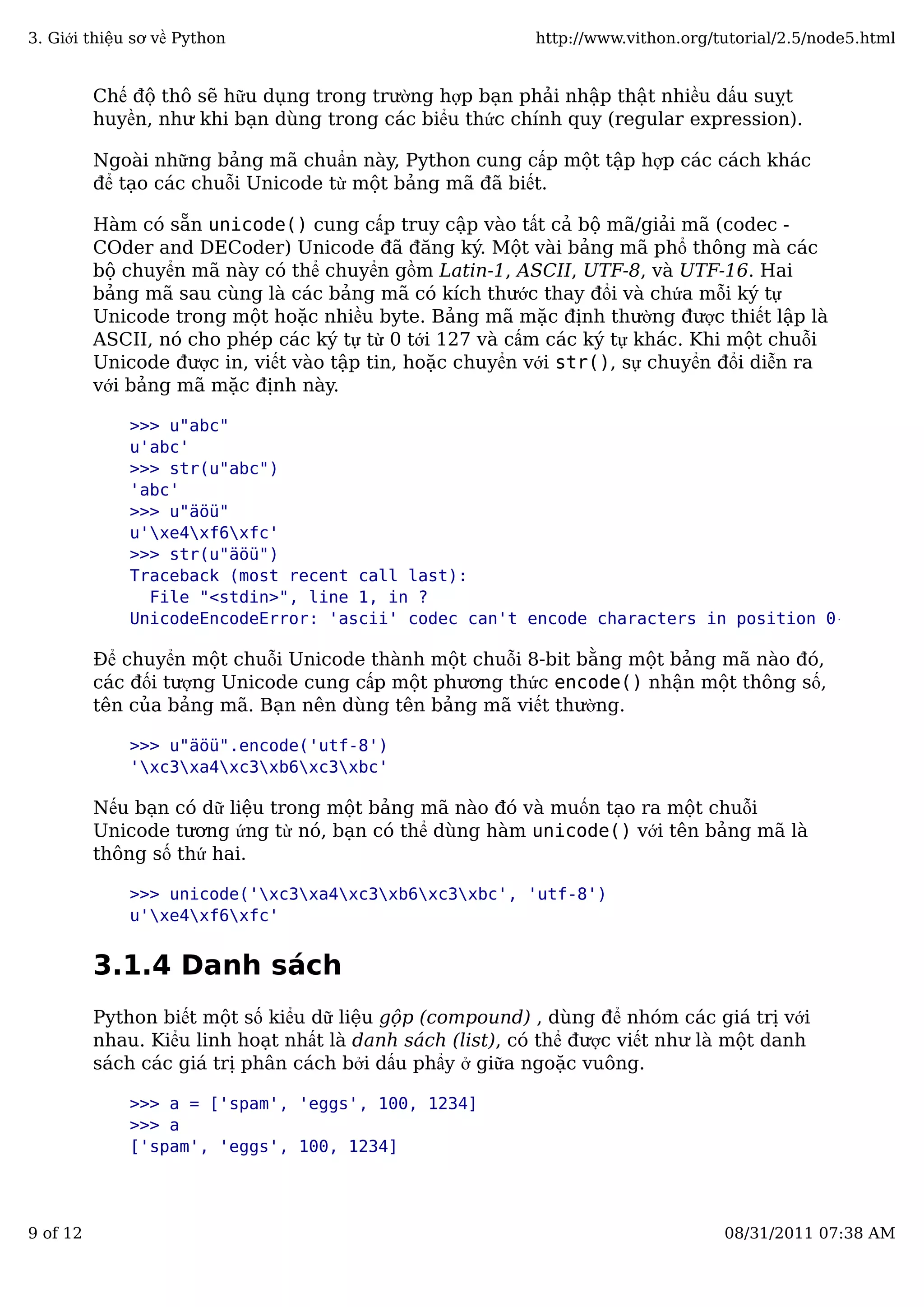 Chế độ thô sẽ hữu dụng trong trường hợp bạn phải nhập thật nhiều dấu suỵt
huyền, như khi bạn dùng trong các biểu thức chính quy (regular expression).
Ngoài những bảng mã chuẩn này, Python cung cấp một tập hợp các cách khác
để tạo các chuỗi Unicode từ một bảng mã đã biết.
Hàm có sẵn unicode() cung cấp truy cập vào tất cả bộ mã/giải mã (codec -
COder and DECoder) Unicode đã đăng ký. Một vài bảng mã phổ thông mà các
bộ chuyển mã này có thể chuyển gồm Latin-1, ASCII, UTF-8, và UTF-16. Hai
bảng mã sau cùng là các bảng mã có kích thước thay đổi và chứa mỗi ký tự
Unicode trong một hoặc nhiều byte. Bảng mã mặc định thường được thiết lập là
ASCII, nó cho phép các ký tự từ 0 tới 127 và cấm các ký tự khác. Khi một chuỗi
Unicode được in, viết vào tập tin, hoặc chuyển với str(), sự chuyển đổi diễn ra
với bảng mã mặc định này.
>>> u"abc"
u'abc'
>>> str(u"abc")
'abc'
>>> u"äöü"
u'xe4xf6xfc'
>>> str(u"äöü")
Traceback (most recent call last):
File "<stdin>", line 1, in ?
UnicodeEncodeError: 'ascii' codec can't encode characters in position 0-2: ordin
Để chuyển một chuỗi Unicode thành một chuỗi 8-bit bằng một bảng mã nào đó,
các đối tượng Unicode cung cấp một phương thức encode() nhận một thông số,
tên của bảng mã. Bạn nên dùng tên bảng mã viết thường.
>>> u"äöü".encode('utf-8')
'xc3xa4xc3xb6xc3xbc'
Nếu bạn có dữ liệu trong một bảng mã nào đó và muốn tạo ra một chuỗi
Unicode tương ứng từ nó, bạn có thể dùng hàm unicode() với tên bảng mã là
thông số thứ hai.
>>> unicode('xc3xa4xc3xb6xc3xbc', 'utf-8')
u'xe4xf6xfc'
3.1.4 Danh sách
Python biết một số kiểu dữ liệu gộp (compound) , dùng để nhóm các giá trị với
nhau. Kiểu linh hoạt nhất là danh sách (list), có thể được viết như là một danh
sách các giá trị phân cách bởi dấu phẩy ở giữa ngoặc vuông.
>>> a = ['spam', 'eggs', 100, 1234]
>>> a
['spam', 'eggs', 100, 1234]
3. Giới thiệu sơ về Python http://www.vithon.org/tutorial/2.5/node5.html
9 of 12 08/31/2011 07:38 AM
 