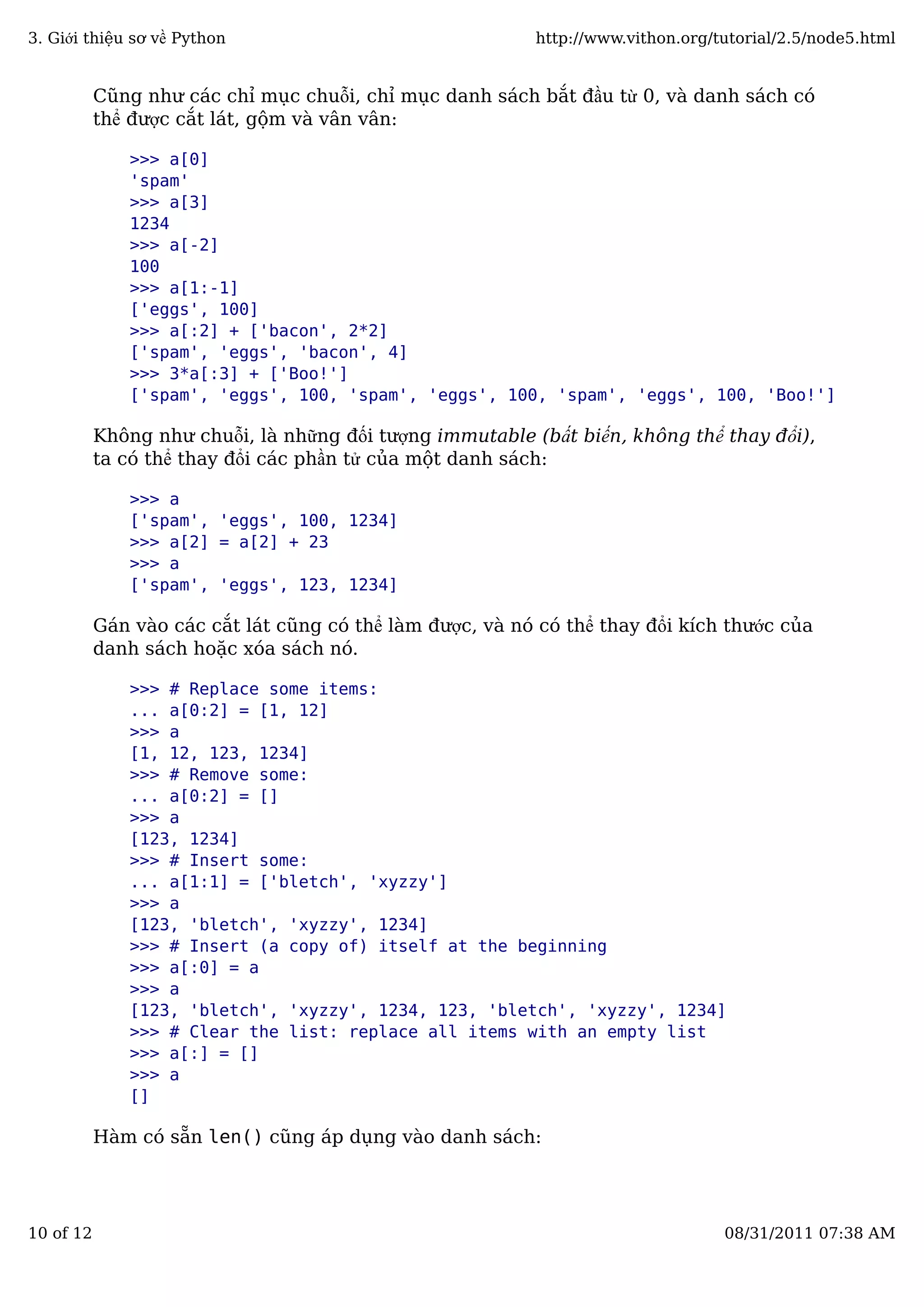 Cũng như các chỉ mục chuỗi, chỉ mục danh sách bắt đầu từ 0, và danh sách có
thể được cắt lát, gộm và vân vân:
>>> a[0]
'spam'
>>> a[3]
1234
>>> a[-2]
100
>>> a[1:-1]
['eggs', 100]
>>> a[:2] + ['bacon', 2*2]
['spam', 'eggs', 'bacon', 4]
>>> 3*a[:3] + ['Boo!']
['spam', 'eggs', 100, 'spam', 'eggs', 100, 'spam', 'eggs', 100, 'Boo!']
Không như chuỗi, là những đối tượng immutable (bất biến, không thể thay đổi),
ta có thể thay đổi các phần tử của một danh sách:
>>> a
['spam', 'eggs', 100, 1234]
>>> a[2] = a[2] + 23
>>> a
['spam', 'eggs', 123, 1234]
Gán vào các cắt lát cũng có thể làm được, và nó có thể thay đổi kích thước của
danh sách hoặc xóa sách nó.
>>> # Replace some items:
... a[0:2] = [1, 12]
>>> a
[1, 12, 123, 1234]
>>> # Remove some:
... a[0:2] = []
>>> a
[123, 1234]
>>> # Insert some:
... a[1:1] = ['bletch', 'xyzzy']
>>> a
[123, 'bletch', 'xyzzy', 1234]
>>> # Insert (a copy of) itself at the beginning
>>> a[:0] = a
>>> a
[123, 'bletch', 'xyzzy', 1234, 123, 'bletch', 'xyzzy', 1234]
>>> # Clear the list: replace all items with an empty list
>>> a[:] = []
>>> a
[]
Hàm có sẵn len() cũng áp dụng vào danh sách:
3. Giới thiệu sơ về Python http://www.vithon.org/tutorial/2.5/node5.html
10 of 12 08/31/2011 07:38 AM
 