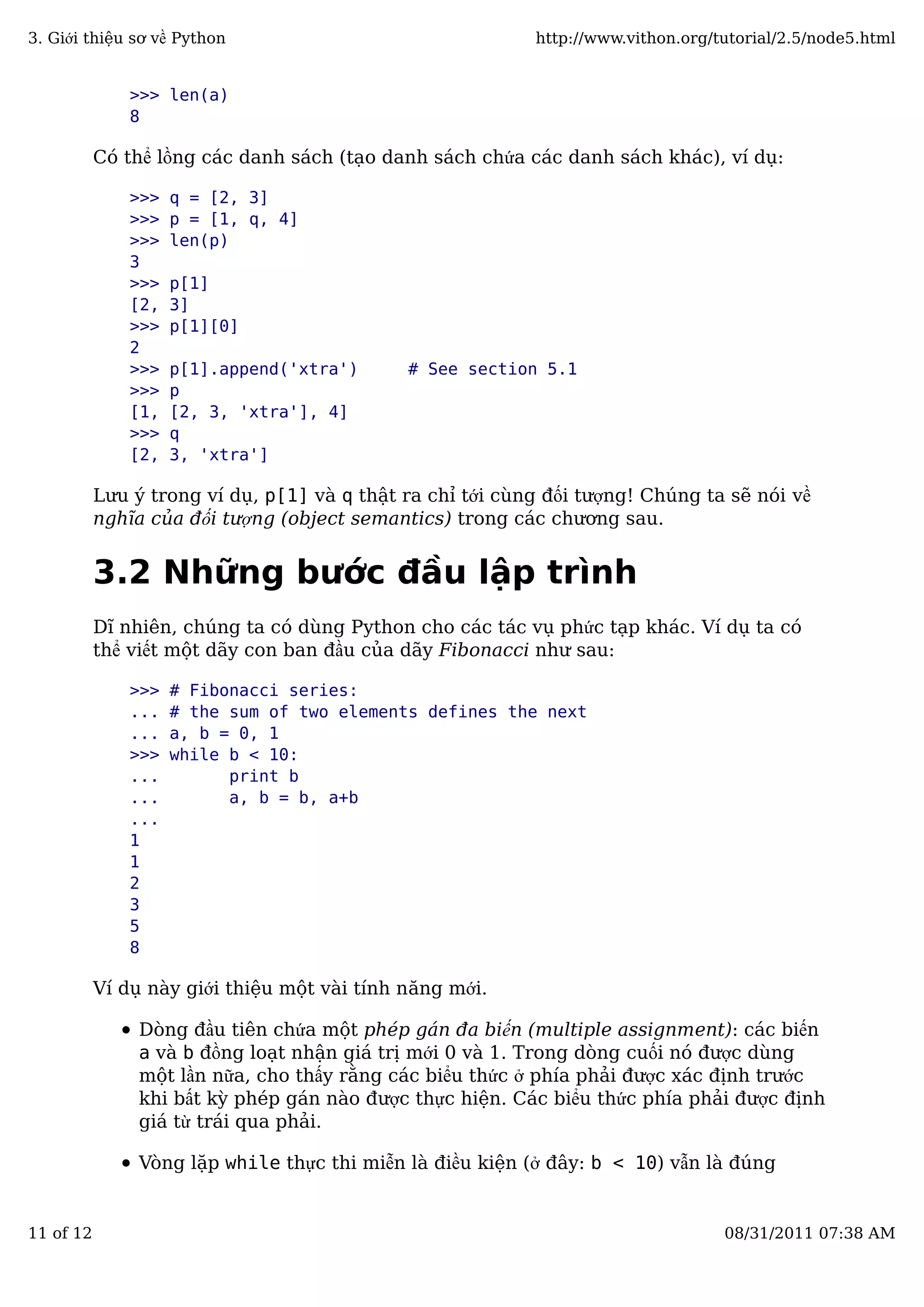 >>> len(a)
8
Có thể lồng các danh sách (tạo danh sách chứa các danh sách khác), ví dụ:
>>> q = [2, 3]
>>> p = [1, q, 4]
>>> len(p)
3
>>> p[1]
[2, 3]
>>> p[1][0]
2
>>> p[1].append('xtra') # See section 5.1
>>> p
[1, [2, 3, 'xtra'], 4]
>>> q
[2, 3, 'xtra']
Lưu ý trong ví dụ, p[1] và q thật ra chỉ tới cùng đối tượng! Chúng ta sẽ nói về
nghĩa của đối tượng (object semantics) trong các chương sau.
3.2 Những bước đầu lập trình
Dĩ nhiên, chúng ta có dùng Python cho các tác vụ phức tạp khác. Ví dụ ta có
thể viết một dãy con ban đầu của dãy Fibonacci như sau:
>>> # Fibonacci series:
... # the sum of two elements defines the next
... a, b = 0, 1
>>> while b < 10:
... print b
... a, b = b, a+b
...
1
1
2
3
5
8
Ví dụ này giới thiệu một vài tính năng mới.
Dòng đầu tiên chứa một phép gán đa biến (multiple assignment): các biến
a và b đồng loạt nhận giá trị mới 0 và 1. Trong dòng cuối nó được dùng
một lần nữa, cho thấy rằng các biểu thức ở phía phải được xác định trước
khi bất kỳ phép gán nào được thực hiện. Các biểu thức phía phải được định
giá từ trái qua phải.
Vòng lặp while thực thi miễn là điều kiện (ở đây: b < 10) vẫn là đúng
3. Giới thiệu sơ về Python http://www.vithon.org/tutorial/2.5/node5.html
11 of 12 08/31/2011 07:38 AM
 