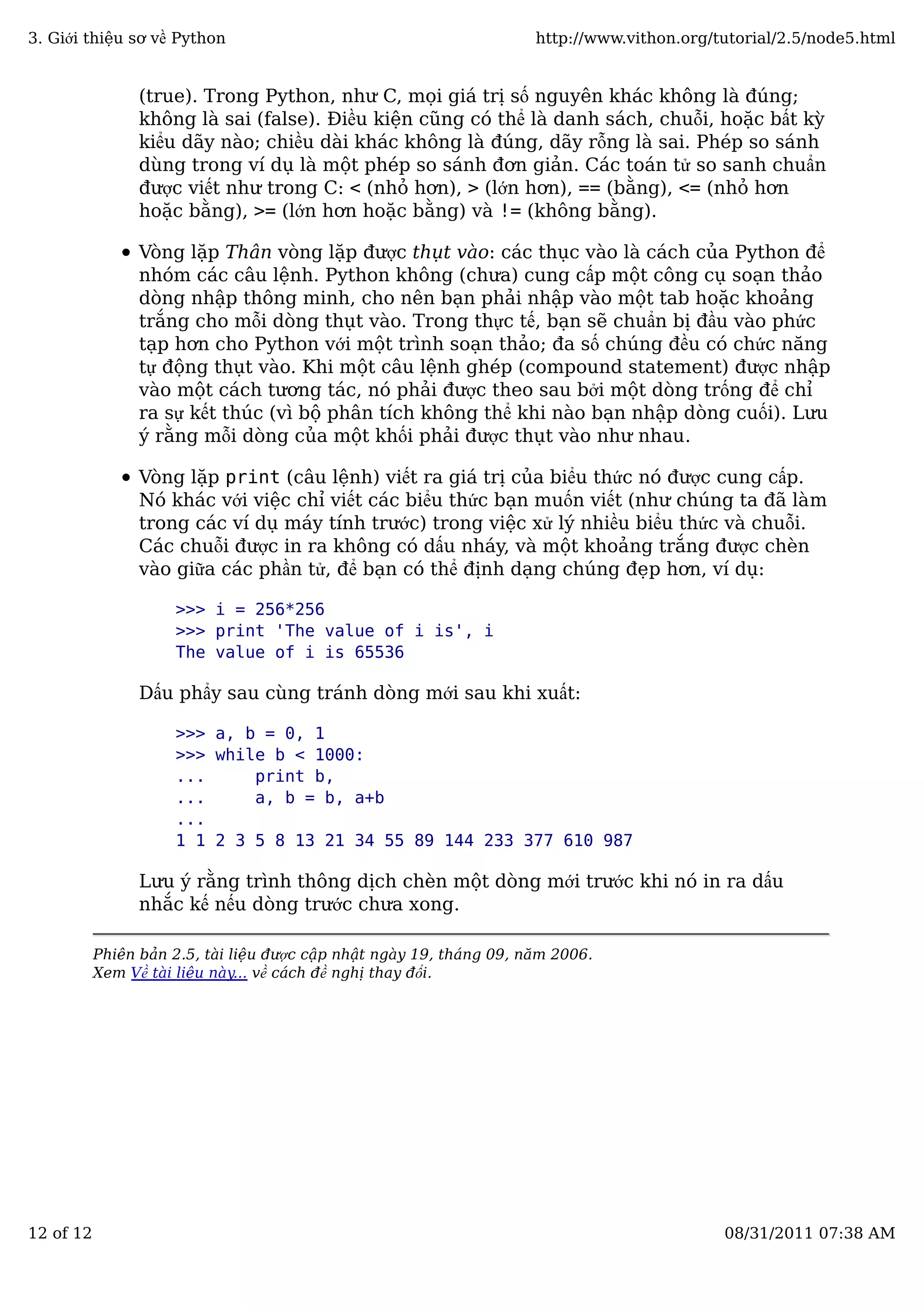 (true). Trong Python, như C, mọi giá trị số nguyên khác không là đúng;
không là sai (false). Điều kiện cũng có thể là danh sách, chuỗi, hoặc bất kỳ
kiểu dãy nào; chiều dài khác không là đúng, dãy rỗng là sai. Phép so sánh
dùng trong ví dụ là một phép so sánh đơn giản. Các toán tử so sanh chuẩn
được viết như trong C: < (nhỏ hơn), > (lớn hơn), == (bằng), <= (nhỏ hơn
hoặc bằng), >= (lớn hơn hoặc bằng) và != (không bằng).
Vòng lặp Thân vòng lặp được thụt vào: các thục vào là cách của Python để
nhóm các câu lệnh. Python không (chưa) cung cấp một công cụ soạn thảo
dòng nhập thông minh, cho nên bạn phải nhập vào một tab hoặc khoảng
trắng cho mỗi dòng thụt vào. Trong thực tế, bạn sẽ chuẩn bị đầu vào phức
tạp hơn cho Python với một trình soạn thảo; đa số chúng đều có chức năng
tự động thụt vào. Khi một câu lệnh ghép (compound statement) được nhập
vào một cách tương tác, nó phải được theo sau bởi một dòng trống để chỉ
ra sự kết thúc (vì bộ phân tích không thể khi nào bạn nhập dòng cuối). Lưu
ý rằng mỗi dòng của một khối phải được thụt vào như nhau.
Vòng lặp print (câu lệnh) viết ra giá trị của biểu thức nó được cung cấp.
Nó khác với việc chỉ viết các biểu thức bạn muốn viết (như chúng ta đã làm
trong các ví dụ máy tính trước) trong việc xử lý nhiều biểu thức và chuỗi.
Các chuỗi được in ra không có dấu nháy, và một khoảng trắng được chèn
vào giữa các phần tử, để bạn có thể định dạng chúng đẹp hơn, ví dụ:
>>> i = 256*256
>>> print 'The value of i is', i
The value of i is 65536
Dấu phẩy sau cùng tránh dòng mới sau khi xuất:
>>> a, b = 0, 1
>>> while b < 1000:
... print b,
... a, b = b, a+b
...
1 1 2 3 5 8 13 21 34 55 89 144 233 377 610 987
Lưu ý rằng trình thông dịch chèn một dòng mới trước khi nó in ra dấu
nhắc kế nếu dòng trước chưa xong.
Phiên bản 2.5, tài liệu được cập nhật ngày 19, tháng 09, năm 2006.
Xem Về tài liệu này... về cách đề nghị thay đổi.
3. Giới thiệu sơ về Python http://www.vithon.org/tutorial/2.5/node5.html
12 of 12 08/31/2011 07:38 AM
 