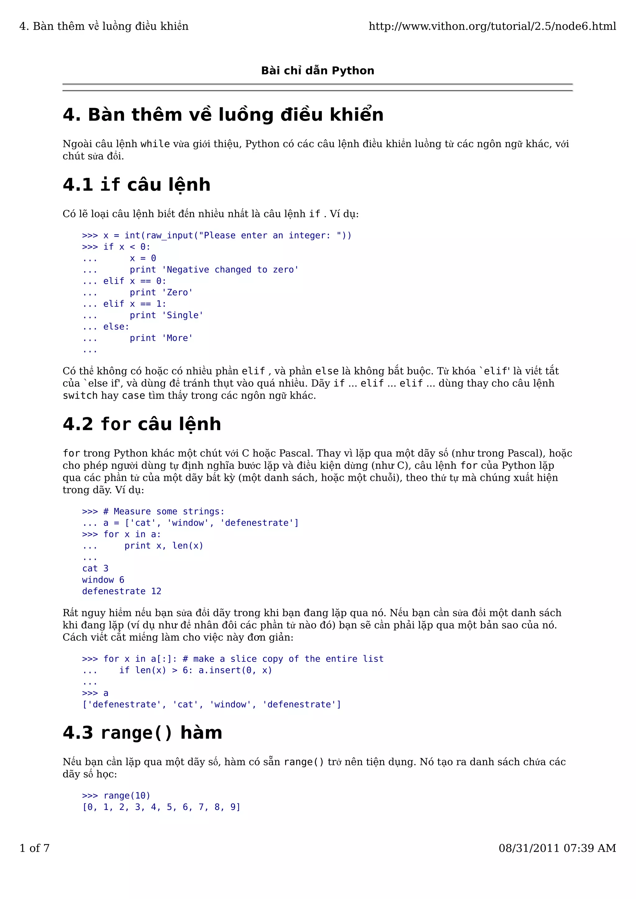 Bài chỉ dẫn Python
4. Bàn thêm về luồng điều khiển
Ngoài câu lệnh while vừa giới thiệu, Python có các câu lệnh điều khiển luồng từ các ngôn ngữ khác, với
chút sửa đổi.
4.1 if câu lệnh
Có lẽ loại câu lệnh biết đến nhiều nhất là câu lệnh if . Ví dụ:
>>> x = int(raw_input("Please enter an integer: "))
>>> if x < 0:
... x = 0
... print 'Negative changed to zero'
... elif x == 0:
... print 'Zero'
... elif x == 1:
... print 'Single'
... else:
... print 'More'
...
Có thể không có hoặc có nhiều phần elif , và phần else là không bắt buộc. Từ khóa `elif' là viết tắt
của `else if', và dùng để tránh thụt vào quá nhiều. Dãy if ... elif ... elif ... dùng thay cho câu lệnh
switch hay case tìm thấy trong các ngôn ngữ khác.
4.2 for câu lệnh
for trong Python khác một chút với C hoặc Pascal. Thay vì lặp qua một dãy số (như trong Pascal), hoặc
cho phép người dùng tự định nghĩa bước lặp và điều kiện dừng (như C), câu lệnh for của Python lặp
qua các phần tử của một dãy bất kỳ (một danh sách, hoặc một chuỗi), theo thứ tự mà chúng xuất hiện
trong dãy. Ví dụ:
>>> # Measure some strings:
... a = ['cat', 'window', 'defenestrate']
>>> for x in a:
... print x, len(x)
...
cat 3
window 6
defenestrate 12
Rất nguy hiểm nếu bạn sửa đổi dãy trong khi bạn đang lặp qua nó. Nếu bạn cần sửa đổi một danh sách
khi đang lặp (ví dụ như để nhân đôi các phần tử nào đó) bạn sẽ cần phải lặp qua một bản sao của nó.
Cách viết cắt miếng làm cho việc này đơn giản:
>>> for x in a[:]: # make a slice copy of the entire list
... if len(x) > 6: a.insert(0, x)
...
>>> a
['defenestrate', 'cat', 'window', 'defenestrate']
4.3 range() hàm
Nếu bạn cần lặp qua một dãy số, hàm có sẵn range() trở nên tiện dụng. Nó tạo ra danh sách chứa các
dãy số học:
>>> range(10)
[0, 1, 2, 3, 4, 5, 6, 7, 8, 9]
4. Bàn thêm về luồng điều khiển http://www.vithon.org/tutorial/2.5/node6.html
1 of 7 08/31/2011 07:39 AM
 