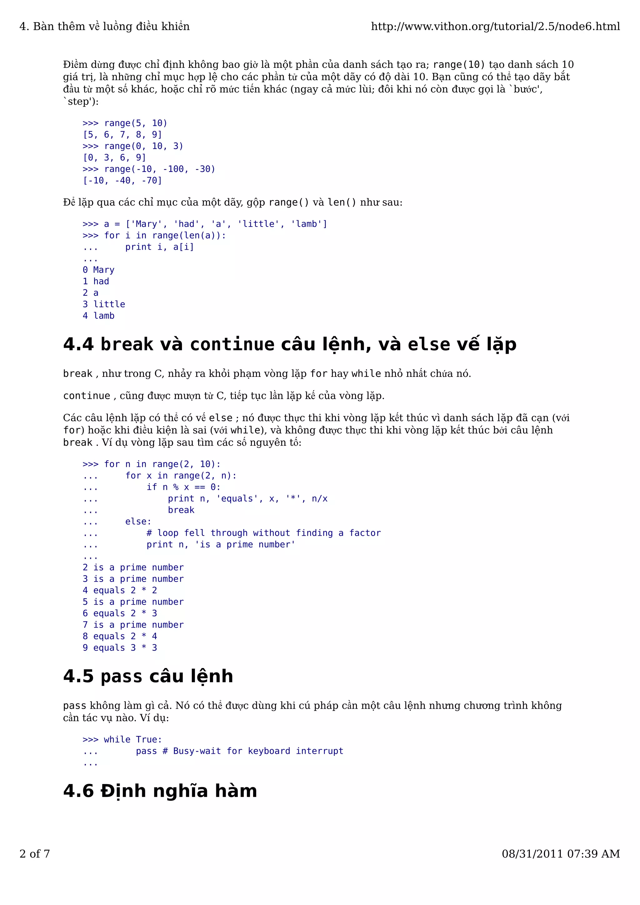 Điềm dừng được chỉ định không bao giờ là một phần của danh sách tạo ra; range(10) tạo danh sách 10
giá trị, là những chỉ mục hợp lệ cho các phần tử của một dãy có độ dài 10. Bạn cũng có thể tạo dãy bắt
đầu từ một số khác, hoặc chỉ rõ mức tiến khác (ngay cả mức lùi; đôi khi nó còn được gọi là `bước',
`step'):
>>> range(5, 10)
[5, 6, 7, 8, 9]
>>> range(0, 10, 3)
[0, 3, 6, 9]
>>> range(-10, -100, -30)
[-10, -40, -70]
Để lặp qua các chỉ mục của một dãy, gộp range() và len() như sau:
>>> a = ['Mary', 'had', 'a', 'little', 'lamb']
>>> for i in range(len(a)):
... print i, a[i]
...
0 Mary
1 had
2 a
3 little
4 lamb
4.4 break và continue câu lệnh, và else vế lặp
break , như trong C, nhảy ra khỏi phạm vòng lặp for hay while nhỏ nhất chứa nó.
continue , cũng được mượn từ C, tiếp tục lần lặp kế của vòng lặp.
Các câu lệnh lặp có thể có vế else ; nó được thực thi khi vòng lặp kết thúc vì danh sách lặp đã cạn (với
for) hoặc khi điều kiện là sai (với while), và không được thực thi khi vòng lặp kết thúc bởi câu lệnh
break . Ví dụ vòng lặp sau tìm các số nguyên tố:
>>> for n in range(2, 10):
... for x in range(2, n):
... if n % x == 0:
... print n, 'equals', x, '*', n/x
... break
... else:
... # loop fell through without finding a factor
... print n, 'is a prime number'
...
2 is a prime number
3 is a prime number
4 equals 2 * 2
5 is a prime number
6 equals 2 * 3
7 is a prime number
8 equals 2 * 4
9 equals 3 * 3
4.5 pass câu lệnh
pass không làm gì cả. Nó có thể được dùng khi cú pháp cần một câu lệnh nhưng chương trình không
cần tác vụ nào. Ví dụ:
>>> while True:
... pass # Busy-wait for keyboard interrupt
...
4.6 Định nghĩa hàm
4. Bàn thêm về luồng điều khiển http://www.vithon.org/tutorial/2.5/node6.html
2 of 7 08/31/2011 07:39 AM
 