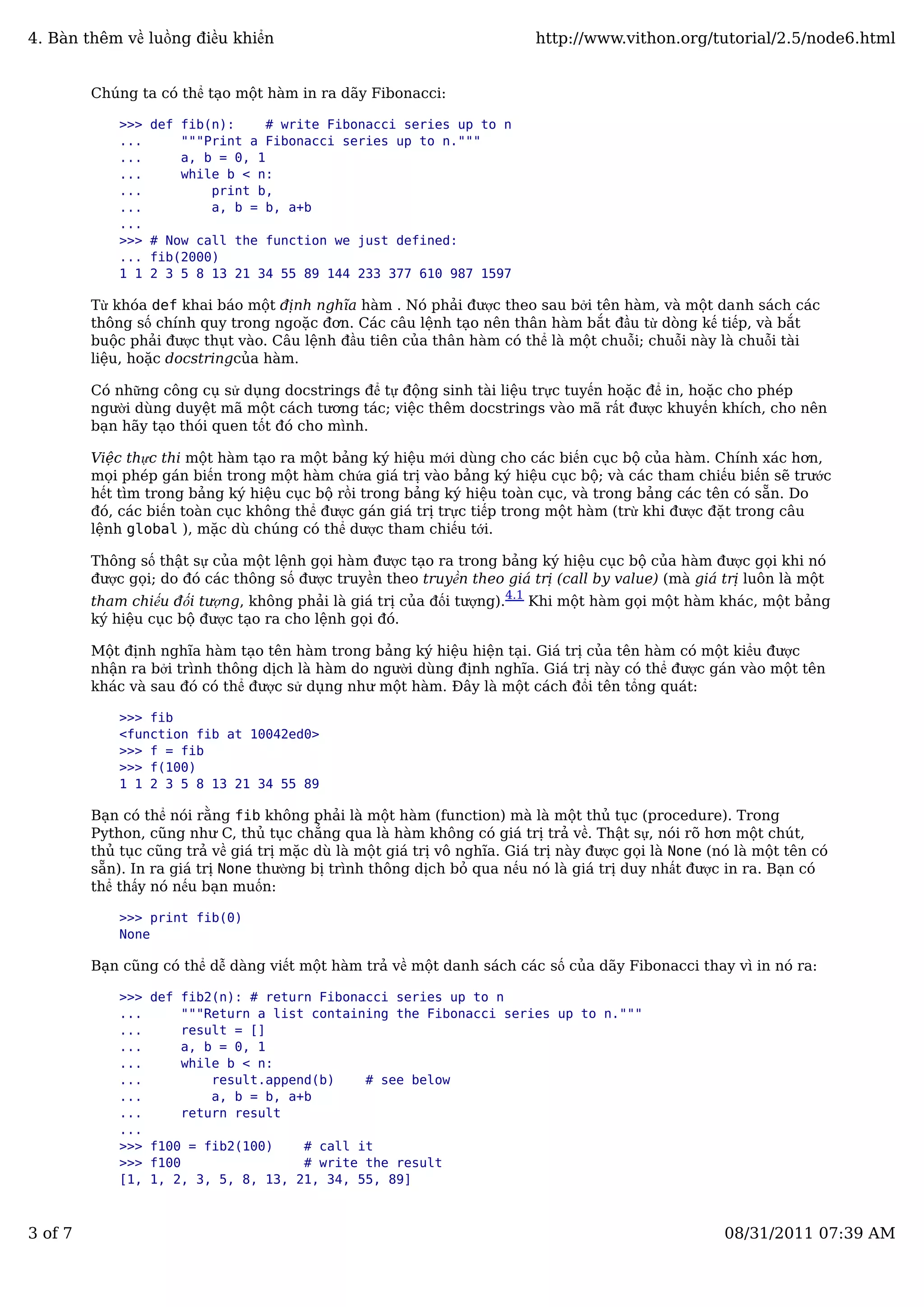 Chúng ta có thể tạo một hàm in ra dãy Fibonacci:
>>> def fib(n): # write Fibonacci series up to n
... """Print a Fibonacci series up to n."""
... a, b = 0, 1
... while b < n:
... print b,
... a, b = b, a+b
...
>>> # Now call the function we just defined:
... fib(2000)
1 1 2 3 5 8 13 21 34 55 89 144 233 377 610 987 1597
Từ khóa def khai báo một định nghĩa hàm . Nó phải được theo sau bởi tên hàm, và một danh sách các
thông số chính quy trong ngoặc đơn. Các câu lệnh tạo nên thân hàm bắt đầu từ dòng kế tiếp, và bắt
buộc phải được thụt vào. Câu lệnh đầu tiên của thân hàm có thể là một chuỗi; chuỗi này là chuỗi tài
liệu, hoặc docstringcủa hàm.
Có những công cụ sử dụng docstrings để tự động sinh tài liệu trực tuyến hoặc để in, hoặc cho phép
người dùng duyệt mã một cách tương tác; việc thêm docstrings vào mã rất được khuyến khích, cho nên
bạn hãy tạo thói quen tốt đó cho mình.
Việc thực thi một hàm tạo ra một bảng ký hiệu mới dùng cho các biến cục bộ của hàm. Chính xác hơn,
mọi phép gán biến trong một hàm chứa giá trị vào bảng ký hiệu cục bộ; và các tham chiếu biến sẽ trước
hết tìm trong bảng ký hiệu cục bộ rồi trong bảng ký hiệu toàn cục, và trong bảng các tên có sẵn. Do
đó, các biến toàn cục không thể được gán giá trị trực tiếp trong một hàm (trừ khi được đặt trong câu
lệnh global ), mặc dù chúng có thể dược tham chiếu tới.
Thông số thật sự của một lệnh gọi hàm được tạo ra trong bảng ký hiệu cục bộ của hàm được gọi khi nó
được gọi; do đó các thông số được truyền theo truyền theo giá trị (call by value) (mà giá trị luôn là một
tham chiếu đối tượng, không phải là giá trị của đối tượng).
4.1
Khi một hàm gọi một hàm khác, một bảng
ký hiệu cục bộ được tạo ra cho lệnh gọi đó.
Một định nghĩa hàm tạo tên hàm trong bảng ký hiệu hiện tại. Giá trị của tên hàm có một kiểu được
nhận ra bởi trình thông dịch là hàm do người dùng định nghĩa. Giá trị này có thể được gán vào một tên
khác và sau đó có thể được sử dụng như một hàm. Đây là một cách đổi tên tổng quát:
>>> fib
<function fib at 10042ed0>
>>> f = fib
>>> f(100)
1 1 2 3 5 8 13 21 34 55 89
Bạn có thể nói rằng fib không phải là một hàm (function) mà là một thủ tục (procedure). Trong
Python, cũng như C, thủ tục chẳng qua là hàm không có giá trị trả về. Thật sự, nói rõ hơn một chút,
thủ tục cũng trả về giá trị mặc dù là một giá trị vô nghĩa. Giá trị này được gọi là None (nó là một tên có
sẵn). In ra giá trị None thường bị trình thông dịch bỏ qua nếu nó là giá trị duy nhất được in ra. Bạn có
thể thấy nó nếu bạn muốn:
>>> print fib(0)
None
Bạn cũng có thể dễ dàng viết một hàm trả về một danh sách các số của dãy Fibonacci thay vì in nó ra:
>>> def fib2(n): # return Fibonacci series up to n
... """Return a list containing the Fibonacci series up to n."""
... result = []
... a, b = 0, 1
... while b < n:
... result.append(b) # see below
... a, b = b, a+b
... return result
...
>>> f100 = fib2(100) # call it
>>> f100 # write the result
[1, 1, 2, 3, 5, 8, 13, 21, 34, 55, 89]
4. Bàn thêm về luồng điều khiển http://www.vithon.org/tutorial/2.5/node6.html
3 of 7 08/31/2011 07:39 AM
 