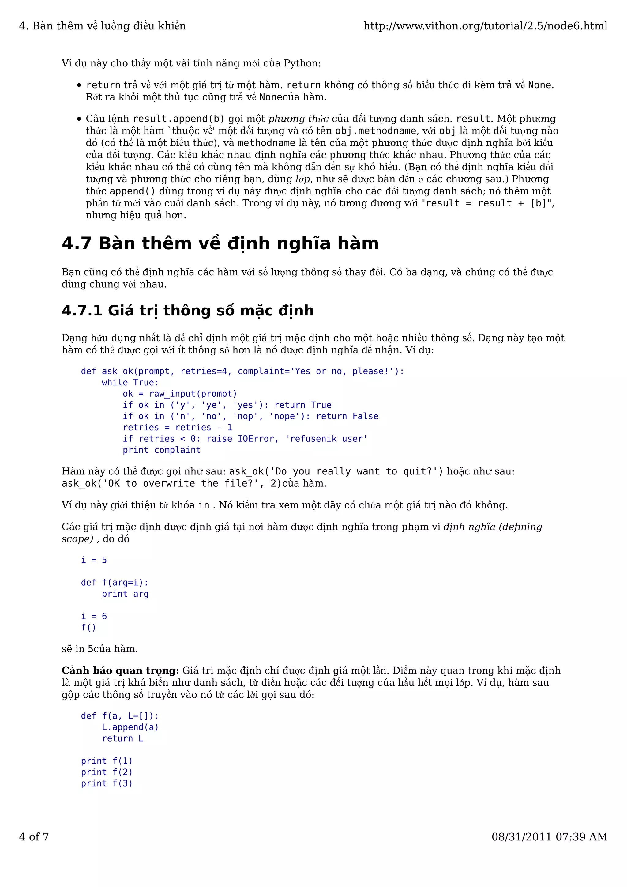 Ví dụ này cho thấy một vài tính năng mới của Python:
return trả về với một giá trị từ một hàm. return không có thông số biểu thức đi kèm trả về None.
Rớt ra khỏi một thủ tục cũng trả về Nonecủa hàm.
Câu lệnh result.append(b) gọi một phương thức của đối tượng danh sách. result. Một phương
thức là một hàm `thuộc về' một đối tượng và có tên obj.methodname, với obj là một đối tượng nào
đó (có thể là một biểu thức), và methodname là tên của một phương thức được định nghĩa bởi kiểu
của đối tượng. Các kiểu khác nhau định nghĩa các phương thức khác nhau. Phương thức của các
kiểu khác nhau có thể có cùng tên mà không dẫn đến sự khó hiểu. (Bạn có thể định nghĩa kiểu đối
tượng và phương thức cho riêng bạn, dùng lớp, như sẽ được bàn đến ở các chương sau.) Phương
thức append() dùng trong ví dụ này được định nghĩa cho các đối tượng danh sách; nó thêm một
phần tử mới vào cuối danh sách. Trong ví dụ này, nó tương đương với "result = result + [b]",
nhưng hiệu quả hơn.
4.7 Bàn thêm về định nghĩa hàm
Bạn cũng có thể định nghĩa các hàm với số lượng thông số thay đổi. Có ba dạng, và chúng có thể được
dùng chung với nhau.
4.7.1 Giá trị thông số mặc định
Dạng hữu dụng nhất là để chỉ định một giá trị mặc định cho một hoặc nhiều thông số. Dạng này tạo một
hàm có thể được gọi với ít thông số hơn là nó được định nghĩa để nhận. Ví dụ:
def ask_ok(prompt, retries=4, complaint='Yes or no, please!'):
while True:
ok = raw_input(prompt)
if ok in ('y', 'ye', 'yes'): return True
if ok in ('n', 'no', 'nop', 'nope'): return False
retries = retries - 1
if retries < 0: raise IOError, 'refusenik user'
print complaint
Hàm này có thể được gọi như sau: ask_ok('Do you really want to quit?') hoặc như sau:
ask_ok('OK to overwrite the file?', 2)của hàm.
Ví dụ này giới thiệu từ khóa in . Nó kiểm tra xem một dãy có chứa một giá trị nào đó không.
Các giá trị mặc định được định giá tại nơi hàm được định nghĩa trong phạm vi định nghĩa (deﬁning
scope) , do đó
i = 5
def f(arg=i):
print arg
i = 6
f()
sẽ in 5của hàm.
Cảnh báo quan trọng: Giá trị mặc định chỉ được định giá một lần. Điểm này quan trọng khi mặc định
là một giá trị khả biến như danh sách, từ điển hoặc các đối tượng của hầu hết mọi lớp. Ví dụ, hàm sau
gộp các thông số truyền vào nó từ các lời gọi sau đó:
def f(a, L=[]):
L.append(a)
return L
print f(1)
print f(2)
print f(3)
4. Bàn thêm về luồng điều khiển http://www.vithon.org/tutorial/2.5/node6.html
4 of 7 08/31/2011 07:39 AM
 