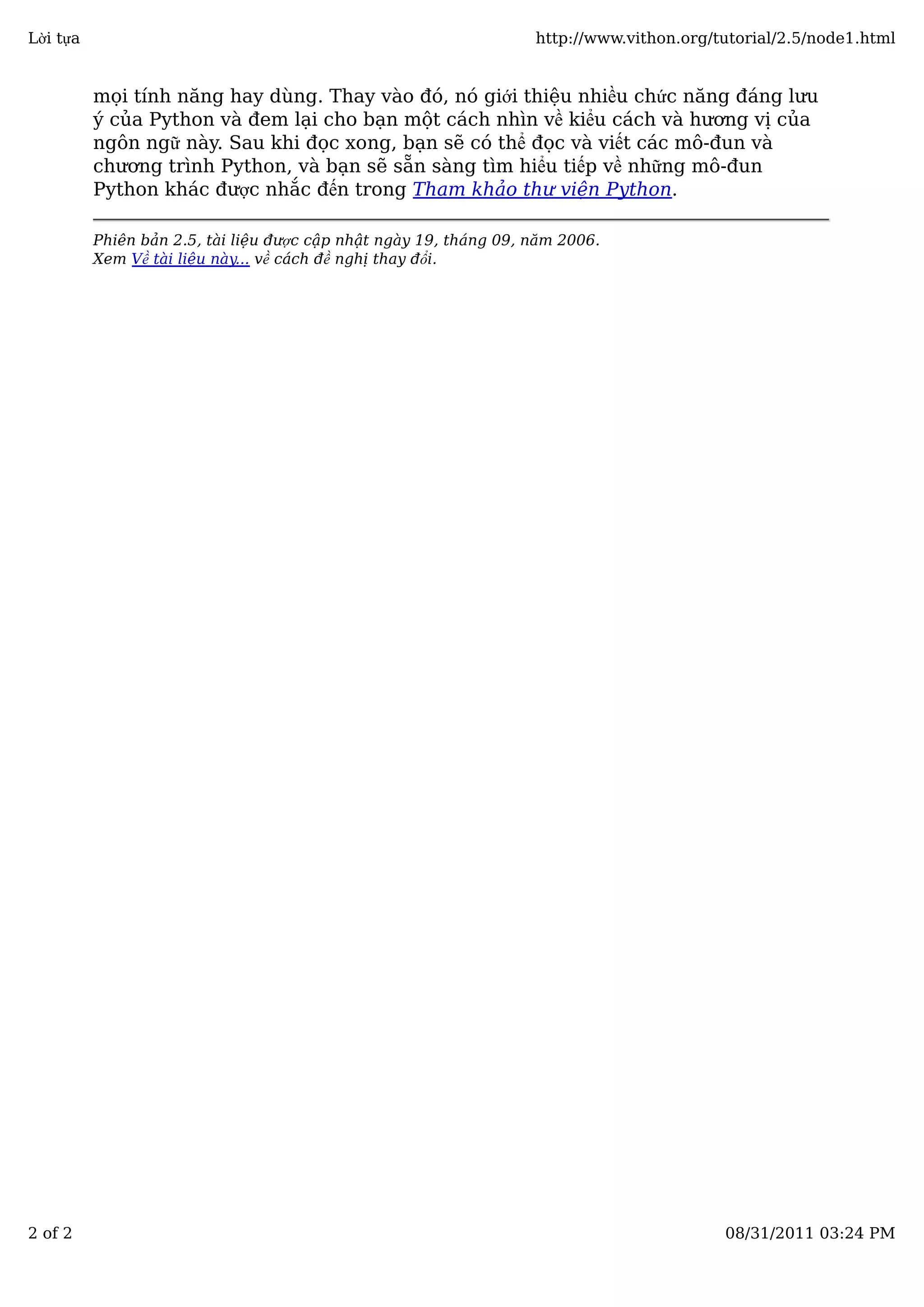 mọi tính năng hay dùng. Thay vào đó, nó giới thiệu nhiều chức năng đáng lưu
ý của Python và đem lại cho bạn một cách nhìn về kiểu cách và hương vị của
ngôn ngữ này. Sau khi đọc xong, bạn sẽ có thể đọc và viết các mô-đun và
chương trình Python, và bạn sẽ sẵn sàng tìm hiểu tiếp về những mô-đun
Python khác được nhắc đến trong Tham khảo thư viện Python.
Phiên bản 2.5, tài liệu được cập nhật ngày 19, tháng 09, năm 2006.
Xem Về tài liệu này... về cách đề nghị thay đổi.
Lời tựa http://www.vithon.org/tutorial/2.5/node1.html
2 of 2 08/31/2011 03:24 PM
 