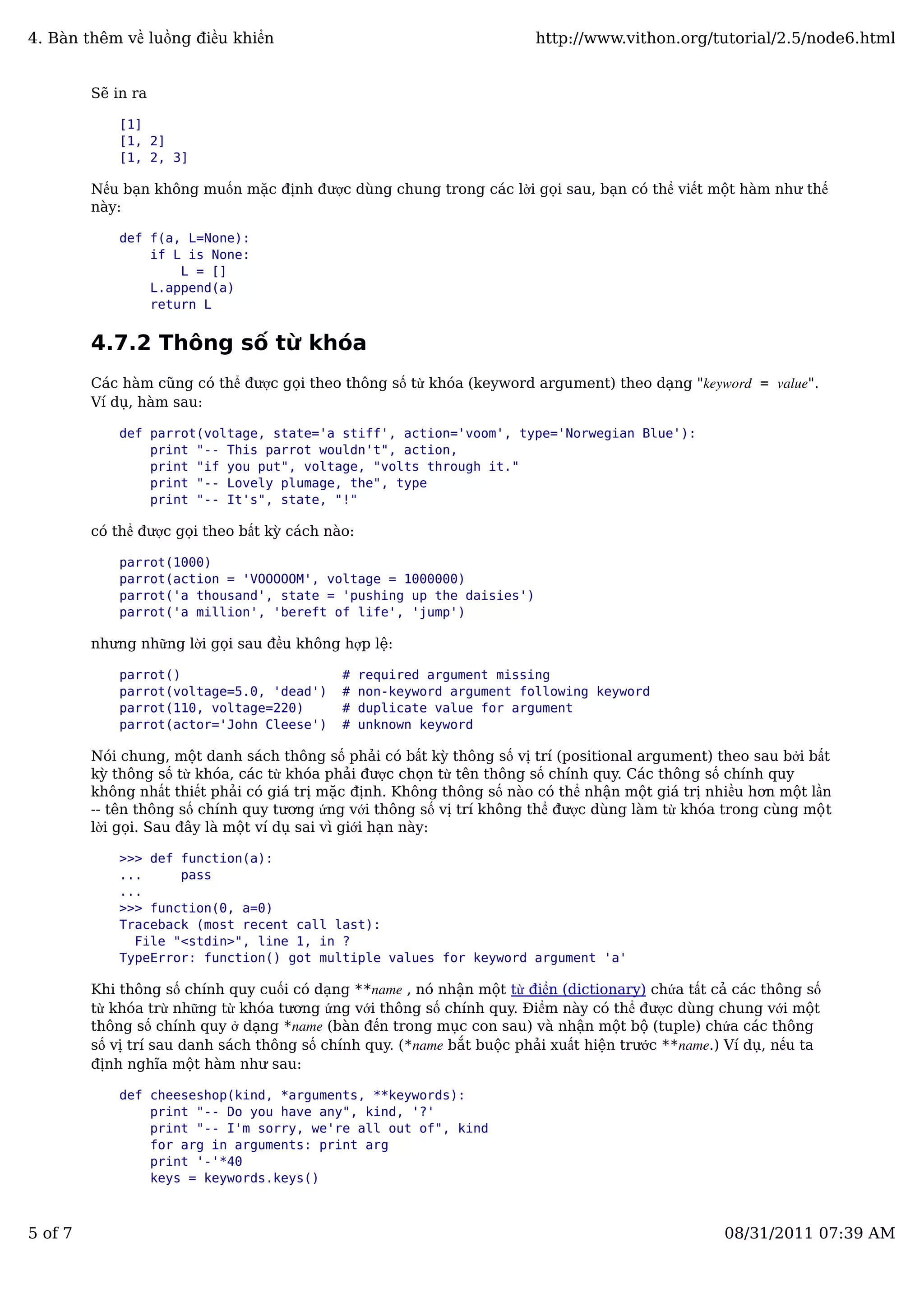 Sẽ in ra
[1]
[1, 2]
[1, 2, 3]
Nếu bạn không muốn mặc định được dùng chung trong các lời gọi sau, bạn có thể viết một hàm như thế
này:
def f(a, L=None):
if L is None:
L = []
L.append(a)
return L
4.7.2 Thông số từ khóa
Các hàm cũng có thể được gọi theo thông số từ khóa (keyword argument) theo dạng "keyword = value".
Ví dụ, hàm sau:
def parrot(voltage, state='a stiff', action='voom', type='Norwegian Blue'):
print "-- This parrot wouldn't", action,
print "if you put", voltage, "volts through it."
print "-- Lovely plumage, the", type
print "-- It's", state, "!"
có thể được gọi theo bất kỳ cách nào:
parrot(1000)
parrot(action = 'VOOOOOM', voltage = 1000000)
parrot('a thousand', state = 'pushing up the daisies')
parrot('a million', 'bereft of life', 'jump')
nhưng những lời gọi sau đều không hợp lệ:
parrot() # required argument missing
parrot(voltage=5.0, 'dead') # non-keyword argument following keyword
parrot(110, voltage=220) # duplicate value for argument
parrot(actor='John Cleese') # unknown keyword
Nói chung, một danh sách thông số phải có bất kỳ thông số vị trí (positional argument) theo sau bởi bất
kỳ thông số từ khóa, các từ khóa phải được chọn từ tên thông số chính quy. Các thông số chính quy
không nhất thiết phải có giá trị mặc định. Không thông số nào có thể nhận một giá trị nhiều hơn một lần
-- tên thông số chính quy tương ứng với thông số vị trí không thể được dùng làm từ khóa trong cùng một
lời gọi. Sau đây là một ví dụ sai vì giới hạn này:
>>> def function(a):
... pass
...
>>> function(0, a=0)
Traceback (most recent call last):
File "<stdin>", line 1, in ?
TypeError: function() got multiple values for keyword argument 'a'
Khi thông số chính quy cuối có dạng **name , nó nhận một từ điển (dictionary) chứa tất cả các thông số
từ khóa trừ những từ khóa tương ứng với thông số chính quy. Điểm này có thể được dùng chung với một
thông số chính quy ở dạng *name (bàn đến trong mục con sau) và nhận một bộ (tuple) chứa các thông
số vị trí sau danh sách thông số chính quy. (*name bắt buộc phải xuất hiện trước **name.) Ví dụ, nếu ta
định nghĩa một hàm như sau:
def cheeseshop(kind, *arguments, **keywords):
print "-- Do you have any", kind, '?'
print "-- I'm sorry, we're all out of", kind
for arg in arguments: print arg
print '-'*40
keys = keywords.keys()
4. Bàn thêm về luồng điều khiển http://www.vithon.org/tutorial/2.5/node6.html
5 of 7 08/31/2011 07:39 AM
 