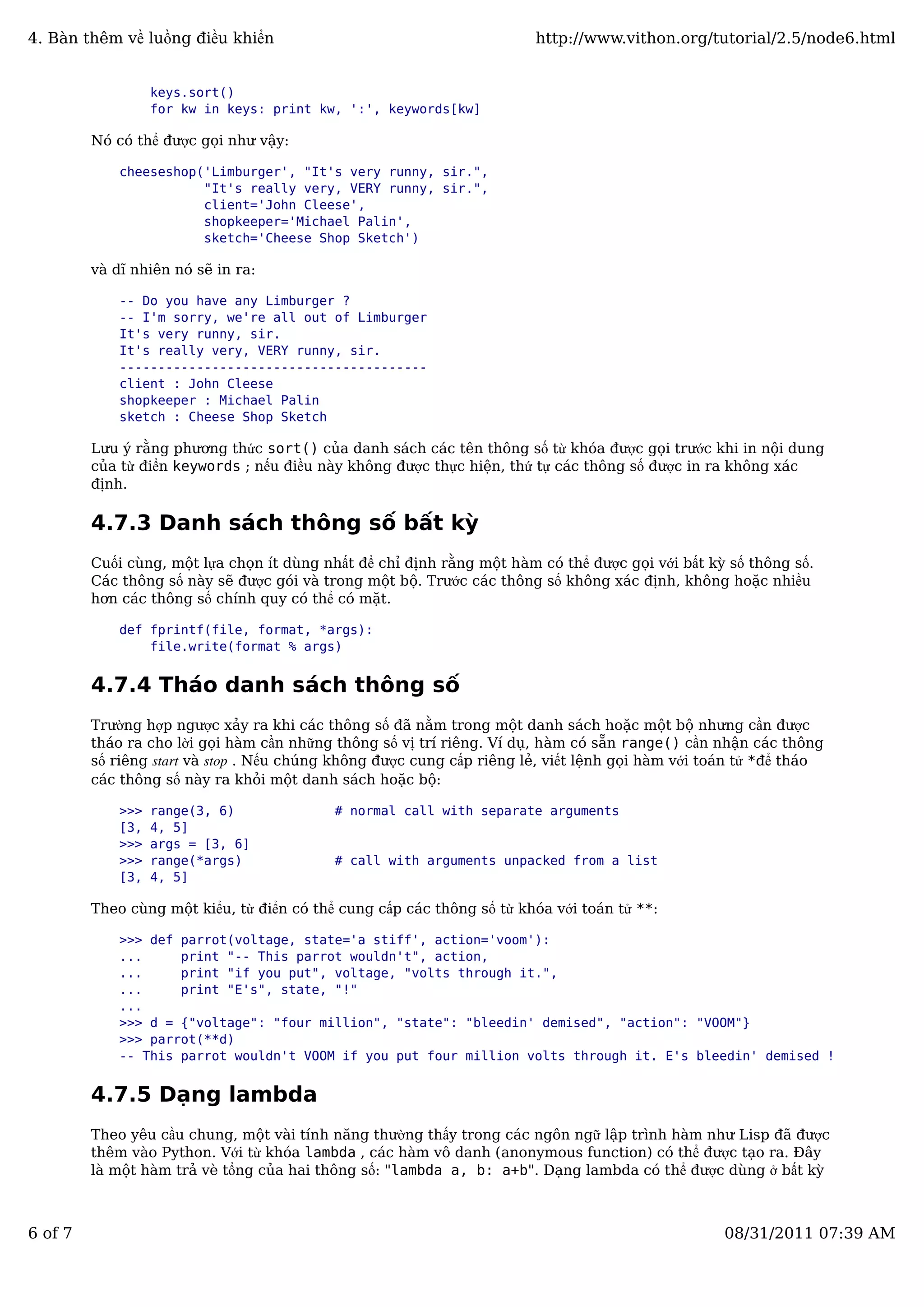 keys.sort()
for kw in keys: print kw, ':', keywords[kw]
Nó có thể được gọi như vậy:
cheeseshop('Limburger', "It's very runny, sir.",
"It's really very, VERY runny, sir.",
client='John Cleese',
shopkeeper='Michael Palin',
sketch='Cheese Shop Sketch')
và dĩ nhiên nó sẽ in ra:
-- Do you have any Limburger ?
-- I'm sorry, we're all out of Limburger
It's very runny, sir.
It's really very, VERY runny, sir.
----------------------------------------
client : John Cleese
shopkeeper : Michael Palin
sketch : Cheese Shop Sketch
Lưu ý rằng phương thức sort() của danh sách các tên thông số từ khóa được gọi trước khi in nội dung
của từ điển keywords ; nếu điều này không được thực hiện, thứ tự các thông số được in ra không xác
định.
4.7.3 Danh sách thông số bất kỳ
Cuối cùng, một lựa chọn ít dùng nhất để chỉ định rằng một hàm có thể được gọi với bất kỳ số thông số.
Các thông số này sẽ được gói và trong một bộ. Trước các thông số không xác định, không hoặc nhiều
hơn các thông số chính quy có thể có mặt.
def fprintf(file, format, *args):
file.write(format % args)
4.7.4 Tháo danh sách thông số
Trường hợp ngược xảy ra khi các thông số đã nằm trong một danh sách hoặc một bộ nhưng cần được
tháo ra cho lời gọi hàm cần những thông số vị trí riêng. Ví dụ, hàm có sẵn range() cần nhận các thông
số riêng start và stop . Nếu chúng không được cung cấp riêng lẻ, viết lệnh gọi hàm với toán tử *để tháo
các thông số này ra khỏi một danh sách hoặc bộ:
>>> range(3, 6) # normal call with separate arguments
[3, 4, 5]
>>> args = [3, 6]
>>> range(*args) # call with arguments unpacked from a list
[3, 4, 5]
Theo cùng một kiểu, từ điển có thể cung cấp các thông số từ khóa với toán tử **:
>>> def parrot(voltage, state='a stiff', action='voom'):
... print "-- This parrot wouldn't", action,
... print "if you put", voltage, "volts through it.",
... print "E's", state, "!"
...
>>> d = {"voltage": "four million", "state": "bleedin' demised", "action": "VOOM"}
>>> parrot(**d)
-- This parrot wouldn't VOOM if you put four million volts through it. E's bleedin' demised !
4.7.5 Dạng lambda
Theo yêu cầu chung, một vài tính năng thường thấy trong các ngôn ngữ lập trình hàm như Lisp đã được
thêm vào Python. Với từ khóa lambda , các hàm vô danh (anonymous function) có thể được tạo ra. Đây
là một hàm trả vè tổng của hai thông số: "lambda a, b: a+b". Dạng lambda có thể được dùng ở bất kỳ
4. Bàn thêm về luồng điều khiển http://www.vithon.org/tutorial/2.5/node6.html
6 of 7 08/31/2011 07:39 AM
 