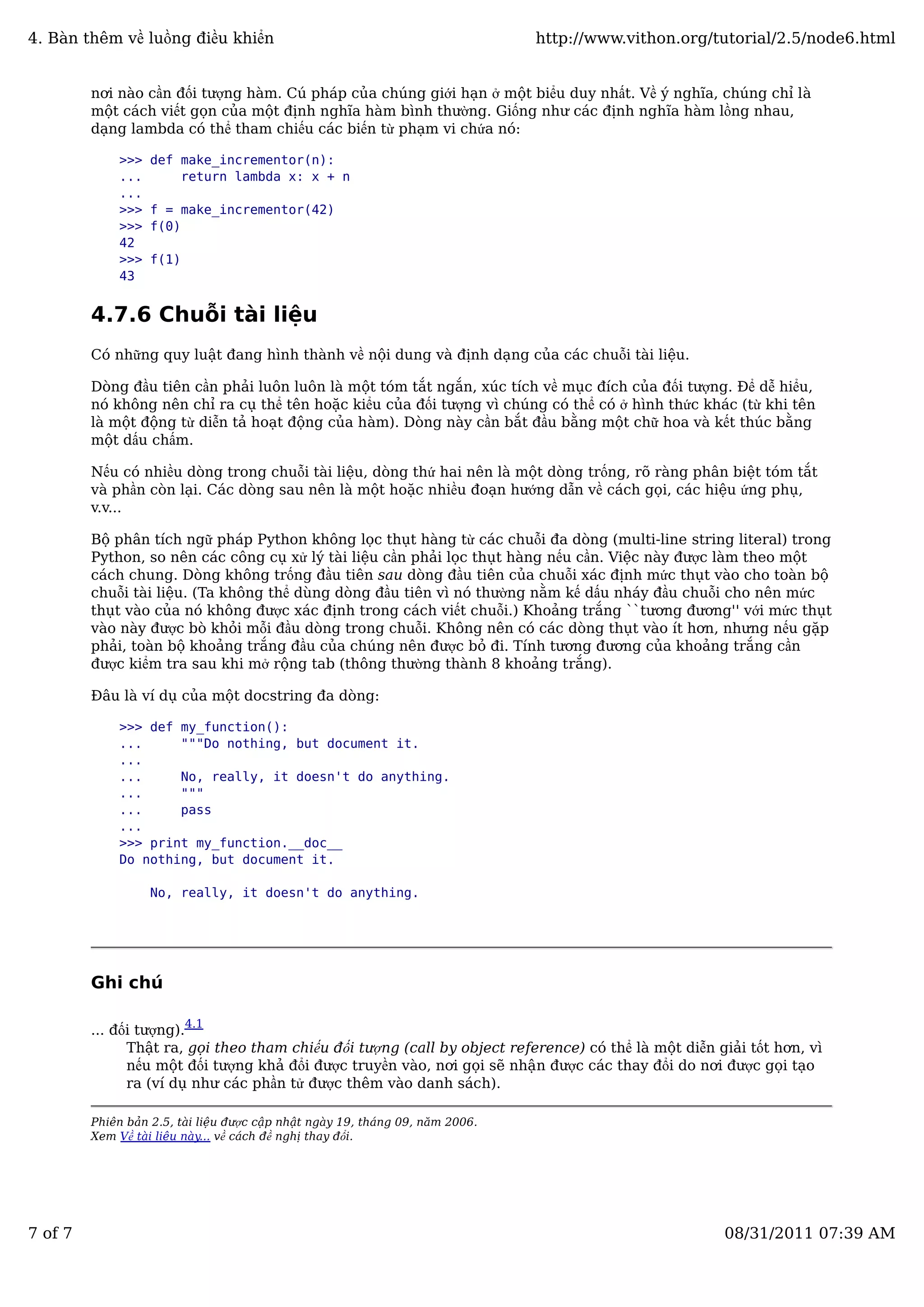 nơi nào cần đối tượng hàm. Cú pháp của chúng giới hạn ở một biểu duy nhất. Về ý nghĩa, chúng chỉ là
một cách viết gọn của một định nghĩa hàm bình thường. Giống như các định nghĩa hàm lồng nhau,
dạng lambda có thể tham chiếu các biến từ phạm vi chứa nó:
>>> def make_incrementor(n):
... return lambda x: x + n
...
>>> f = make_incrementor(42)
>>> f(0)
42
>>> f(1)
43
4.7.6 Chuỗi tài liệu
Có những quy luật đang hình thành về nội dung và định dạng của các chuỗi tài liệu.
Dòng đầu tiên cần phải luôn luôn là một tóm tắt ngắn, xúc tích về mục đích của đối tượng. Để dễ hiểu,
nó không nên chỉ ra cụ thể tên hoặc kiểu của đối tượng vì chúng có thể có ở hình thức khác (từ khi tên
là một động từ diễn tả hoạt động của hàm). Dòng này cần bắt đầu bằng một chữ hoa và kết thúc bằng
một dấu chấm.
Nếu có nhiều dòng trong chuỗi tài liệu, dòng thứ hai nên là một dòng trống, rõ ràng phân biệt tóm tắt
và phần còn lại. Các dòng sau nên là một hoặc nhiều đoạn hướng dẫn về cách gọi, các hiệu ứng phụ,
v.v...
Bộ phân tích ngữ pháp Python không lọc thụt hàng từ các chuỗi đa dòng (multi-line string literal) trong
Python, so nên các công cụ xử lý tài liệu cần phải lọc thụt hàng nếu cần. Việc này được làm theo một
cách chung. Dòng không trống đầu tiên sau dòng đầu tiên của chuỗi xác định mức thụt vào cho toàn bộ
chuỗi tài liệu. (Ta không thể dùng dòng đầu tiên vì nó thường nằm kế dấu nháy đầu chuỗi cho nên mức
thụt vào của nó không được xác định trong cách viết chuỗi.) Khoảng trắng ``tương đương'' với mức thụt
vào này được bò khỏi mỗi đầu dòng trong chuỗi. Không nên có các dòng thụt vào ít hơn, nhưng nếu gặp
phải, toàn bộ khoảng trắng đầu của chúng nên được bỏ đi. Tính tương đương của khoảng trắng cần
được kiểm tra sau khi mở rộng tab (thông thường thành 8 khoảng trắng).
Đâu là ví dụ của một docstring đa dòng:
>>> def my_function():
... """Do nothing, but document it.
...
... No, really, it doesn't do anything.
... """
... pass
...
>>> print my_function.__doc__
Do nothing, but document it.
No, really, it doesn't do anything.
Ghi chú
... đối tượng).4.1
Thật ra, gọi theo tham chiếu đối tượng (call by object reference) có thể là một diễn giải tốt hơn, vì
nếu một đối tượng khả đổi được truyền vào, nơi gọi sẽ nhận được các thay đổi do nơi được gọi tạo
ra (ví dụ như các phần tử được thêm vào danh sách).
Phiên bản 2.5, tài liệu được cập nhật ngày 19, tháng 09, năm 2006.
Xem Về tài liệu này... về cách đề nghị thay đổi.
4. Bàn thêm về luồng điều khiển http://www.vithon.org/tutorial/2.5/node6.html
7 of 7 08/31/2011 07:39 AM
 