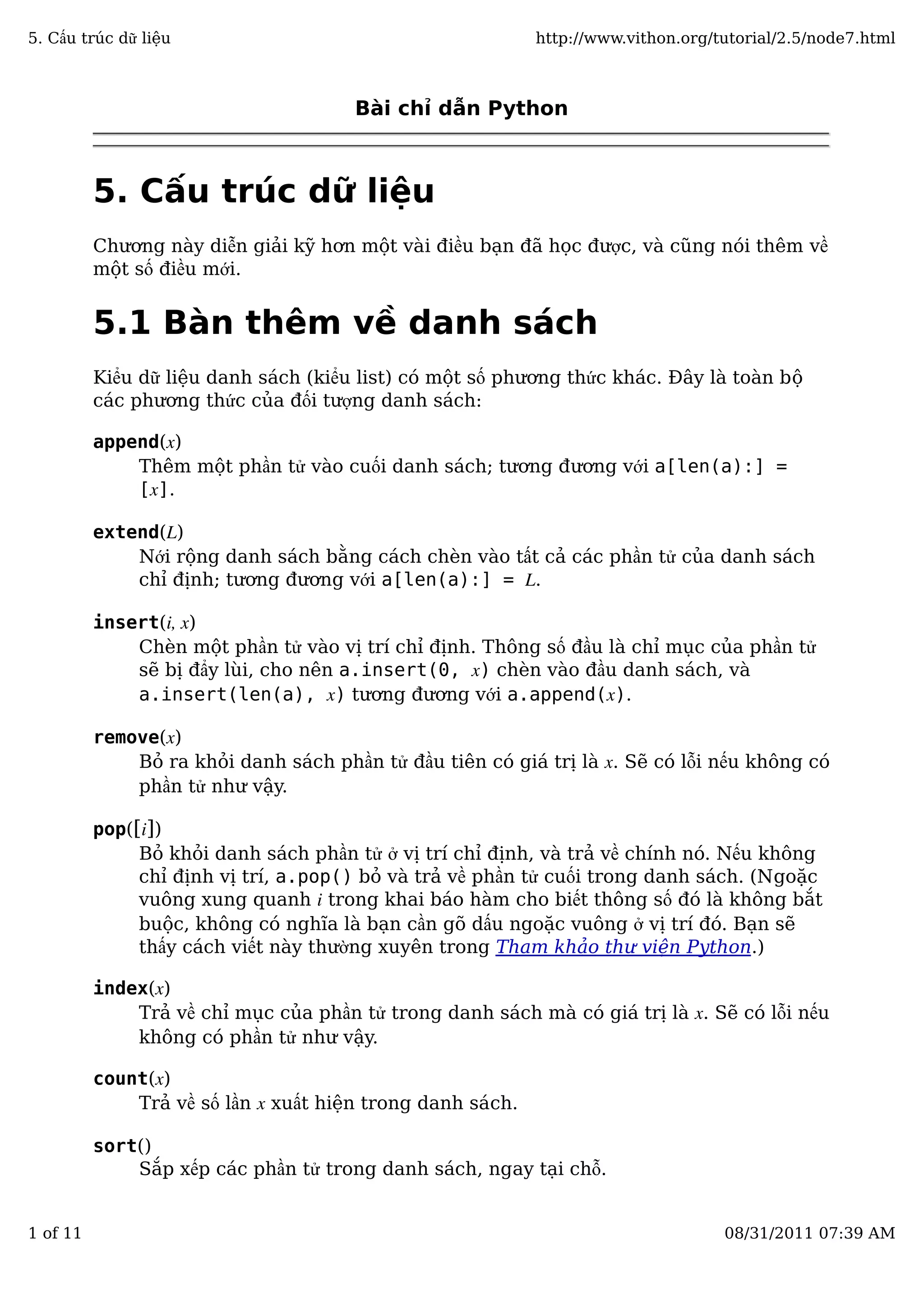 Bài chỉ dẫn Python
5. Cấu trúc dữ liệu
Chương này diễn giải kỹ hơn một vài điều bạn đã học được, và cũng nói thêm về
một số điều mới.
5.1 Bàn thêm về danh sách
Kiểu dữ liệu danh sách (kiểu list) có một số phương thức khác. Đây là toàn bộ
các phương thức của đối tượng danh sách:
append(x)
Thêm một phần tử vào cuối danh sách; tương đương với a[len(a):] =
[x].
extend(L)
Nới rộng danh sách bằng cách chèn vào tất cả các phần tử của danh sách
chỉ định; tương đương với a[len(a):] = L.
insert(i, x)
Chèn một phần tử vào vị trí chỉ định. Thông số đầu là chỉ mục của phần tử
sẽ bị đẩy lùi, cho nên a.insert(0, x) chèn vào đầu danh sách, và
a.insert(len(a), x) tương đương với a.append(x).
remove(x)
Bỏ ra khỏi danh sách phần tử đầu tiên có giá trị là x. Sẽ có lỗi nếu không có
phần tử như vậy.
pop([i])
Bỏ khỏi danh sách phần tử ở vị trí chỉ định, và trả về chính nó. Nếu không
chỉ định vị trí, a.pop() bỏ và trả về phần tử cuối trong danh sách. (Ngoặc
vuông xung quanh i trong khai báo hàm cho biết thông số đó là không bắt
buộc, không có nghĩa là bạn cần gõ dấu ngoặc vuông ở vị trí đó. Bạn sẽ
thấy cách viết này thường xuyên trong Tham khảo thư viện Python.)
index(x)
Trả về chỉ mục của phần tử trong danh sách mà có giá trị là x. Sẽ có lỗi nếu
không có phần tử như vậy.
count(x)
Trả về số lần x xuất hiện trong danh sách.
sort()
Sắp xếp các phần tử trong danh sách, ngay tại chỗ.
5. Cấu trúc dữ liệu http://www.vithon.org/tutorial/2.5/node7.html
1 of 11 08/31/2011 07:39 AM
 