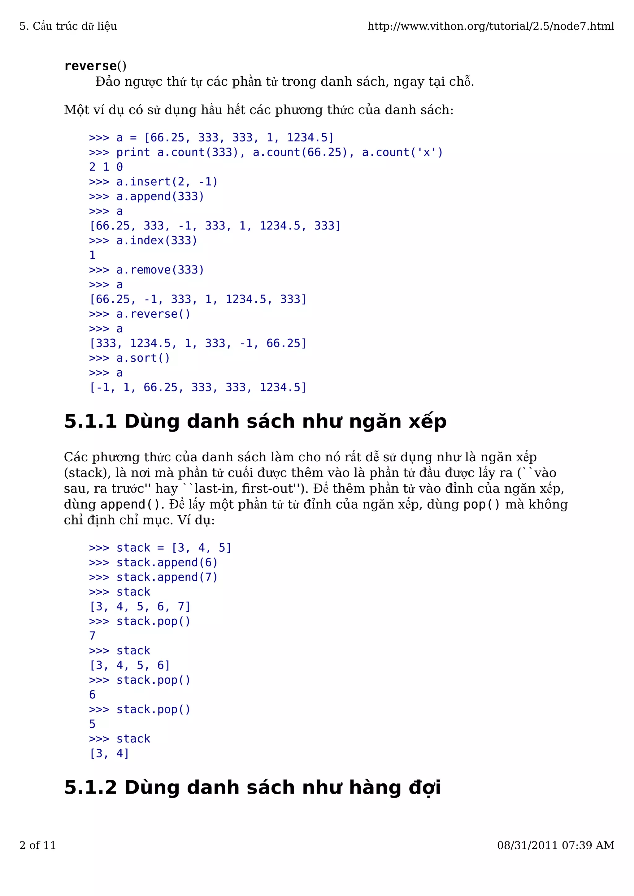 reverse()
Đảo ngược thứ tự các phần tử trong danh sách, ngay tại chỗ.
Một ví dụ có sử dụng hầu hết các phương thức của danh sách:
>>> a = [66.25, 333, 333, 1, 1234.5]
>>> print a.count(333), a.count(66.25), a.count('x')
2 1 0
>>> a.insert(2, -1)
>>> a.append(333)
>>> a
[66.25, 333, -1, 333, 1, 1234.5, 333]
>>> a.index(333)
1
>>> a.remove(333)
>>> a
[66.25, -1, 333, 1, 1234.5, 333]
>>> a.reverse()
>>> a
[333, 1234.5, 1, 333, -1, 66.25]
>>> a.sort()
>>> a
[-1, 1, 66.25, 333, 333, 1234.5]
5.1.1 Dùng danh sách như ngăn xếp
Các phương thức của danh sách làm cho nó rất dễ sử dụng như là ngăn xếp
(stack), là nơi mà phần tử cuối được thêm vào là phần tử đầu được lấy ra (``vào
sau, ra trước'' hay ``last-in, ﬁrst-out''). Để thêm phần tử vào đỉnh của ngăn xếp,
dùng append(). Để lấy một phần tử từ đỉnh của ngăn xếp, dùng pop() mà không
chỉ định chỉ mục. Ví dụ:
>>> stack = [3, 4, 5]
>>> stack.append(6)
>>> stack.append(7)
>>> stack
[3, 4, 5, 6, 7]
>>> stack.pop()
7
>>> stack
[3, 4, 5, 6]
>>> stack.pop()
6
>>> stack.pop()
5
>>> stack
[3, 4]
5.1.2 Dùng danh sách như hàng đợi
5. Cấu trúc dữ liệu http://www.vithon.org/tutorial/2.5/node7.html
2 of 11 08/31/2011 07:39 AM
 