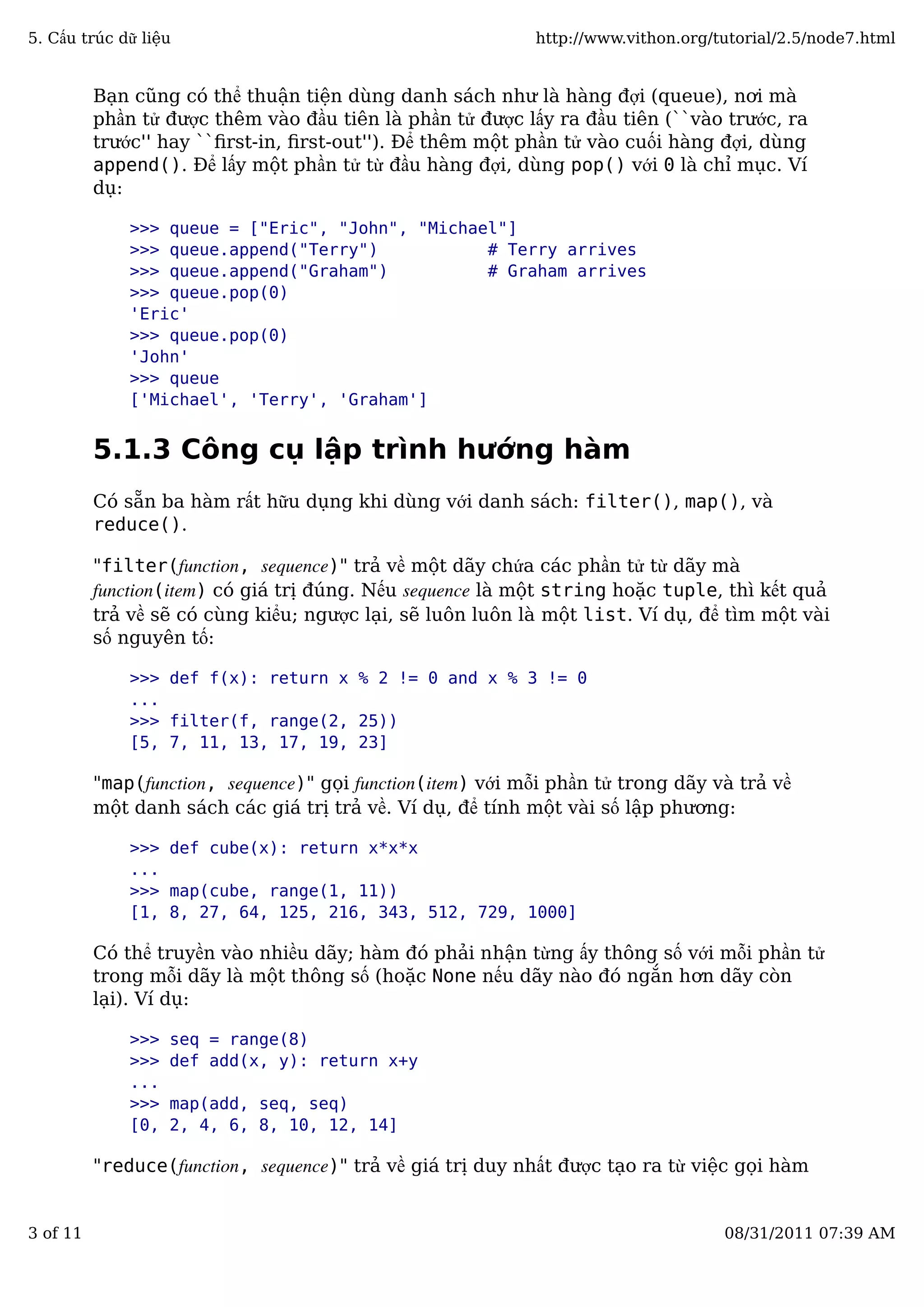 Bạn cũng có thể thuận tiện dùng danh sách như là hàng đợi (queue), nơi mà
phần tử được thêm vào đầu tiên là phần tử được lấy ra đầu tiên (``vào trước, ra
trước'' hay ``ﬁrst-in, ﬁrst-out''). Để thêm một phần tử vào cuối hàng đợi, dùng
append(). Để lấy một phần tử từ đầu hàng đợi, dùng pop() với 0 là chỉ mục. Ví
dụ:
>>> queue = ["Eric", "John", "Michael"]
>>> queue.append("Terry") # Terry arrives
>>> queue.append("Graham") # Graham arrives
>>> queue.pop(0)
'Eric'
>>> queue.pop(0)
'John'
>>> queue
['Michael', 'Terry', 'Graham']
5.1.3 Công cụ lập trình hướng hàm
Có sẵn ba hàm rất hữu dụng khi dùng với danh sách: filter(), map(), và
reduce().
"filter(function, sequence)" trả về một dãy chứa các phần tử từ dãy mà
function(item) có giá trị đúng. Nếu sequence là một string hoặc tuple, thì kết quả
trả về sẽ có cùng kiểu; ngược lại, sẽ luôn luôn là một list. Ví dụ, để tìm một vài
số nguyên tố:
>>> def f(x): return x % 2 != 0 and x % 3 != 0
...
>>> filter(f, range(2, 25))
[5, 7, 11, 13, 17, 19, 23]
"map(function, sequence)" gọi function(item) với mỗi phần tử trong dãy và trả về
một danh sách các giá trị trả về. Ví dụ, để tính một vài số lập phương:
>>> def cube(x): return x*x*x
...
>>> map(cube, range(1, 11))
[1, 8, 27, 64, 125, 216, 343, 512, 729, 1000]
Có thể truyền vào nhiều dãy; hàm đó phải nhận từng ấy thông số với mỗi phần tử
trong mỗi dãy là một thông số (hoặc None nếu dãy nào đó ngắn hơn dãy còn
lại). Ví dụ:
>>> seq = range(8)
>>> def add(x, y): return x+y
...
>>> map(add, seq, seq)
[0, 2, 4, 6, 8, 10, 12, 14]
"reduce(function, sequence)" trả về giá trị duy nhất được tạo ra từ việc gọi hàm
5. Cấu trúc dữ liệu http://www.vithon.org/tutorial/2.5/node7.html
3 of 11 08/31/2011 07:39 AM
 