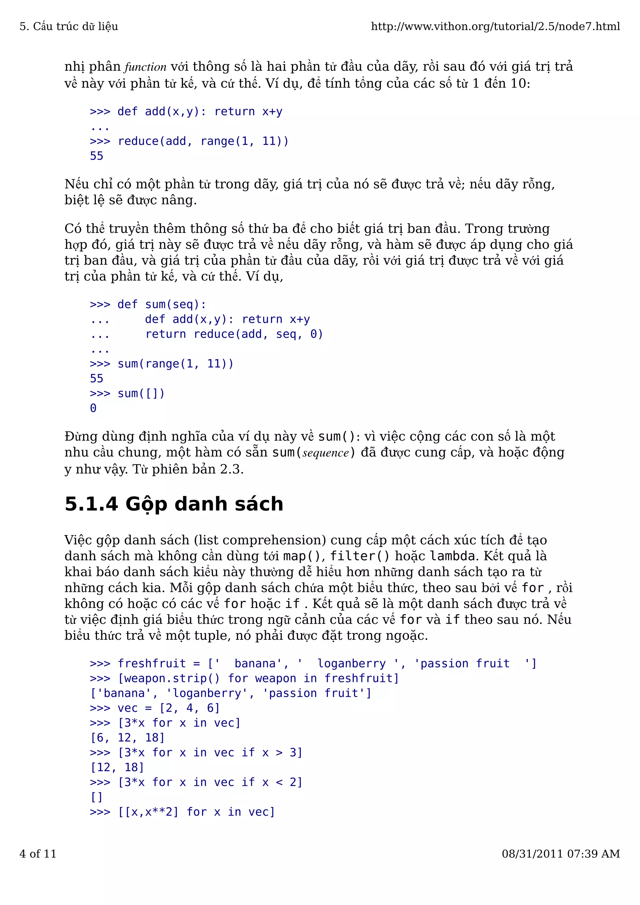 nhị phân function với thông số là hai phần tử đầu của dãy, rồi sau đó với giá trị trả
về này với phần tử kế, và cứ thế. Ví dụ, để tính tổng của các số từ 1 đến 10:
>>> def add(x,y): return x+y
...
>>> reduce(add, range(1, 11))
55
Nếu chỉ có một phần tử trong dãy, giá trị của nó sẽ được trả về; nếu dãy rỗng,
biệt lệ sẽ được nâng.
Có thể truyền thêm thông số thứ ba để cho biết giá trị ban đầu. Trong trường
hợp đó, giá trị này sẽ được trả về nếu dãy rỗng, và hàm sẽ được áp dụng cho giá
trị ban đầu, và giá trị của phần tử đầu của dãy, rồi với giá trị được trả về với giá
trị của phần tử kế, và cứ thế. Ví dụ,
>>> def sum(seq):
... def add(x,y): return x+y
... return reduce(add, seq, 0)
...
>>> sum(range(1, 11))
55
>>> sum([])
0
Đừng dùng định nghĩa của ví dụ này về sum(): vì việc cộng các con số là một
nhu cầu chung, một hàm có sẵn sum(sequence) đã được cung cấp, và hoặc động
y như vậy. Từ phiên bản 2.3.
5.1.4 Gộp danh sách
Việc gộp danh sách (list comprehension) cung cấp một cách xúc tích để tạo
danh sách mà không cần dùng tới map(), filter() hoặc lambda. Kết quả là
khai báo danh sách kiểu này thường dễ hiểu hơn những danh sách tạo ra từ
những cách kia. Mỗi gộp danh sách chứa một biểu thức, theo sau bởi vế for , rồi
không có hoặc có các vế for hoặc if . Kết quả sẽ là một danh sách được trả về
từ việc định giá biểu thức trong ngữ cảnh của các vế for và if theo sau nó. Nếu
biểu thức trả về một tuple, nó phải được đặt trong ngoặc.
>>> freshfruit = [' banana', ' loganberry ', 'passion fruit ']
>>> [weapon.strip() for weapon in freshfruit]
['banana', 'loganberry', 'passion fruit']
>>> vec = [2, 4, 6]
>>> [3*x for x in vec]
[6, 12, 18]
>>> [3*x for x in vec if x > 3]
[12, 18]
>>> [3*x for x in vec if x < 2]
[]
>>> [[x,x**2] for x in vec]
5. Cấu trúc dữ liệu http://www.vithon.org/tutorial/2.5/node7.html
4 of 11 08/31/2011 07:39 AM
 