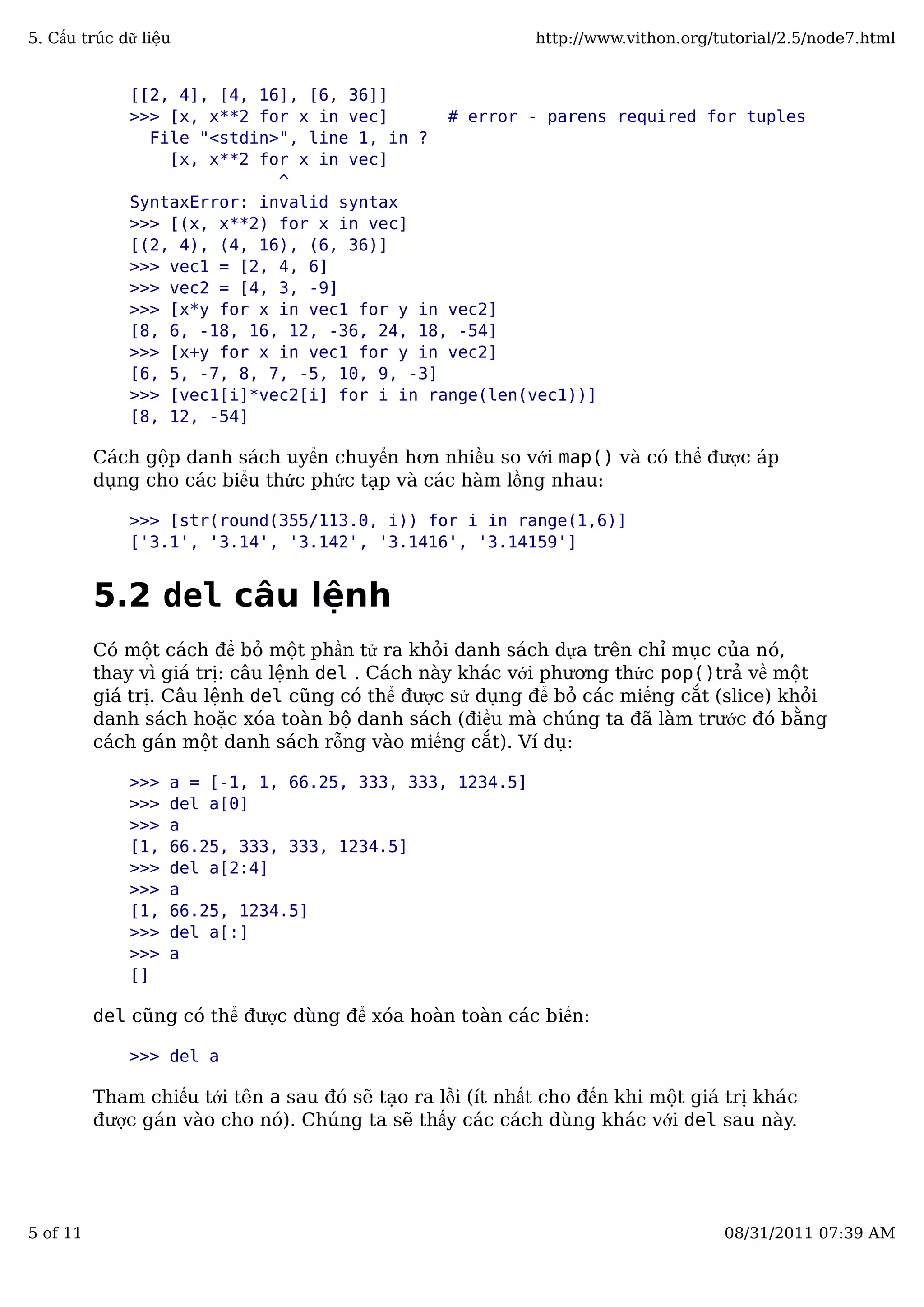 [[2, 4], [4, 16], [6, 36]]
>>> [x, x**2 for x in vec] # error - parens required for tuples
File "<stdin>", line 1, in ?
[x, x**2 for x in vec]
^
SyntaxError: invalid syntax
>>> [(x, x**2) for x in vec]
[(2, 4), (4, 16), (6, 36)]
>>> vec1 = [2, 4, 6]
>>> vec2 = [4, 3, -9]
>>> [x*y for x in vec1 for y in vec2]
[8, 6, -18, 16, 12, -36, 24, 18, -54]
>>> [x+y for x in vec1 for y in vec2]
[6, 5, -7, 8, 7, -5, 10, 9, -3]
>>> [vec1[i]*vec2[i] for i in range(len(vec1))]
[8, 12, -54]
Cách gộp danh sách uyển chuyển hơn nhiều so với map() và có thể được áp
dụng cho các biểu thức phức tạp và các hàm lồng nhau:
>>> [str(round(355/113.0, i)) for i in range(1,6)]
['3.1', '3.14', '3.142', '3.1416', '3.14159']
5.2 del câu lệnh
Có một cách để bỏ một phần tử ra khỏi danh sách dựa trên chỉ mục của nó,
thay vì giá trị: câu lệnh del . Cách này khác với phương thức pop()trả về một
giá trị. Câu lệnh del cũng có thể được sử dụng để bỏ các miếng cắt (slice) khỏi
danh sách hoặc xóa toàn bộ danh sách (điều mà chúng ta đã làm trước đó bằng
cách gán một danh sách rỗng vào miếng cắt). Ví dụ:
>>> a = [-1, 1, 66.25, 333, 333, 1234.5]
>>> del a[0]
>>> a
[1, 66.25, 333, 333, 1234.5]
>>> del a[2:4]
>>> a
[1, 66.25, 1234.5]
>>> del a[:]
>>> a
[]
del cũng có thể được dùng để xóa hoàn toàn các biến:
>>> del a
Tham chiếu tới tên a sau đó sẽ tạo ra lỗi (ít nhất cho đến khi một giá trị khác
được gán vào cho nó). Chúng ta sẽ thấy các cách dùng khác với del sau này.
5. Cấu trúc dữ liệu http://www.vithon.org/tutorial/2.5/node7.html
5 of 11 08/31/2011 07:39 AM
 