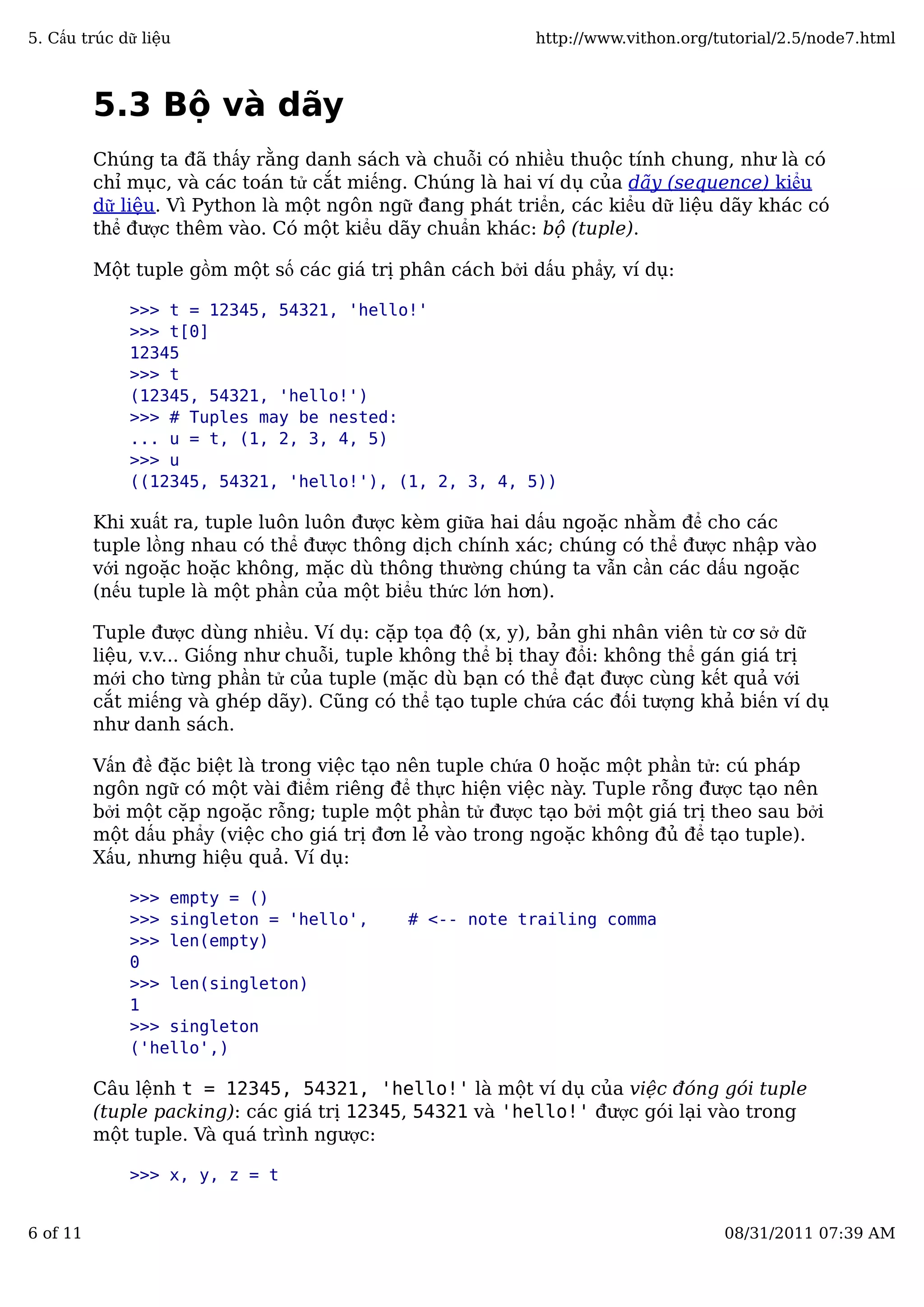 5.3 Bộ và dãy
Chúng ta đã thấy rằng danh sách và chuỗi có nhiều thuộc tính chung, như là có
chỉ mục, và các toán tử cắt miếng. Chúng là hai ví dụ của dãy (sequence) kiểu
dữ liệu. Vì Python là một ngôn ngữ đang phát triển, các kiểu dữ liệu dãy khác có
thể được thêm vào. Có một kiểu dãy chuẩn khác: bộ (tuple).
Một tuple gồm một số các giá trị phân cách bởi dấu phẩy, ví dụ:
>>> t = 12345, 54321, 'hello!'
>>> t[0]
12345
>>> t
(12345, 54321, 'hello!')
>>> # Tuples may be nested:
... u = t, (1, 2, 3, 4, 5)
>>> u
((12345, 54321, 'hello!'), (1, 2, 3, 4, 5))
Khi xuất ra, tuple luôn luôn được kèm giữa hai dấu ngoặc nhằm để cho các
tuple lồng nhau có thể được thông dịch chính xác; chúng có thể được nhập vào
với ngoặc hoặc không, mặc dù thông thường chúng ta vẫn cần các dấu ngoặc
(nếu tuple là một phần của một biểu thức lớn hơn).
Tuple được dùng nhiều. Ví dụ: cặp tọa độ (x, y), bản ghi nhân viên từ cơ sở dữ
liệu, v.v... Giống như chuỗi, tuple không thể bị thay đổi: không thể gán giá trị
mới cho từng phần tử của tuple (mặc dù bạn có thể đạt được cùng kết quả với
cắt miếng và ghép dãy). Cũng có thể tạo tuple chứa các đối tượng khả biến ví dụ
như danh sách.
Vấn đề đặc biệt là trong việc tạo nên tuple chứa 0 hoặc một phần tử: cú pháp
ngôn ngữ có một vài điểm riêng để thực hiện việc này. Tuple rỗng được tạo nên
bởi một cặp ngoặc rỗng; tuple một phần tử được tạo bởi một giá trị theo sau bởi
một dấu phẩy (việc cho giá trị đơn lẻ vào trong ngoặc không đủ để tạo tuple).
Xấu, nhưng hiệu quả. Ví dụ:
>>> empty = ()
>>> singleton = 'hello', # <-- note trailing comma
>>> len(empty)
0
>>> len(singleton)
1
>>> singleton
('hello',)
Câu lệnh t = 12345, 54321, 'hello!' là một ví dụ của việc đóng gói tuple
(tuple packing): các giá trị 12345, 54321 và 'hello!' được gói lại vào trong
một tuple. Và quá trình ngược:
>>> x, y, z = t
5. Cấu trúc dữ liệu http://www.vithon.org/tutorial/2.5/node7.html
6 of 11 08/31/2011 07:39 AM
 