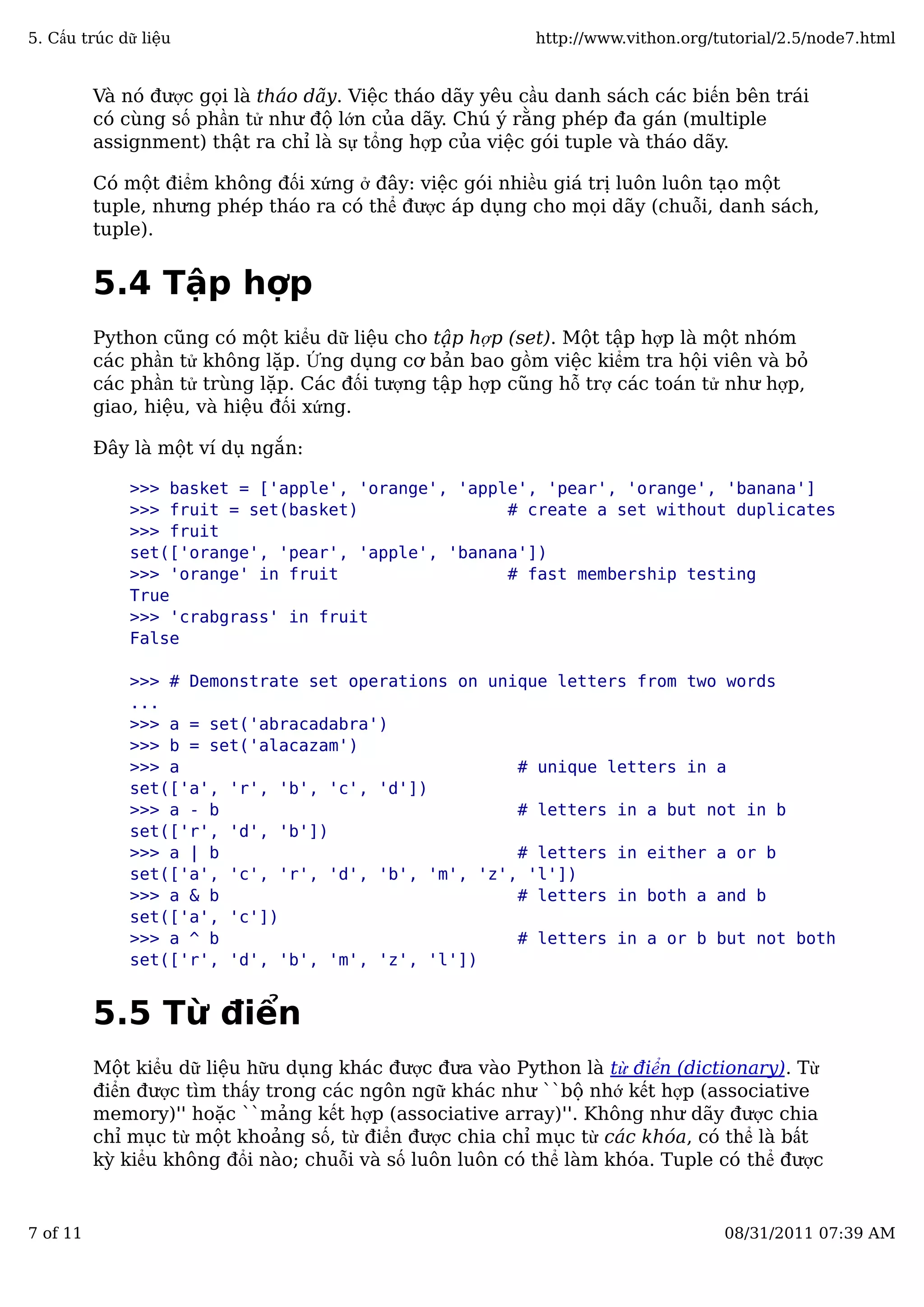 Và nó được gọi là tháo dãy. Việc tháo dãy yêu cầu danh sách các biến bên trái
có cùng số phần tử như độ lớn của dãy. Chú ý rằng phép đa gán (multiple
assignment) thật ra chỉ là sự tổng hợp của việc gói tuple và tháo dãy.
Có một điểm không đối xứng ở đây: việc gói nhiều giá trị luôn luôn tạo một
tuple, nhưng phép tháo ra có thể được áp dụng cho mọi dãy (chuỗi, danh sách,
tuple).
5.4 Tập hợp
Python cũng có một kiểu dữ liệu cho tập hợp (set). Một tập hợp là một nhóm
các phần tử không lặp. Ứng dụng cơ bản bao gồm việc kiểm tra hội viên và bỏ
các phần tử trùng lặp. Các đối tượng tập hợp cũng hỗ trợ các toán tử như hợp,
giao, hiệu, và hiệu đối xứng.
Đây là một ví dụ ngắn:
>>> basket = ['apple', 'orange', 'apple', 'pear', 'orange', 'banana']
>>> fruit = set(basket) # create a set without duplicates
>>> fruit
set(['orange', 'pear', 'apple', 'banana'])
>>> 'orange' in fruit # fast membership testing
True
>>> 'crabgrass' in fruit
False
>>> # Demonstrate set operations on unique letters from two words
...
>>> a = set('abracadabra')
>>> b = set('alacazam')
>>> a # unique letters in a
set(['a', 'r', 'b', 'c', 'd'])
>>> a - b # letters in a but not in b
set(['r', 'd', 'b'])
>>> a | b # letters in either a or b
set(['a', 'c', 'r', 'd', 'b', 'm', 'z', 'l'])
>>> a & b # letters in both a and b
set(['a', 'c'])
>>> a ^ b # letters in a or b but not both
set(['r', 'd', 'b', 'm', 'z', 'l'])
5.5 Từ điển
Một kiểu dữ liệu hữu dụng khác được đưa vào Python là từ điển (dictionary). Từ
điển được tìm thấy trong các ngôn ngữ khác như ``bộ nhớ kết hợp (associative
memory)'' hoặc ``mảng kết hợp (associative array)''. Không như dãy được chia
chỉ mục từ một khoảng số, từ điển được chia chỉ mục từ các khóa, có thể là bất
kỳ kiểu không đổi nào; chuỗi và số luôn luôn có thể làm khóa. Tuple có thể được
5. Cấu trúc dữ liệu http://www.vithon.org/tutorial/2.5/node7.html
7 of 11 08/31/2011 07:39 AM
 