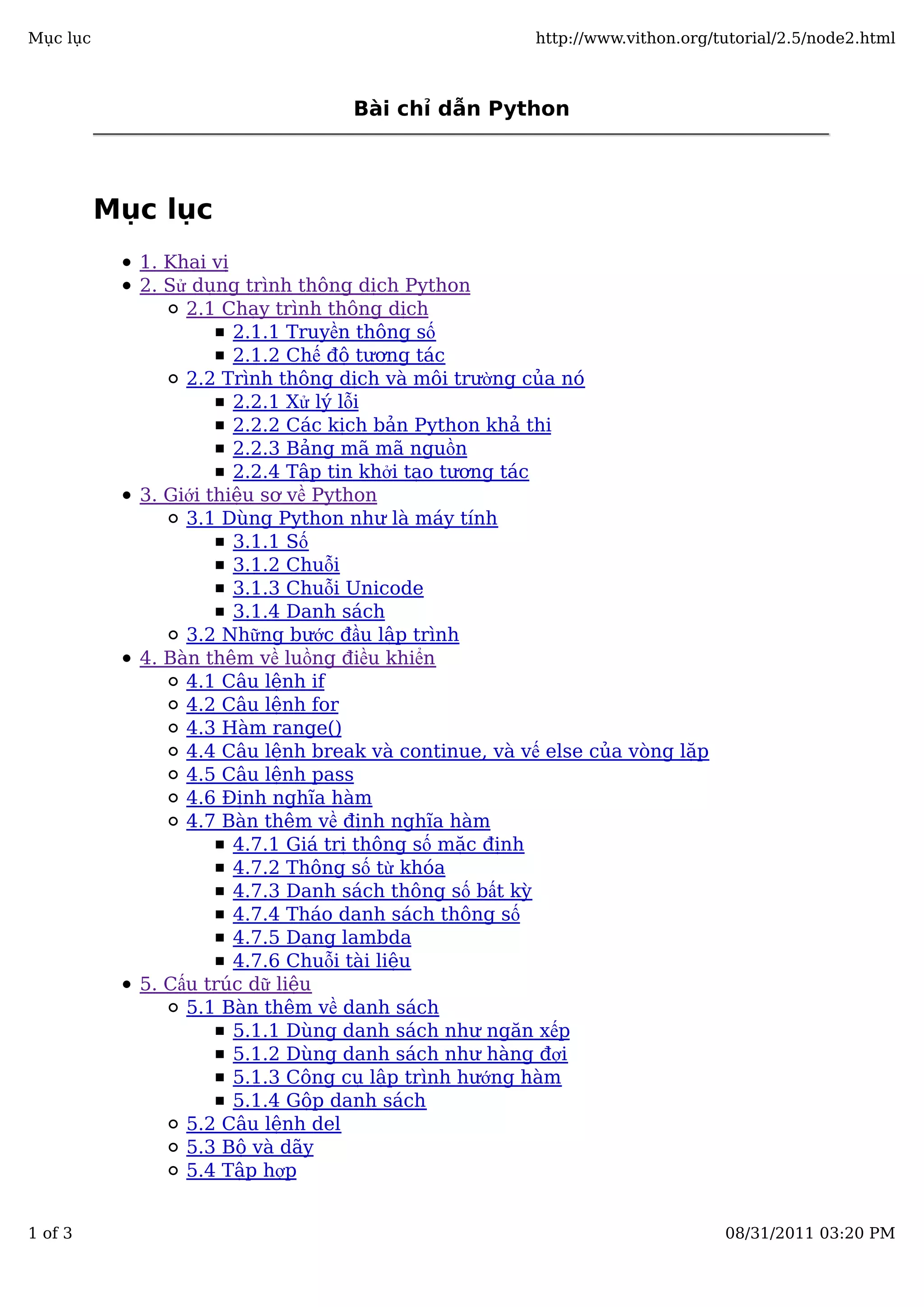 Bài chỉ dẫn Python
Mục lục
1. Khai vị
2. Sử dụng trình thông dịch Python
2.1 Chạy trình thông dịch
2.1.1 Truyền thông số
2.1.2 Chế độ tương tác
2.2 Trình thông dịch và môi trường của nó
2.2.1 Xử lý lỗi
2.2.2 Các kịch bản Python khả thi
2.2.3 Bảng mã mã nguồn
2.2.4 Tập tin khởi tạo tương tác
3. Giới thiệu sơ về Python
3.1 Dùng Python như là máy tính
3.1.1 Số
3.1.2 Chuỗi
3.1.3 Chuỗi Unicode
3.1.4 Danh sách
3.2 Những bước đầu lập trình
4. Bàn thêm về luồng điều khiển
4.1 Câu lệnh if
4.2 Câu lệnh for
4.3 Hàm range()
4.4 Câu lệnh break và continue, và vế else của vòng lặp
4.5 Câu lệnh pass
4.6 Định nghĩa hàm
4.7 Bàn thêm về định nghĩa hàm
4.7.1 Giá trị thông số mặc định
4.7.2 Thông số từ khóa
4.7.3 Danh sách thông số bất kỳ
4.7.4 Tháo danh sách thông số
4.7.5 Dạng lambda
4.7.6 Chuỗi tài liệu
5. Cấu trúc dữ liệu
5.1 Bàn thêm về danh sách
5.1.1 Dùng danh sách như ngăn xếp
5.1.2 Dùng danh sách như hàng đợi
5.1.3 Công cụ lập trình hướng hàm
5.1.4 Gộp danh sách
5.2 Câu lệnh del
5.3 Bộ và dãy
5.4 Tập hợp
Mục lục http://www.vithon.org/tutorial/2.5/node2.html
1 of 3 08/31/2011 03:20 PM
 