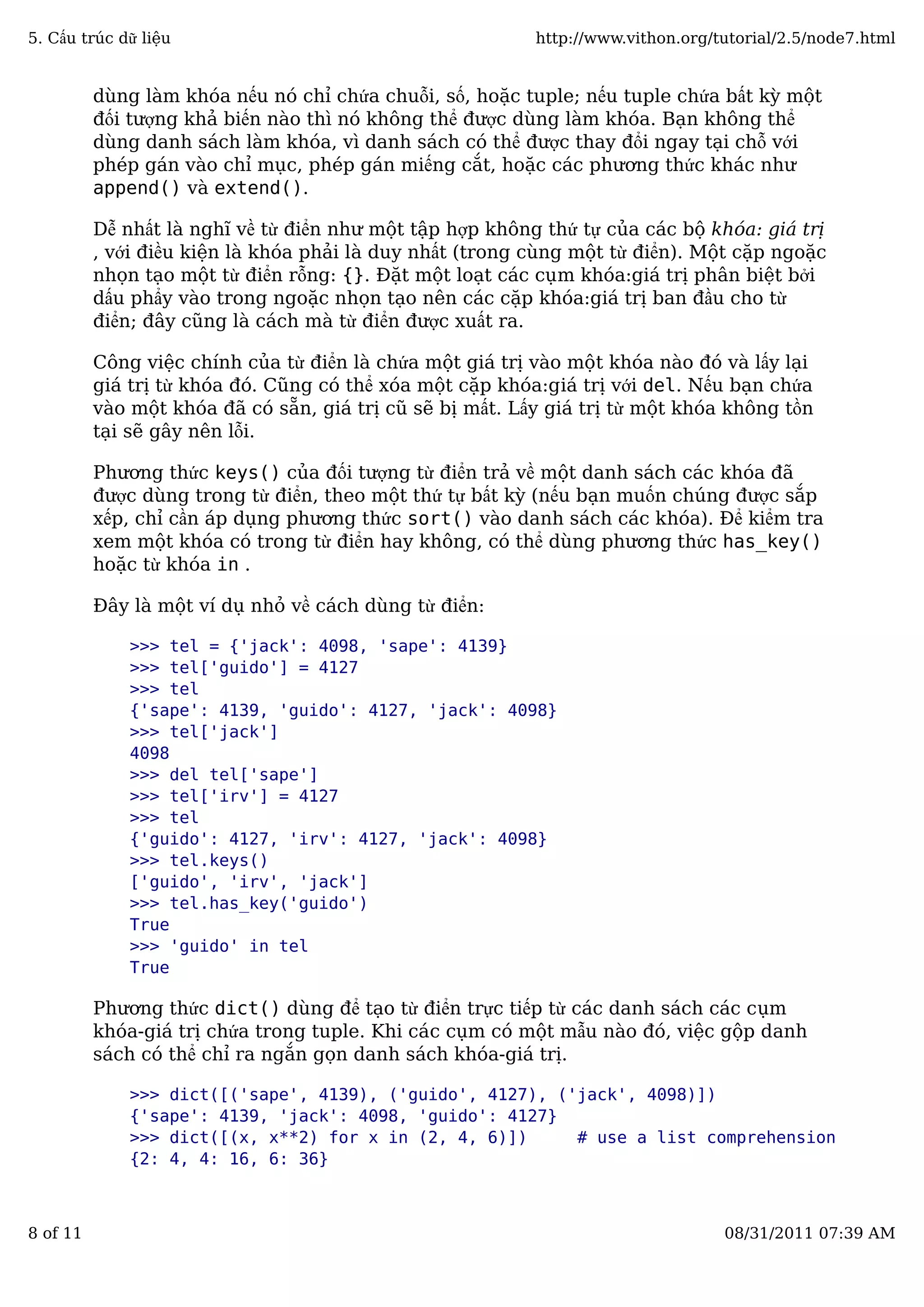 dùng làm khóa nếu nó chỉ chứa chuỗi, số, hoặc tuple; nếu tuple chứa bất kỳ một
đối tượng khả biến nào thì nó không thể được dùng làm khóa. Bạn không thể
dùng danh sách làm khóa, vì danh sách có thể được thay đổi ngay tại chỗ với
phép gán vào chỉ mục, phép gán miếng cắt, hoặc các phương thức khác như
append() và extend().
Dễ nhất là nghĩ về từ điển như một tập hợp không thứ tự của các bộ khóa: giá trị
, với điều kiện là khóa phải là duy nhất (trong cùng một từ điển). Một cặp ngoặc
nhọn tạo một từ điển rỗng: {}. Đặt một loạt các cụm khóa:giá trị phân biệt bởi
dấu phẩy vào trong ngoặc nhọn tạo nên các cặp khóa:giá trị ban đầu cho từ
điển; đây cũng là cách mà từ điển được xuất ra.
Công việc chính của từ điển là chứa một giá trị vào một khóa nào đó và lấy lại
giá trị từ khóa đó. Cũng có thể xóa một cặp khóa:giá trị với del. Nếu bạn chứa
vào một khóa đã có sẵn, giá trị cũ sẽ bị mất. Lấy giá trị từ một khóa không tồn
tại sẽ gây nên lỗi.
Phương thức keys() của đối tượng từ điển trả về một danh sách các khóa đã
được dùng trong từ điển, theo một thứ tự bất kỳ (nếu bạn muốn chúng được sắp
xếp, chỉ cần áp dụng phương thức sort() vào danh sách các khóa). Để kiểm tra
xem một khóa có trong từ điển hay không, có thể dùng phương thức has_key()
hoặc từ khóa in .
Đây là một ví dụ nhỏ về cách dùng từ điển:
>>> tel = {'jack': 4098, 'sape': 4139}
>>> tel['guido'] = 4127
>>> tel
{'sape': 4139, 'guido': 4127, 'jack': 4098}
>>> tel['jack']
4098
>>> del tel['sape']
>>> tel['irv'] = 4127
>>> tel
{'guido': 4127, 'irv': 4127, 'jack': 4098}
>>> tel.keys()
['guido', 'irv', 'jack']
>>> tel.has_key('guido')
True
>>> 'guido' in tel
True
Phương thức dict() dùng để tạo từ điển trực tiếp từ các danh sách các cụm
khóa-giá trị chứa trong tuple. Khi các cụm có một mẫu nào đó, việc gộp danh
sách có thể chỉ ra ngắn gọn danh sách khóa-giá trị.
>>> dict([('sape', 4139), ('guido', 4127), ('jack', 4098)])
{'sape': 4139, 'jack': 4098, 'guido': 4127}
>>> dict([(x, x**2) for x in (2, 4, 6)]) # use a list comprehension
{2: 4, 4: 16, 6: 36}
5. Cấu trúc dữ liệu http://www.vithon.org/tutorial/2.5/node7.html
8 of 11 08/31/2011 07:39 AM
 