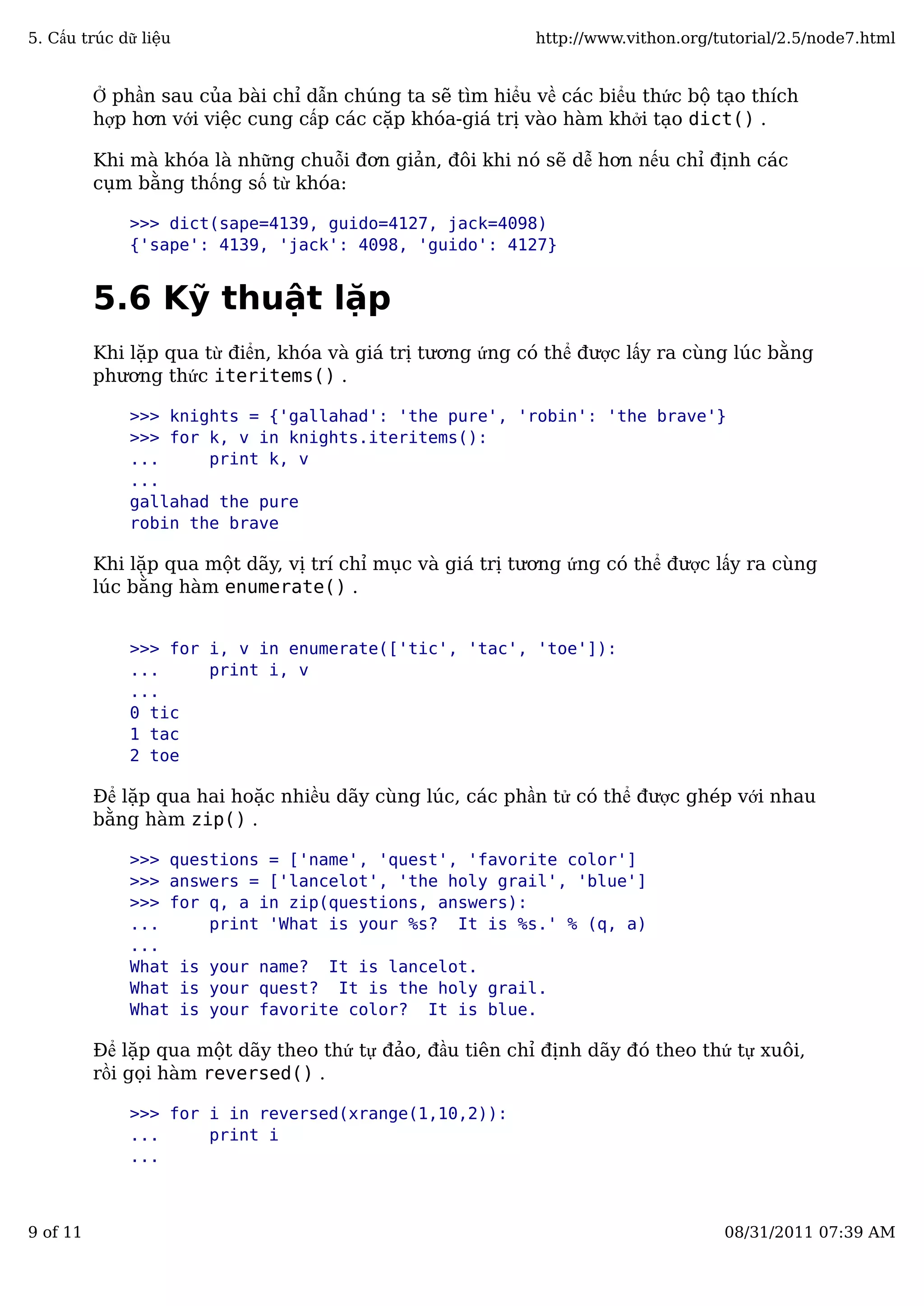 Ở phần sau của bài chỉ dẫn chúng ta sẽ tìm hiểu về các biểu thức bộ tạo thích
hợp hơn với việc cung cấp các cặp khóa-giá trị vào hàm khởi tạo dict() .
Khi mà khóa là những chuỗi đơn giản, đôi khi nó sẽ dễ hơn nếu chỉ định các
cụm bằng thống số từ khóa:
>>> dict(sape=4139, guido=4127, jack=4098)
{'sape': 4139, 'jack': 4098, 'guido': 4127}
5.6 Kỹ thuật lặp
Khi lặp qua từ điển, khóa và giá trị tương ứng có thể được lấy ra cùng lúc bằng
phương thức iteritems() .
>>> knights = {'gallahad': 'the pure', 'robin': 'the brave'}
>>> for k, v in knights.iteritems():
... print k, v
...
gallahad the pure
robin the brave
Khi lặp qua một dãy, vị trí chỉ mục và giá trị tương ứng có thể được lấy ra cùng
lúc bằng hàm enumerate() .
>>> for i, v in enumerate(['tic', 'tac', 'toe']):
... print i, v
...
0 tic
1 tac
2 toe
Để lặp qua hai hoặc nhiều dãy cùng lúc, các phần tử có thể được ghép với nhau
bằng hàm zip() .
>>> questions = ['name', 'quest', 'favorite color']
>>> answers = ['lancelot', 'the holy grail', 'blue']
>>> for q, a in zip(questions, answers):
... print 'What is your %s? It is %s.' % (q, a)
...
What is your name? It is lancelot.
What is your quest? It is the holy grail.
What is your favorite color? It is blue.
Để lặp qua một dãy theo thứ tự đảo, đầu tiên chỉ định dãy đó theo thứ tự xuôi,
rồi gọi hàm reversed() .
>>> for i in reversed(xrange(1,10,2)):
... print i
...
5. Cấu trúc dữ liệu http://www.vithon.org/tutorial/2.5/node7.html
9 of 11 08/31/2011 07:39 AM
 