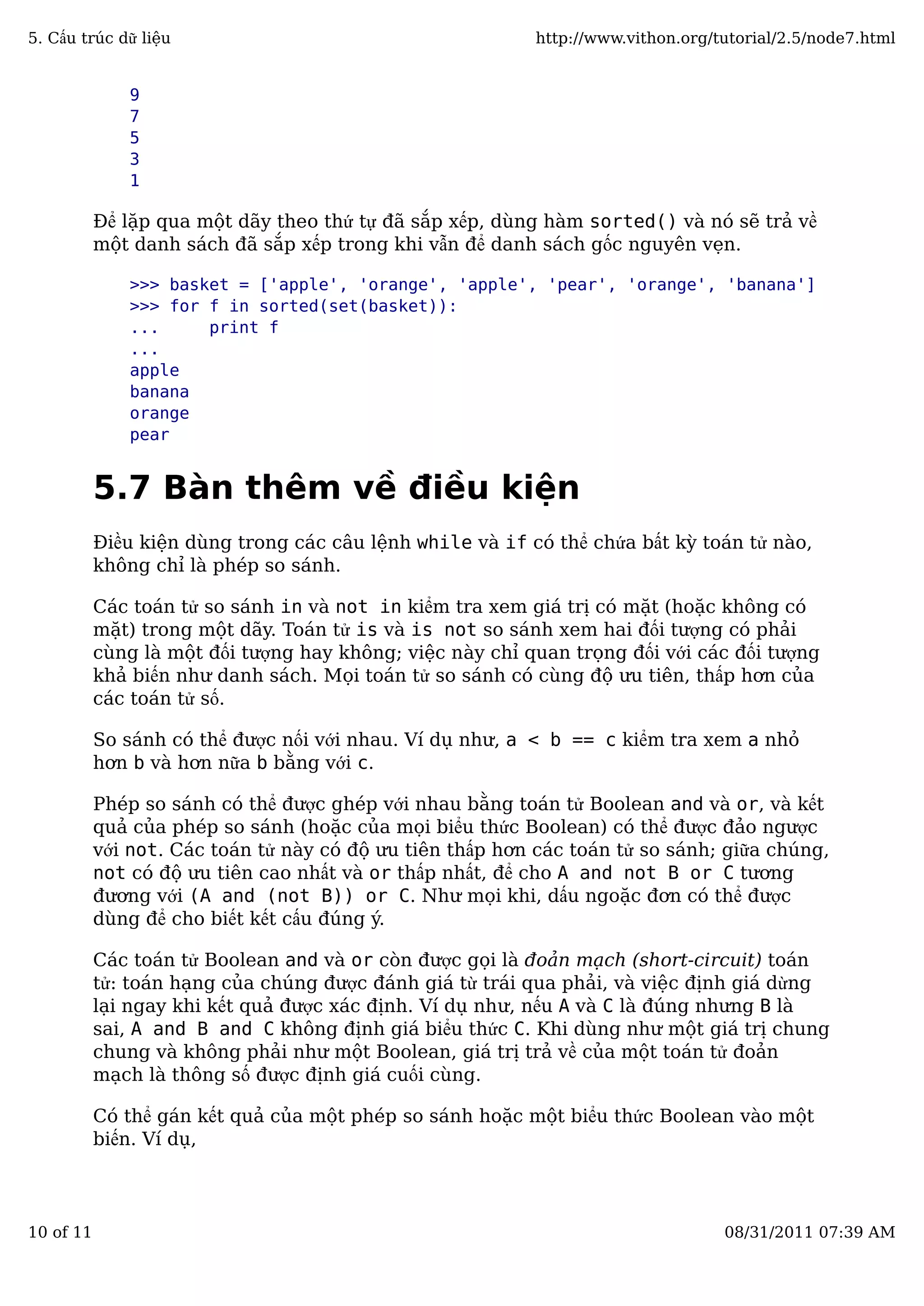 9
7
5
3
1
Để lặp qua một dãy theo thứ tự đã sắp xếp, dùng hàm sorted() và nó sẽ trả về
một danh sách đã sắp xếp trong khi vẫn để danh sách gốc nguyên vẹn.
>>> basket = ['apple', 'orange', 'apple', 'pear', 'orange', 'banana']
>>> for f in sorted(set(basket)):
... print f
...
apple
banana
orange
pear
5.7 Bàn thêm về điều kiện
Điều kiện dùng trong các câu lệnh while và if có thể chứa bất kỳ toán tử nào,
không chỉ là phép so sánh.
Các toán tử so sánh in và not in kiểm tra xem giá trị có mặt (hoặc không có
mặt) trong một dãy. Toán tử is và is not so sánh xem hai đối tượng có phải
cùng là một đối tượng hay không; việc này chỉ quan trọng đối với các đối tượng
khả biến như danh sách. Mọi toán tử so sánh có cùng độ ưu tiên, thấp hơn của
các toán tử số.
So sánh có thể được nối với nhau. Ví dụ như, a < b == c kiểm tra xem a nhỏ
hơn b và hơn nữa b bằng với c.
Phép so sánh có thể được ghép với nhau bằng toán tử Boolean and và or, và kết
quả của phép so sánh (hoặc của mọi biểu thức Boolean) có thể được đảo ngược
với not. Các toán tử này có độ ưu tiên thấp hơn các toán tử so sánh; giữa chúng,
not có độ ưu tiên cao nhất và or thấp nhất, để cho A and not B or C tương
đương với (A and (not B)) or C. Như mọi khi, dấu ngoặc đơn có thể được
dùng để cho biết kết cấu đúng ý.
Các toán tử Boolean and và or còn được gọi là đoản mạch (short-circuit) toán
tử: toán hạng của chúng được đánh giá từ trái qua phải, và việc định giá dừng
lại ngay khi kết quả được xác định. Ví dụ như, nếu A và C là đúng nhưng B là
sai, A and B and C không định giá biểu thức C. Khi dùng như một giá trị chung
chung và không phải như một Boolean, giá trị trả về của một toán tử đoản
mạch là thông số được định giá cuối cùng.
Có thể gán kết quả của một phép so sánh hoặc một biểu thức Boolean vào một
biến. Ví dụ,
5. Cấu trúc dữ liệu http://www.vithon.org/tutorial/2.5/node7.html
10 of 11 08/31/2011 07:39 AM
 