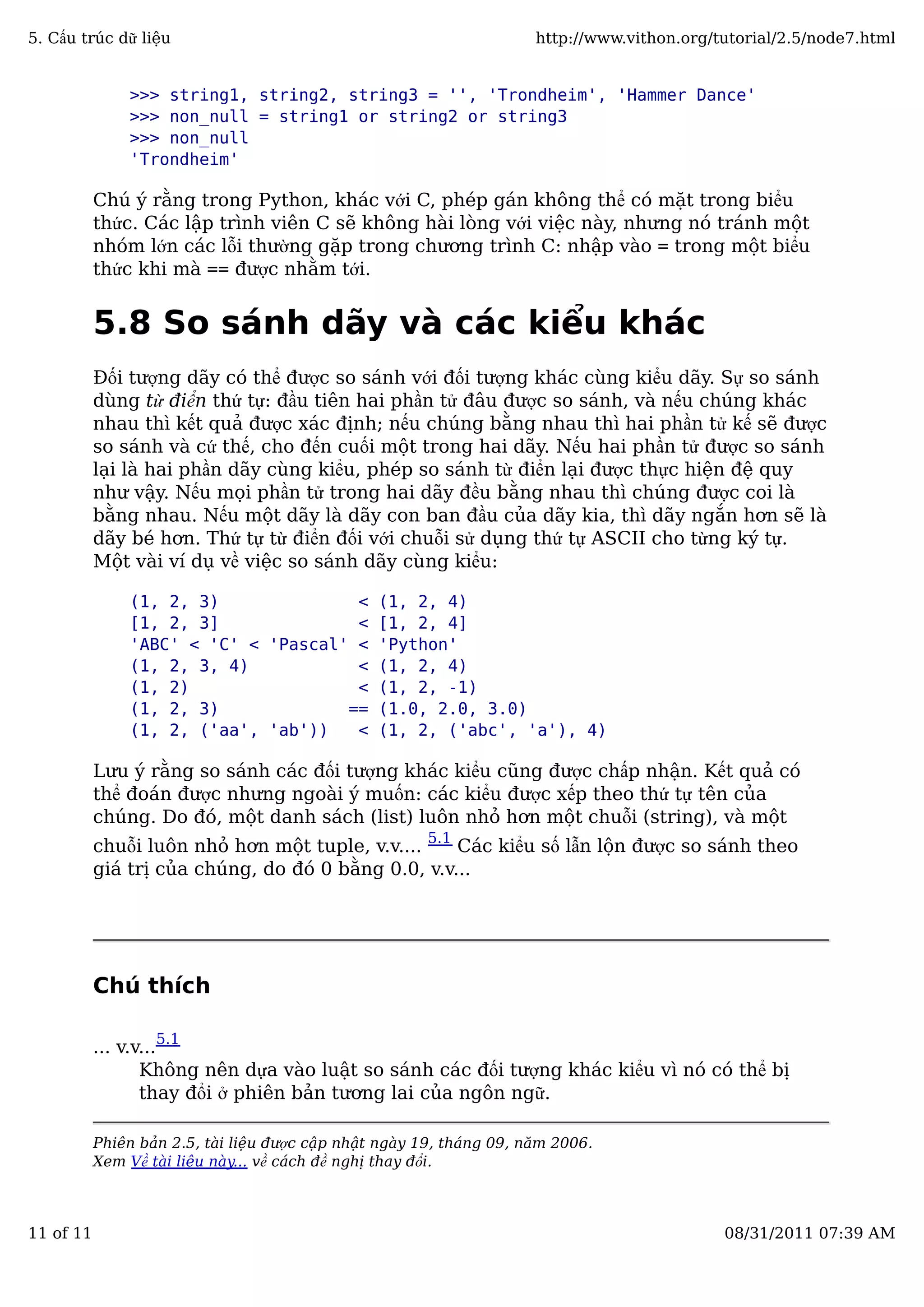 >>> string1, string2, string3 = '', 'Trondheim', 'Hammer Dance'
>>> non_null = string1 or string2 or string3
>>> non_null
'Trondheim'
Chú ý rằng trong Python, khác với C, phép gán không thể có mặt trong biểu
thức. Các lập trình viên C sẽ không hài lòng với việc này, nhưng nó tránh một
nhóm lớn các lỗi thường gặp trong chương trình C: nhập vào = trong một biểu
thức khi mà == được nhằm tới.
5.8 So sánh dãy và các kiểu khác
Đối tượng dãy có thể được so sánh với đối tượng khác cùng kiểu dãy. Sự so sánh
dùng từ điển thứ tự: đầu tiên hai phần tử đâu được so sánh, và nếu chúng khác
nhau thì kết quả được xác định; nếu chúng bằng nhau thì hai phần tử kế sẽ được
so sánh và cứ thế, cho đến cuối một trong hai dãy. Nếu hai phần tử được so sánh
lại là hai phần dãy cùng kiểu, phép so sánh từ điển lại được thực hiện đệ quy
như vậy. Nếu mọi phần tử trong hai dãy đều bằng nhau thì chúng được coi là
bằng nhau. Nếu một dãy là dãy con ban đầu của dãy kia, thì dãy ngắn hơn sẽ là
dãy bé hơn. Thứ tự từ điển đối với chuỗi sử dụng thứ tự ASCII cho từng ký tự.
Một vài ví dụ về việc so sánh dãy cùng kiểu:
(1, 2, 3) < (1, 2, 4)
[1, 2, 3] < [1, 2, 4]
'ABC' < 'C' < 'Pascal' < 'Python'
(1, 2, 3, 4) < (1, 2, 4)
(1, 2) < (1, 2, -1)
(1, 2, 3) == (1.0, 2.0, 3.0)
(1, 2, ('aa', 'ab')) < (1, 2, ('abc', 'a'), 4)
Lưu ý rằng so sánh các đối tượng khác kiểu cũng được chấp nhận. Kết quả có
thể đoán được nhưng ngoài ý muốn: các kiểu được xếp theo thứ tự tên của
chúng. Do đó, một danh sách (list) luôn nhỏ hơn một chuỗi (string), và một
chuỗi luôn nhỏ hơn một tuple, v.v.... 5.1
Các kiểu số lẫn lộn được so sánh theo
giá trị của chúng, do đó 0 bằng 0.0, v.v...
Chú thích
... v.v...
5.1
Không nên dựa vào luật so sánh các đối tượng khác kiểu vì nó có thể bị
thay đổi ở phiên bản tương lai của ngôn ngữ.
Phiên bản 2.5, tài liệu được cập nhật ngày 19, tháng 09, năm 2006.
Xem Về tài liệu này... về cách đề nghị thay đổi.
5. Cấu trúc dữ liệu http://www.vithon.org/tutorial/2.5/node7.html
11 of 11 08/31/2011 07:39 AM
 