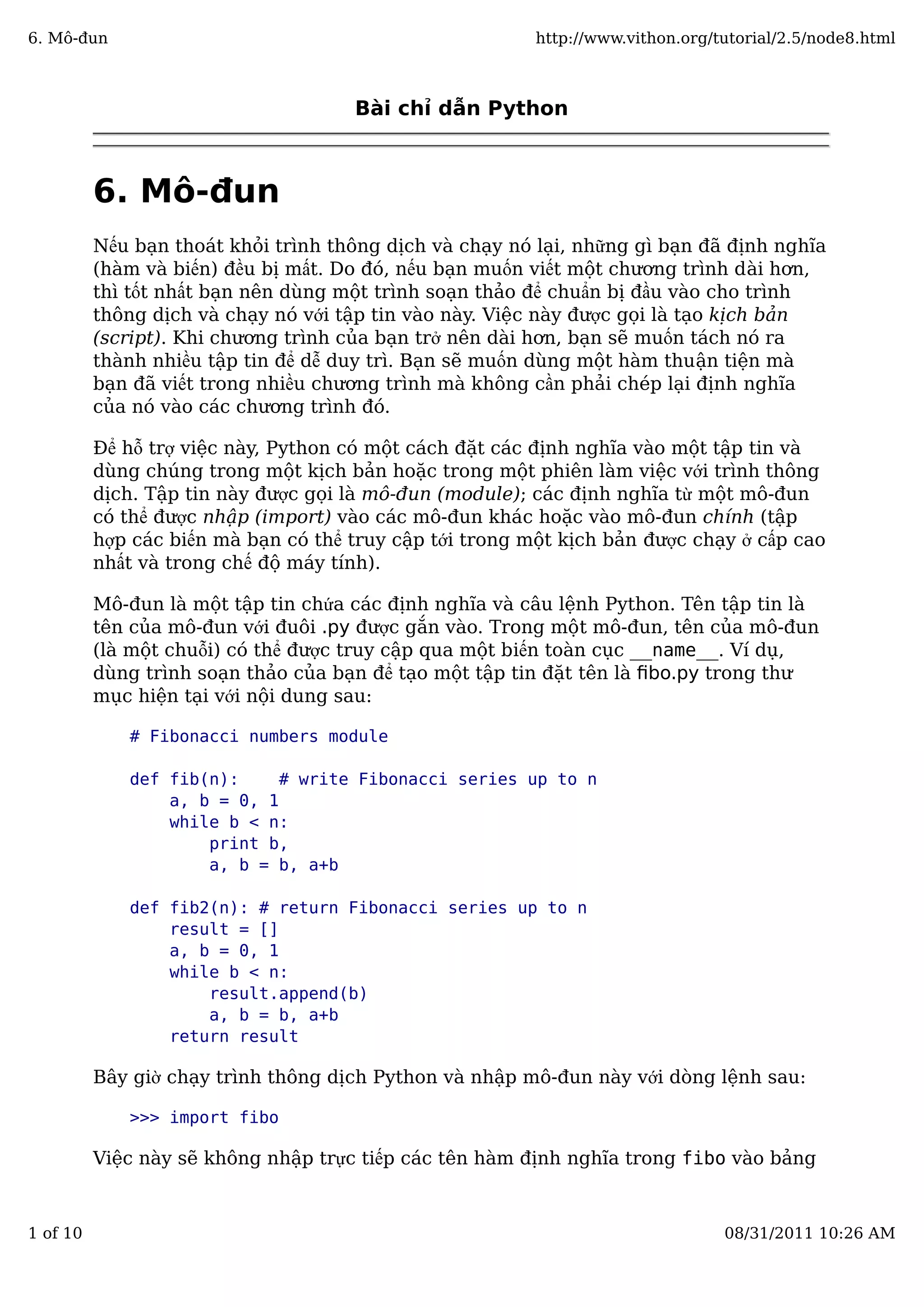 Bài chỉ dẫn Python
6. Mô-đun
Nếu bạn thoát khỏi trình thông dịch và chạy nó lại, những gì bạn đã định nghĩa
(hàm và biến) đều bị mất. Do đó, nếu bạn muốn viết một chương trình dài hơn,
thì tốt nhất bạn nên dùng một trình soạn thảo để chuẩn bị đầu vào cho trình
thông dịch và chạy nó với tập tin vào này. Việc này được gọi là tạo kịch bản
(script). Khi chương trình của bạn trở nên dài hơn, bạn sẽ muốn tách nó ra
thành nhiều tập tin để dễ duy trì. Bạn sẽ muốn dùng một hàm thuận tiện mà
bạn đã viết trong nhiều chương trình mà không cần phải chép lại định nghĩa
của nó vào các chương trình đó.
Để hỗ trợ việc này, Python có một cách đặt các định nghĩa vào một tập tin và
dùng chúng trong một kịch bản hoặc trong một phiên làm việc với trình thông
dịch. Tập tin này được gọi là mô-đun (module); các định nghĩa từ một mô-đun
có thể được nhập (import) vào các mô-đun khác hoặc vào mô-đun chính (tập
hợp các biến mà bạn có thể truy cập tới trong một kịch bản được chạy ở cấp cao
nhất và trong chế độ máy tính).
Mô-đun là một tập tin chứa các định nghĩa và câu lệnh Python. Tên tập tin là
tên của mô-đun với đuôi .py được gắn vào. Trong một mô-đun, tên của mô-đun
(là một chuỗi) có thể được truy cập qua một biến toàn cục __name__. Ví dụ,
dùng trình soạn thảo của bạn để tạo một tập tin đặt tên là ﬁbo.py trong thư
mục hiện tại với nội dung sau:
# Fibonacci numbers module
def fib(n): # write Fibonacci series up to n
a, b = 0, 1
while b < n:
print b,
a, b = b, a+b
def fib2(n): # return Fibonacci series up to n
result = []
a, b = 0, 1
while b < n:
result.append(b)
a, b = b, a+b
return result
Bây giờ chạy trình thông dịch Python và nhập mô-đun này với dòng lệnh sau:
>>> import fibo
Việc này sẽ không nhập trực tiếp các tên hàm định nghĩa trong fibo vào bảng
6. Mô-đun http://www.vithon.org/tutorial/2.5/node8.html
1 of 10 08/31/2011 10:26 AM
 