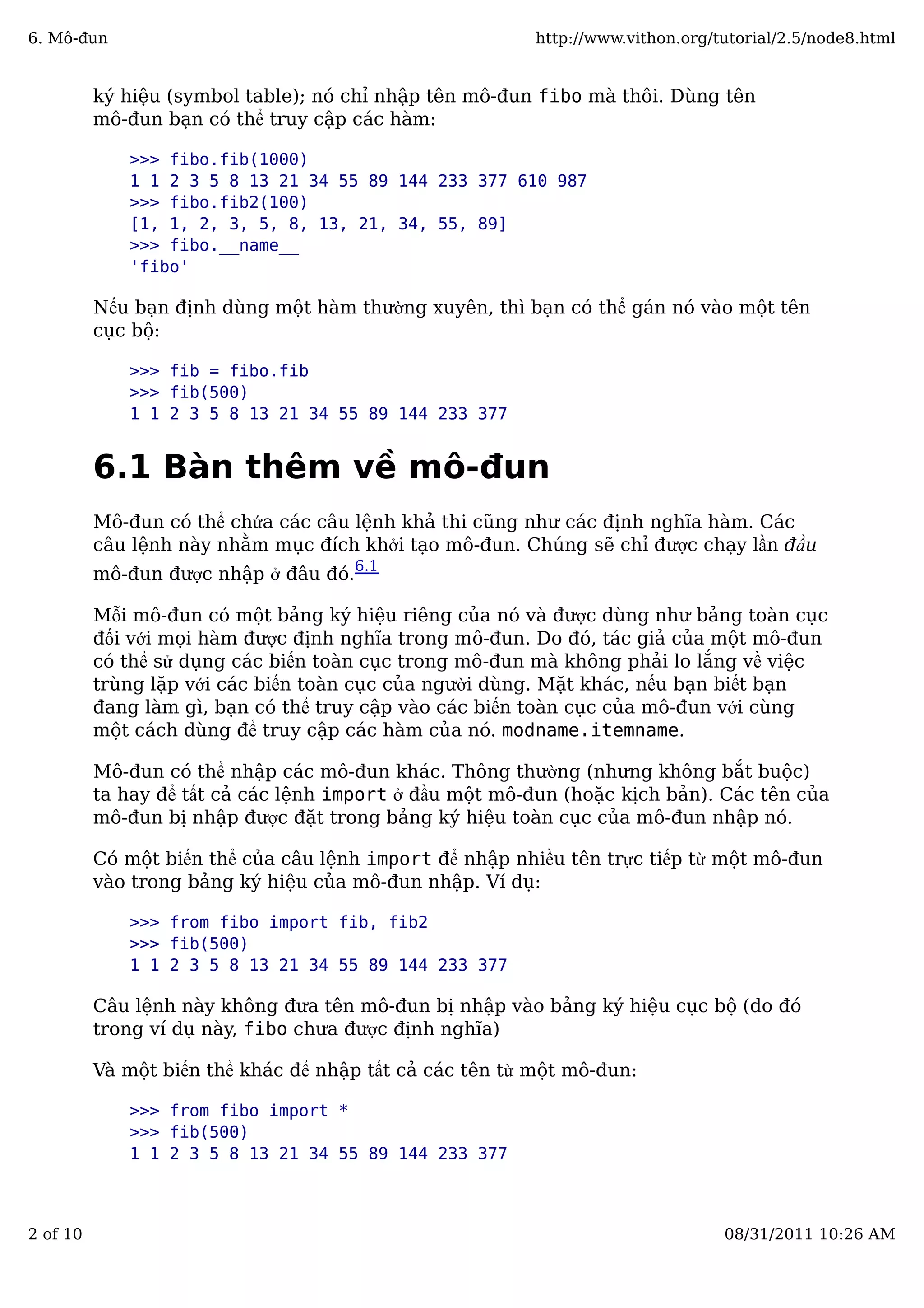 ký hiệu (symbol table); nó chỉ nhập tên mô-đun fibo mà thôi. Dùng tên
mô-đun bạn có thể truy cập các hàm:
>>> fibo.fib(1000)
1 1 2 3 5 8 13 21 34 55 89 144 233 377 610 987
>>> fibo.fib2(100)
[1, 1, 2, 3, 5, 8, 13, 21, 34, 55, 89]
>>> fibo.__name__
'fibo'
Nếu bạn định dùng một hàm thường xuyên, thì bạn có thể gán nó vào một tên
cục bộ:
>>> fib = fibo.fib
>>> fib(500)
1 1 2 3 5 8 13 21 34 55 89 144 233 377
6.1 Bàn thêm về mô-đun
Mô-đun có thể chứa các câu lệnh khả thi cũng như các định nghĩa hàm. Các
câu lệnh này nhằm mục đích khởi tạo mô-đun. Chúng sẽ chỉ được chạy lần đầu
mô-đun được nhập ở đâu đó.
6.1
Mỗi mô-đun có một bảng ký hiệu riêng của nó và được dùng như bảng toàn cục
đối với mọi hàm được định nghĩa trong mô-đun. Do đó, tác giả của một mô-đun
có thể sử dụng các biến toàn cục trong mô-đun mà không phải lo lắng về việc
trùng lặp với các biến toàn cục của người dùng. Mặt khác, nếu bạn biết bạn
đang làm gì, bạn có thể truy cập vào các biến toàn cục của mô-đun với cùng
một cách dùng để truy cập các hàm của nó. modname.itemname.
Mô-đun có thể nhập các mô-đun khác. Thông thường (nhưng không bắt buộc)
ta hay để tất cả các lệnh import ở đầu một mô-đun (hoặc kịch bản). Các tên của
mô-đun bị nhập được đặt trong bảng ký hiệu toàn cục của mô-đun nhập nó.
Có một biến thể của câu lệnh import để nhập nhiều tên trực tiếp từ một mô-đun
vào trong bảng ký hiệu của mô-đun nhập. Ví dụ:
>>> from fibo import fib, fib2
>>> fib(500)
1 1 2 3 5 8 13 21 34 55 89 144 233 377
Câu lệnh này không đưa tên mô-đun bị nhập vào bảng ký hiệu cục bộ (do đó
trong ví dụ này, fibo chưa được định nghĩa)
Và một biến thể khác để nhập tất cả các tên từ một mô-đun:
>>> from fibo import *
>>> fib(500)
1 1 2 3 5 8 13 21 34 55 89 144 233 377
6. Mô-đun http://www.vithon.org/tutorial/2.5/node8.html
2 of 10 08/31/2011 10:26 AM
 