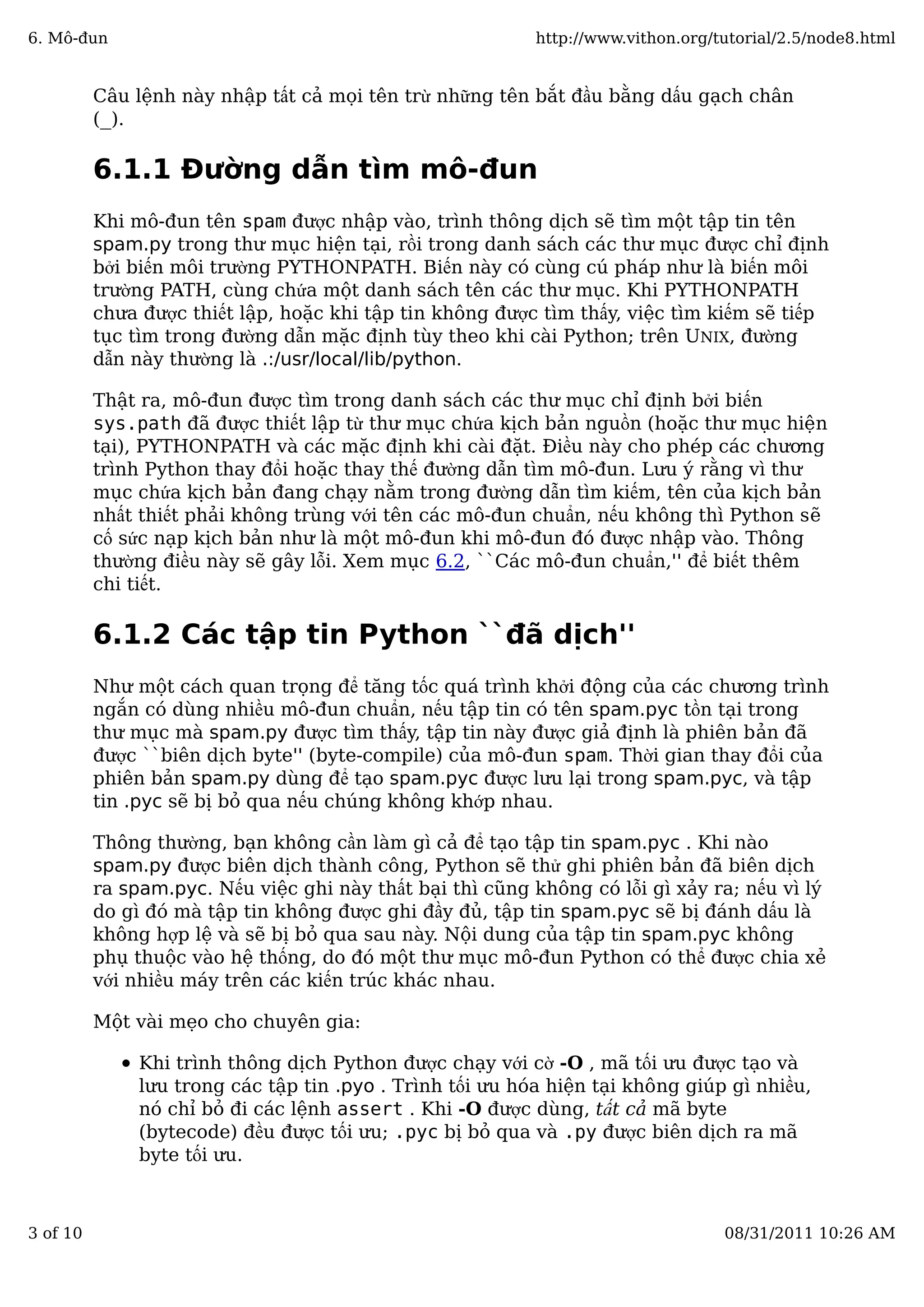 Câu lệnh này nhập tất cả mọi tên trừ những tên bắt đầu bằng dấu gạch chân
(_).
6.1.1 Đường dẫn tìm mô-đun
Khi mô-đun tên spam được nhập vào, trình thông dịch sẽ tìm một tập tin tên
spam.py trong thư mục hiện tại, rồi trong danh sách các thư mục được chỉ định
bởi biến môi trường PYTHONPATH. Biến này có cùng cú pháp như là biến môi
trường PATH, cùng chứa một danh sách tên các thư mục. Khi PYTHONPATH
chưa được thiết lập, hoặc khi tập tin không được tìm thấy, việc tìm kiếm sẽ tiếp
tục tìm trong đường dẫn mặc định tùy theo khi cài Python; trên UNIX, đường
dẫn này thường là .:/usr/local/lib/python.
Thật ra, mô-đun được tìm trong danh sách các thư mục chỉ định bởi biến
sys.path đã được thiết lập từ thư mục chứa kịch bản nguồn (hoặc thư mục hiện
tại), PYTHONPATH và các mặc định khi cài đặt. Điều này cho phép các chương
trình Python thay đổi hoặc thay thế đường dẫn tìm mô-đun. Lưu ý rằng vì thư
mục chứa kịch bản đang chạy nằm trong đường dẫn tìm kiếm, tên của kịch bản
nhất thiết phải không trùng với tên các mô-đun chuẩn, nếu không thì Python sẽ
cố sức nạp kịch bản như là một mô-đun khi mô-đun đó được nhập vào. Thông
thường điều này sẽ gây lỗi. Xem mục 6.2, ``Các mô-đun chuẩn,'' để biết thêm
chi tiết.
6.1.2 Các tập tin Python ``đã dịch''
Như một cách quan trọng để tăng tốc quá trình khởi động của các chương trình
ngắn có dùng nhiều mô-đun chuẩn, nếu tập tin có tên spam.pyc tồn tại trong
thư mục mà spam.py được tìm thấy, tập tin này được giả định là phiên bản đã
được ``biên dịch byte'' (byte-compile) của mô-đun spam. Thời gian thay đổi của
phiên bản spam.py dùng để tạo spam.pyc được lưu lại trong spam.pyc, và tập
tin .pyc sẽ bị bỏ qua nếu chúng không khớp nhau.
Thông thường, bạn không cần làm gì cả để tạo tập tin spam.pyc . Khi nào
spam.py được biên dịch thành công, Python sẽ thử ghi phiên bản đã biên dịch
ra spam.pyc. Nếu việc ghi này thất bại thì cũng không có lỗi gì xảy ra; nếu vì lý
do gì đó mà tập tin không được ghi đầy đủ, tập tin spam.pyc sẽ bị đánh dấu là
không hợp lệ và sẽ bị bỏ qua sau này. Nội dung của tập tin spam.pyc không
phụ thuộc vào hệ thống, do đó một thư mục mô-đun Python có thể được chia xẻ
với nhiều máy trên các kiến trúc khác nhau.
Một vài mẹo cho chuyên gia:
Khi trình thông dịch Python được chạy với cờ -O , mã tối ưu được tạo và
lưu trong các tập tin .pyo . Trình tối ưu hóa hiện tại không giúp gì nhiều,
nó chỉ bỏ đi các lệnh assert . Khi -O được dùng, tất cả mã byte
(bytecode) đều được tối ưu; .pyc bị bỏ qua và .py được biên dịch ra mã
byte tối ưu.
6. Mô-đun http://www.vithon.org/tutorial/2.5/node8.html
3 of 10 08/31/2011 10:26 AM
 