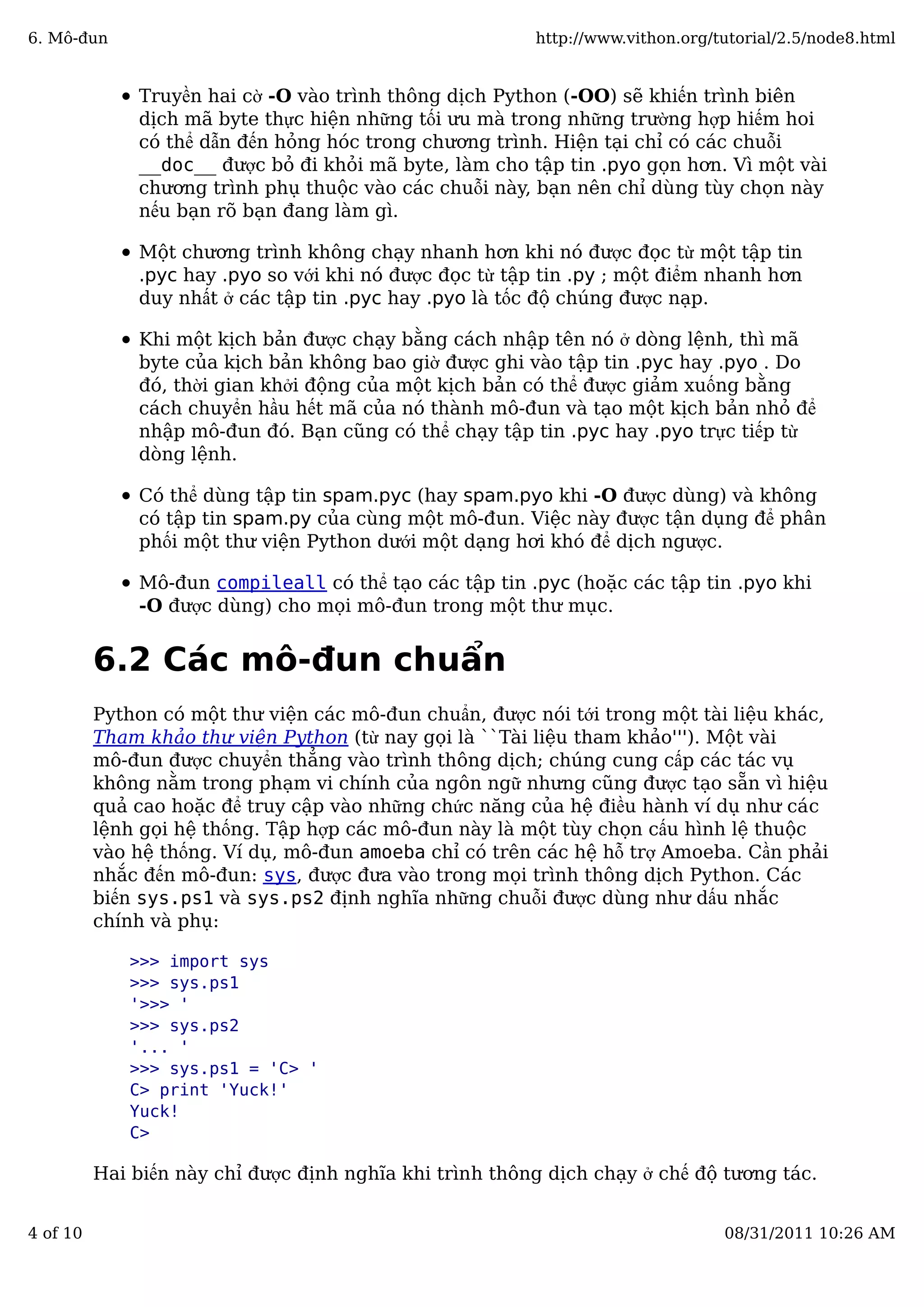 Truyền hai cờ -O vào trình thông dịch Python (-OO) sẽ khiến trình biên
dịch mã byte thực hiện những tối ưu mà trong những trường hợp hiếm hoi
có thể dẫn đến hỏng hóc trong chương trình. Hiện tại chỉ có các chuỗi
__doc__ được bỏ đi khỏi mã byte, làm cho tập tin .pyo gọn hơn. Vì một vài
chương trình phụ thuộc vào các chuỗi này, bạn nên chỉ dùng tùy chọn này
nếu bạn rõ bạn đang làm gì.
Một chương trình không chạy nhanh hơn khi nó được đọc từ một tập tin
.pyc hay .pyo so với khi nó được đọc từ tập tin .py ; một điểm nhanh hơn
duy nhất ở các tập tin .pyc hay .pyo là tốc độ chúng được nạp.
Khi một kịch bản được chạy bằng cách nhập tên nó ở dòng lệnh, thì mã
byte của kịch bản không bao giờ được ghi vào tập tin .pyc hay .pyo . Do
đó, thời gian khởi động của một kịch bản có thể được giảm xuống bằng
cách chuyển hầu hết mã của nó thành mô-đun và tạo một kịch bản nhỏ để
nhập mô-đun đó. Bạn cũng có thể chạy tập tin .pyc hay .pyo trực tiếp từ
dòng lệnh.
Có thể dùng tập tin spam.pyc (hay spam.pyo khi -O được dùng) và không
có tập tin spam.py của cùng một mô-đun. Việc này được tận dụng để phân
phối một thư viện Python dưới một dạng hơi khó để dịch ngược.
Mô-đun compileall có thể tạo các tập tin .pyc (hoặc các tập tin .pyo khi
-O được dùng) cho mọi mô-đun trong một thư mục.
6.2 Các mô-đun chuẩn
Python có một thư viện các mô-đun chuẩn, được nói tới trong một tài liệu khác,
Tham khảo thư viện Python (từ nay gọi là ``Tài liệu tham khảo'''). Một vài
mô-đun được chuyển thẳng vào trình thông dịch; chúng cung cấp các tác vụ
không nằm trong phạm vi chính của ngôn ngữ nhưng cũng được tạo sẵn vì hiệu
quả cao hoặc để truy cập vào những chức năng của hệ điều hành ví dụ như các
lệnh gọi hệ thống. Tập hợp các mô-đun này là một tùy chọn cấu hình lệ thuộc
vào hệ thống. Ví dụ, mô-đun amoeba chỉ có trên các hệ hỗ trợ Amoeba. Cần phải
nhắc đến mô-đun: sys, được đưa vào trong mọi trình thông dịch Python. Các
biến sys.ps1 và sys.ps2 định nghĩa những chuỗi được dùng như dấu nhắc
chính và phụ:
>>> import sys
>>> sys.ps1
'>>> '
>>> sys.ps2
'... '
>>> sys.ps1 = 'C> '
C> print 'Yuck!'
Yuck!
C>
Hai biến này chỉ được định nghĩa khi trình thông dịch chạy ở chế độ tương tác.
6. Mô-đun http://www.vithon.org/tutorial/2.5/node8.html
4 of 10 08/31/2011 10:26 AM
 
