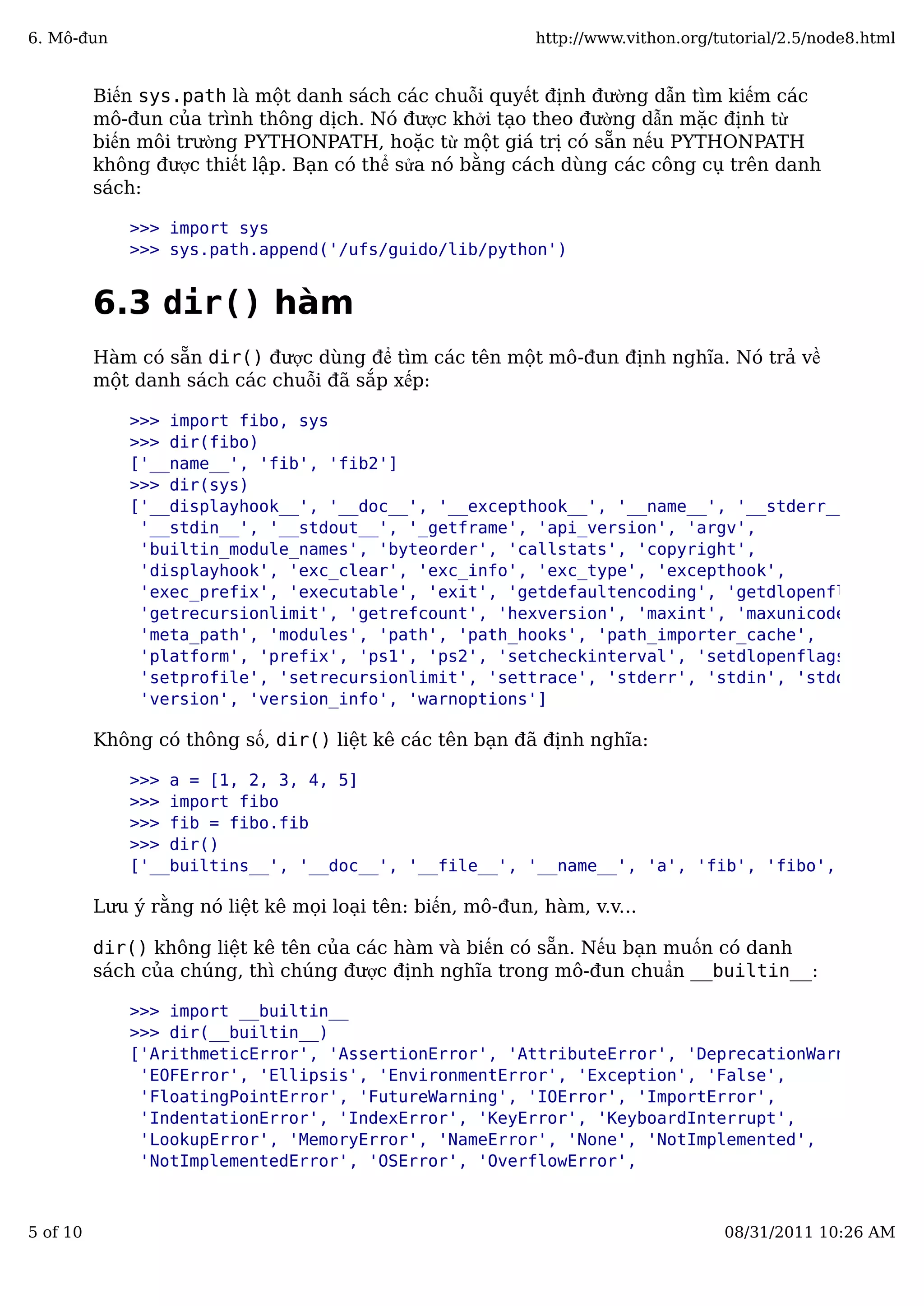 Biến sys.path là một danh sách các chuỗi quyết định đường dẫn tìm kiếm các
mô-đun của trình thông dịch. Nó được khởi tạo theo đường dẫn mặc định từ
biến môi trường PYTHONPATH, hoặc từ một giá trị có sẵn nếu PYTHONPATH
không được thiết lập. Bạn có thể sửa nó bằng cách dùng các công cụ trên danh
sách:
>>> import sys
>>> sys.path.append('/ufs/guido/lib/python')
6.3 dir() hàm
Hàm có sẵn dir() được dùng để tìm các tên một mô-đun định nghĩa. Nó trả về
một danh sách các chuỗi đã sắp xếp:
>>> import fibo, sys
>>> dir(fibo)
['__name__', 'fib', 'fib2']
>>> dir(sys)
['__displayhook__', '__doc__', '__excepthook__', '__name__', '__stderr__',
'__stdin__', '__stdout__', '_getframe', 'api_version', 'argv',
'builtin_module_names', 'byteorder', 'callstats', 'copyright',
'displayhook', 'exc_clear', 'exc_info', 'exc_type', 'excepthook',
'exec_prefix', 'executable', 'exit', 'getdefaultencoding', 'getdlopenflags',
'getrecursionlimit', 'getrefcount', 'hexversion', 'maxint', 'maxunicode',
'meta_path', 'modules', 'path', 'path_hooks', 'path_importer_cache',
'platform', 'prefix', 'ps1', 'ps2', 'setcheckinterval', 'setdlopenflags',
'setprofile', 'setrecursionlimit', 'settrace', 'stderr', 'stdin', 'stdout',
'version', 'version_info', 'warnoptions']
Không có thông số, dir() liệt kê các tên bạn đã định nghĩa:
>>> a = [1, 2, 3, 4, 5]
>>> import fibo
>>> fib = fibo.fib
>>> dir()
['__builtins__', '__doc__', '__file__', '__name__', 'a', 'fib', 'fibo', 'sys']
Lưu ý rằng nó liệt kê mọi loại tên: biến, mô-đun, hàm, v.v...
dir() không liệt kê tên của các hàm và biến có sẵn. Nếu bạn muốn có danh
sách của chúng, thì chúng được định nghĩa trong mô-đun chuẩn __builtin__:
>>> import __builtin__
>>> dir(__builtin__)
['ArithmeticError', 'AssertionError', 'AttributeError', 'DeprecationWarning',
'EOFError', 'Ellipsis', 'EnvironmentError', 'Exception', 'False',
'FloatingPointError', 'FutureWarning', 'IOError', 'ImportError',
'IndentationError', 'IndexError', 'KeyError', 'KeyboardInterrupt',
'LookupError', 'MemoryError', 'NameError', 'None', 'NotImplemented',
'NotImplementedError', 'OSError', 'OverflowError',
6. Mô-đun http://www.vithon.org/tutorial/2.5/node8.html
5 of 10 08/31/2011 10:26 AM
 