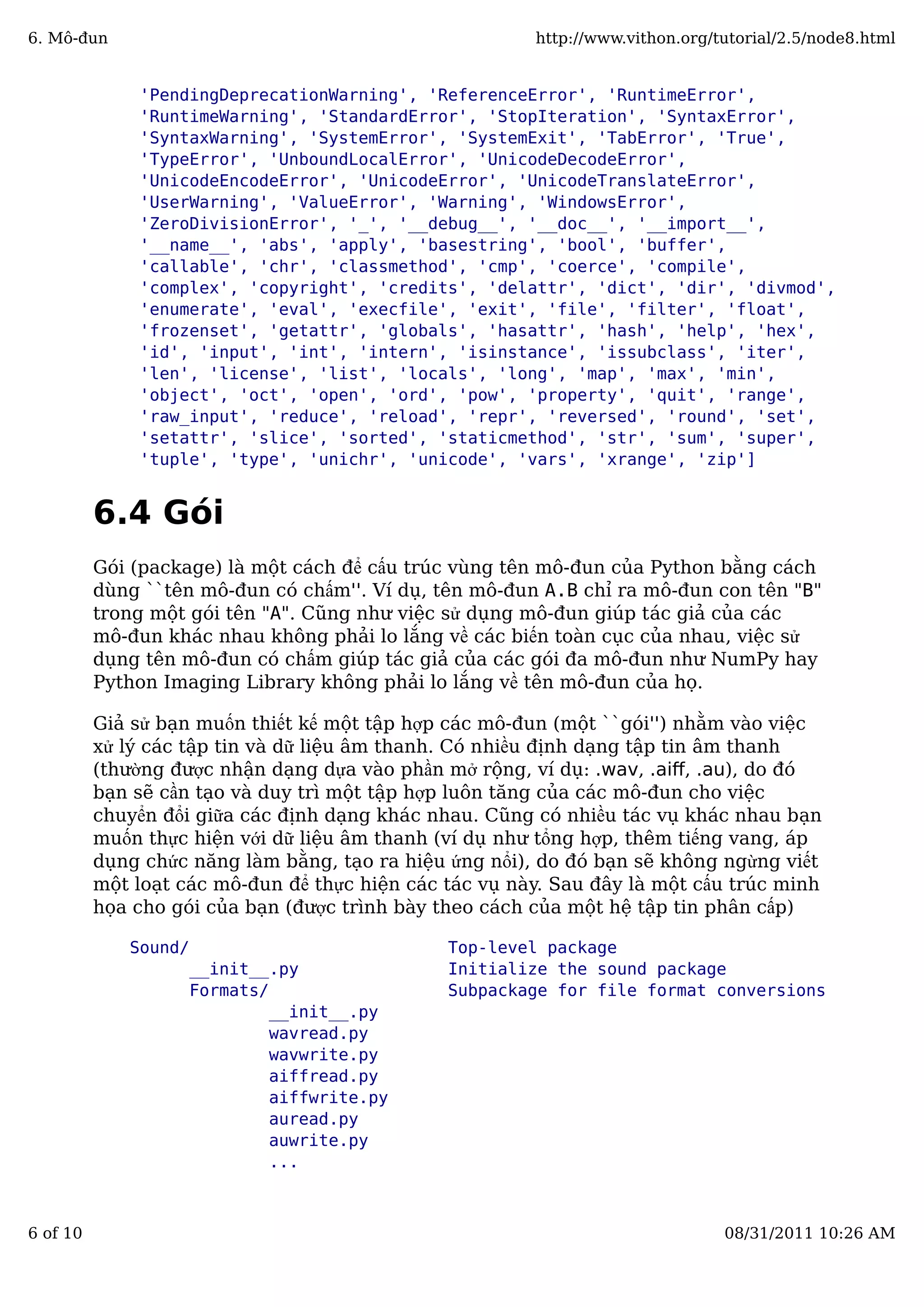 'PendingDeprecationWarning', 'ReferenceError', 'RuntimeError',
'RuntimeWarning', 'StandardError', 'StopIteration', 'SyntaxError',
'SyntaxWarning', 'SystemError', 'SystemExit', 'TabError', 'True',
'TypeError', 'UnboundLocalError', 'UnicodeDecodeError',
'UnicodeEncodeError', 'UnicodeError', 'UnicodeTranslateError',
'UserWarning', 'ValueError', 'Warning', 'WindowsError',
'ZeroDivisionError', '_', '__debug__', '__doc__', '__import__',
'__name__', 'abs', 'apply', 'basestring', 'bool', 'buffer',
'callable', 'chr', 'classmethod', 'cmp', 'coerce', 'compile',
'complex', 'copyright', 'credits', 'delattr', 'dict', 'dir', 'divmod',
'enumerate', 'eval', 'execfile', 'exit', 'file', 'filter', 'float',
'frozenset', 'getattr', 'globals', 'hasattr', 'hash', 'help', 'hex',
'id', 'input', 'int', 'intern', 'isinstance', 'issubclass', 'iter',
'len', 'license', 'list', 'locals', 'long', 'map', 'max', 'min',
'object', 'oct', 'open', 'ord', 'pow', 'property', 'quit', 'range',
'raw_input', 'reduce', 'reload', 'repr', 'reversed', 'round', 'set',
'setattr', 'slice', 'sorted', 'staticmethod', 'str', 'sum', 'super',
'tuple', 'type', 'unichr', 'unicode', 'vars', 'xrange', 'zip']
6.4 Gói
Gói (package) là một cách để cấu trúc vùng tên mô-đun của Python bằng cách
dùng ``tên mô-đun có chấm''. Ví dụ, tên mô-đun A.B chỉ ra mô-đun con tên "B"
trong một gói tên "A". Cũng như việc sử dụng mô-đun giúp tác giả của các
mô-đun khác nhau không phải lo lắng về các biến toàn cục của nhau, việc sử
dụng tên mô-đun có chấm giúp tác giả của các gói đa mô-đun như NumPy hay
Python Imaging Library không phải lo lắng về tên mô-đun của họ.
Giả sử bạn muốn thiết kế một tập hợp các mô-đun (một ``gói'') nhằm vào việc
xử lý các tập tin và dữ liệu âm thanh. Có nhiều định dạng tập tin âm thanh
(thường được nhận dạng dựa vào phần mở rộng, ví dụ: .wav, .aiﬀ, .au), do đó
bạn sẽ cần tạo và duy trì một tập hợp luôn tăng của các mô-đun cho việc
chuyển đổi giữa các định dạng khác nhau. Cũng có nhiều tác vụ khác nhau bạn
muốn thực hiện với dữ liệu âm thanh (ví dụ như tổng hợp, thêm tiếng vang, áp
dụng chức năng làm bằng, tạo ra hiệu ứng nổi), do đó bạn sẽ không ngừng viết
một loạt các mô-đun để thực hiện các tác vụ này. Sau đây là một cấu trúc minh
họa cho gói của bạn (được trình bày theo cách của một hệ tập tin phân cấp)
Sound/ Top-level package
__init__.py Initialize the sound package
Formats/ Subpackage for file format conversions
__init__.py
wavread.py
wavwrite.py
aiffread.py
aiffwrite.py
auread.py
auwrite.py
...
6. Mô-đun http://www.vithon.org/tutorial/2.5/node8.html
6 of 10 08/31/2011 10:26 AM
 
