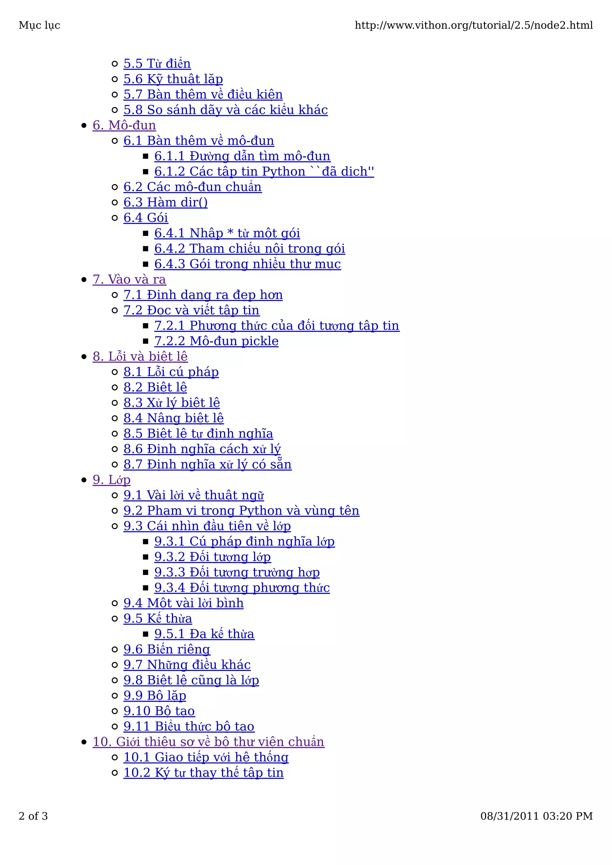 5.5 Từ điển
5.6 Kỹ thuật lặp
5.7 Bàn thêm về điều kiện
5.8 So sánh dãy và các kiểu khác
6. Mô-đun
6.1 Bàn thêm về mô-đun
6.1.1 Đường dẫn tìm mô-đun
6.1.2 Các tập tin Python ``đã dịch''
6.2 Các mô-đun chuẩn
6.3 Hàm dir()
6.4 Gói
6.4.1 Nhập * từ một gói
6.4.2 Tham chiếu nội trong gói
6.4.3 Gói trong nhiều thư mục
7. Vào và ra
7.1 Định dạng ra đẹp hơn
7.2 Đọc và viết tập tin
7.2.1 Phương thức của đối tượng tập tin
7.2.2 Mô-đun pickle
8. Lỗi và biệt lệ
8.1 Lỗi cú pháp
8.2 Biệt lệ
8.3 Xử lý biệt lệ
8.4 Nâng biệt lệ
8.5 Biệt lệ tự định nghĩa
8.6 Định nghĩa cách xử lý
8.7 Định nghĩa xử lý có sẵn
9. Lớp
9.1 Vài lời về thuật ngữ
9.2 Phạm vi trong Python và vùng tên
9.3 Cái nhìn đầu tiên về lớp
9.3.1 Cú pháp định nghĩa lớp
9.3.2 Đối tượng lớp
9.3.3 Đối tượng trường hợp
9.3.4 Đối tượng phương thức
9.4 Một vài lời bình
9.5 Kế thừa
9.5.1 Đa kế thừa
9.6 Biến riêng
9.7 Những điều khác
9.8 Biệt lệ cũng là lớp
9.9 Bộ lặp
9.10 Bộ tạo
9.11 Biểu thức bộ tạo
10. Giới thiệu sơ về bộ thư viện chuẩn
10.1 Giao tiếp với hệ thống
10.2 Ký tự thay thế tập tin
Mục lục http://www.vithon.org/tutorial/2.5/node2.html
2 of 3 08/31/2011 03:20 PM
 