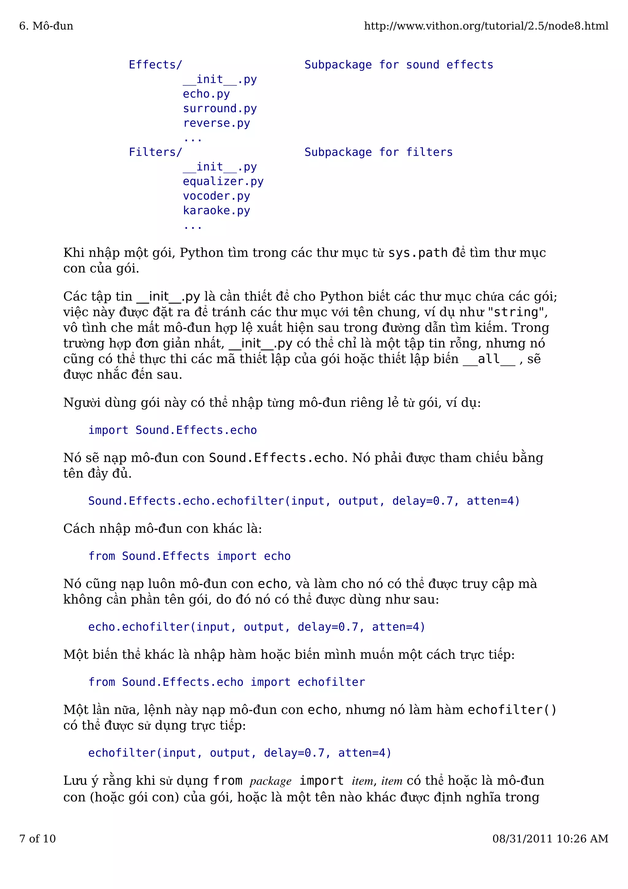 Effects/ Subpackage for sound effects
__init__.py
echo.py
surround.py
reverse.py
...
Filters/ Subpackage for filters
__init__.py
equalizer.py
vocoder.py
karaoke.py
...
Khi nhập một gói, Python tìm trong các thư mục từ sys.path để tìm thư mục
con của gói.
Các tập tin __init__.py là cần thiết để cho Python biết các thư mục chứa các gói;
việc này được đặt ra để tránh các thư mục với tên chung, ví dụ như "string",
vô tình che mất mô-đun hợp lệ xuất hiện sau trong đường dẫn tìm kiếm. Trong
trường hợp đơn giản nhất, __init__.py có thể chỉ là một tập tin rỗng, nhưng nó
cũng có thể thực thi các mã thiết lập của gói hoặc thiết lập biến __all__ , sẽ
được nhắc đến sau.
Người dùng gói này có thể nhập từng mô-đun riêng lẻ từ gói, ví dụ:
import Sound.Effects.echo
Nó sẽ nạp mô-đun con Sound.Effects.echo. Nó phải được tham chiếu bằng
tên đầy đủ.
Sound.Effects.echo.echofilter(input, output, delay=0.7, atten=4)
Cách nhập mô-đun con khác là:
from Sound.Effects import echo
Nó cũng nạp luôn mô-đun con echo, và làm cho nó có thể được truy cập mà
không cần phần tên gói, do đó nó có thể được dùng như sau:
echo.echofilter(input, output, delay=0.7, atten=4)
Một biến thể khác là nhập hàm hoặc biến mình muốn một cách trực tiếp:
from Sound.Effects.echo import echofilter
Một lần nữa, lệnh này nạp mô-đun con echo, nhưng nó làm hàm echofilter()
có thể được sử dụng trực tiếp:
echofilter(input, output, delay=0.7, atten=4)
Lưu ý rằng khi sử dụng from package import item, item có thể hoặc là mô-đun
con (hoặc gói con) của gói, hoặc là một tên nào khác được định nghĩa trong
6. Mô-đun http://www.vithon.org/tutorial/2.5/node8.html
7 of 10 08/31/2011 10:26 AM
 