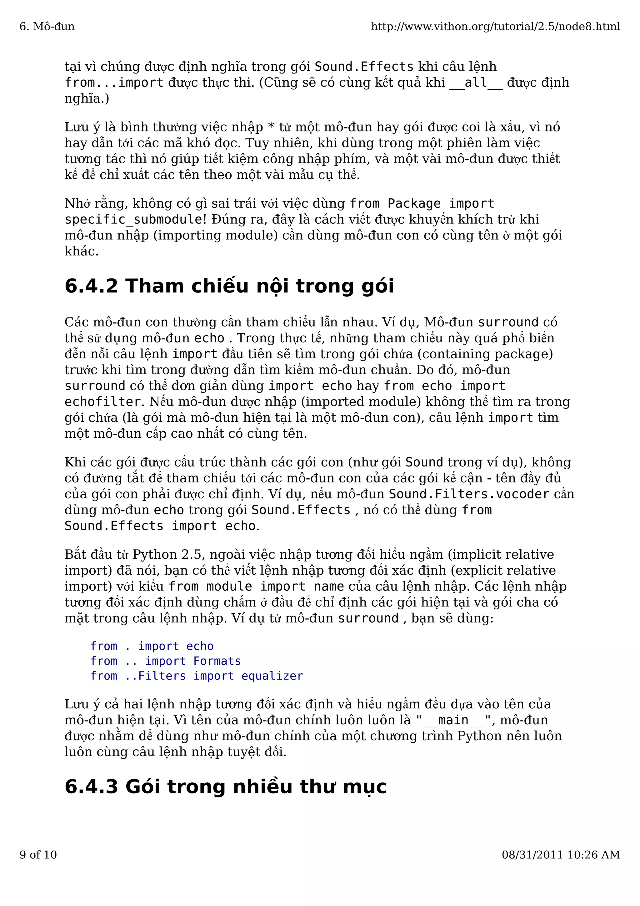 tại vì chúng được định nghĩa trong gói Sound.Effects khi câu lệnh
from...import được thực thi. (Cũng sẽ có cùng kết quả khi __all__ được định
nghĩa.)
Lưu ý là bình thường việc nhập * từ một mô-đun hay gói được coi là xấu, vì nó
hay dẫn tới các mã khó đọc. Tuy nhiên, khi dùng trong một phiên làm việc
tương tác thì nó giúp tiết kiệm công nhập phím, và một vài mô-đun được thiết
kế để chỉ xuất các tên theo một vài mẫu cụ thể.
Nhớ rằng, không có gì sai trái với việc dùng from Package import
specific_submodule! Đúng ra, đây là cách viết được khuyến khích trừ khi
mô-đun nhập (importing module) cần dùng mô-đun con có cùng tên ở một gói
khác.
6.4.2 Tham chiếu nội trong gói
Các mô-đun con thường cần tham chiếu lẫn nhau. Ví dụ, Mô-đun surround có
thể sử dụng mô-đun echo . Trong thực tế, những tham chiếu này quá phổ biến
đễn nỗi câu lệnh import đầu tiên sẽ tìm trong gói chứa (containing package)
trước khi tìm trong đường dẫn tìm kiếm mô-đun chuẩn. Do đó, mô-đun
surround có thể đơn giản dùng import echo hay from echo import
echofilter. Nếu mô-đun được nhập (imported module) không thể tìm ra trong
gói chứa (là gói mà mô-đun hiện tại là một mô-đun con), câu lệnh import tìm
một mô-đun cấp cao nhất có cùng tên.
Khi các gói được cấu trúc thành các gói con (như gói Sound trong ví dụ), không
có đường tắt để tham chiếu tới các mô-đun con của các gói kế cận - tên đầy đủ
của gói con phải được chỉ định. Ví dụ, nếu mô-đun Sound.Filters.vocoder cần
dùng mô-đun echo trong gói Sound.Effects , nó có thể dùng from
Sound.Effects import echo.
Bắt đầu từ Python 2.5, ngoài việc nhập tương đối hiểu ngầm (implicit relative
import) đã nói, bạn có thể viết lệnh nhập tương đối xác định (explicit relative
import) với kiểu from module import name của câu lệnh nhập. Các lệnh nhập
tương đối xác định dùng chấm ở đầu để chỉ định các gói hiện tại và gói cha có
mặt trong câu lệnh nhập. Ví dụ từ mô-đun surround , bạn sẽ dùng:
from . import echo
from .. import Formats
from ..Filters import equalizer
Lưu ý cả hai lệnh nhập tương đối xác định và hiểu ngầm đều dựa vào tên của
mô-đun hiện tại. Vì tên của mô-đun chính luôn luôn là "__main__", mô-đun
được nhằm dể dùng như mô-đun chính của một chương trình Python nên luôn
luôn cùng câu lệnh nhập tuyệt đối.
6.4.3 Gói trong nhiều thư mục
6. Mô-đun http://www.vithon.org/tutorial/2.5/node8.html
9 of 10 08/31/2011 10:26 AM
 