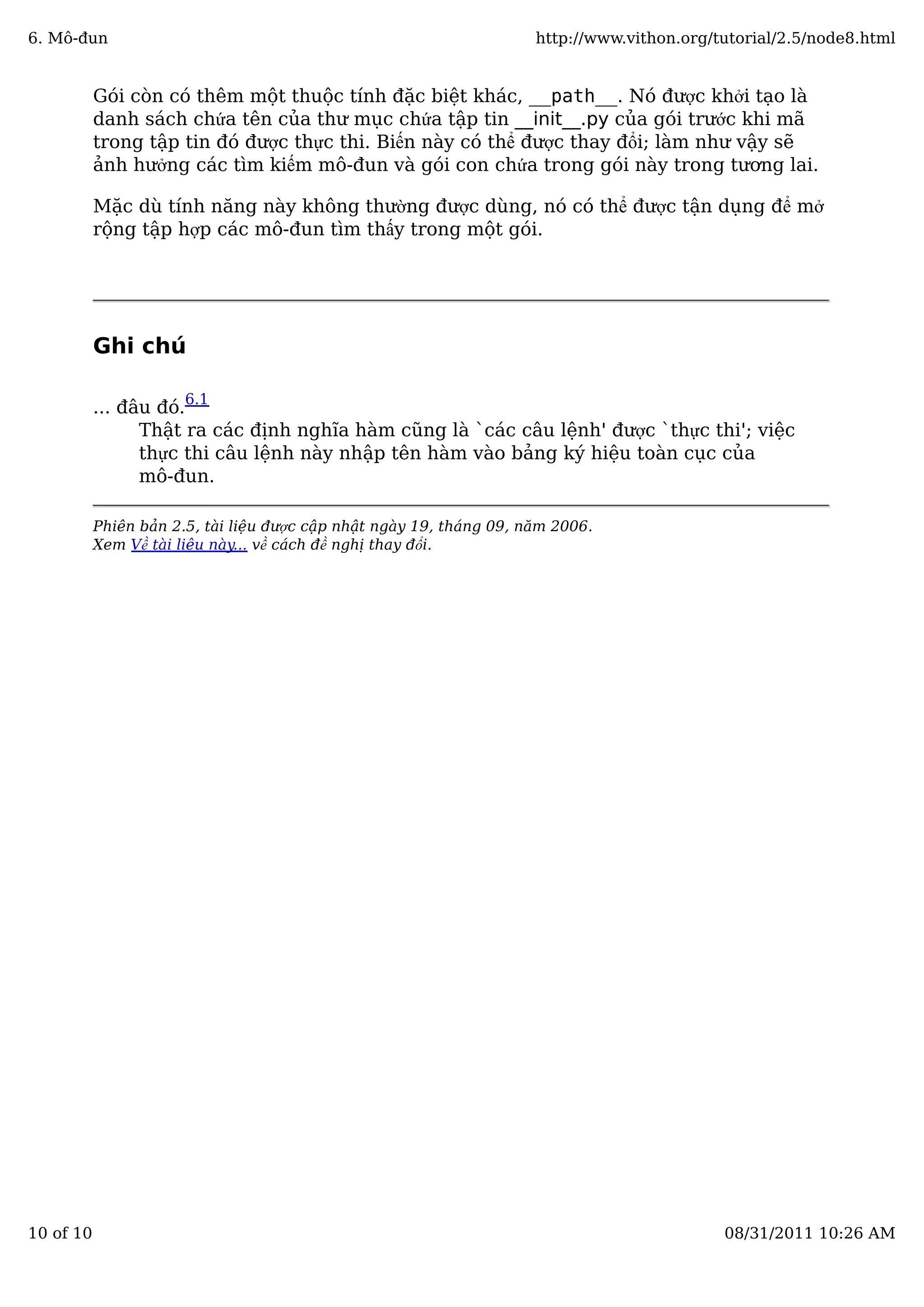 Gói còn có thêm một thuộc tính đặc biệt khác, __path__. Nó được khởi tạo là
danh sách chứa tên của thư mục chứa tập tin __init__.py của gói trước khi mã
trong tập tin đó được thực thi. Biến này có thể được thay đổi; làm như vậy sẽ
ảnh hưởng các tìm kiếm mô-đun và gói con chứa trong gói này trong tương lai.
Mặc dù tính năng này không thường được dùng, nó có thể được tận dụng để mở
rộng tập hợp các mô-đun tìm thấy trong một gói.
Ghi chú
... đâu đó.
6.1
Thật ra các định nghĩa hàm cũng là `các câu lệnh' được `thực thi'; việc
thực thi câu lệnh này nhập tên hàm vào bảng ký hiệu toàn cục của
mô-đun.
Phiên bản 2.5, tài liệu được cập nhật ngày 19, tháng 09, năm 2006.
Xem Về tài liệu này... về cách đề nghị thay đổi.
6. Mô-đun http://www.vithon.org/tutorial/2.5/node8.html
10 of 10 08/31/2011 10:26 AM
 