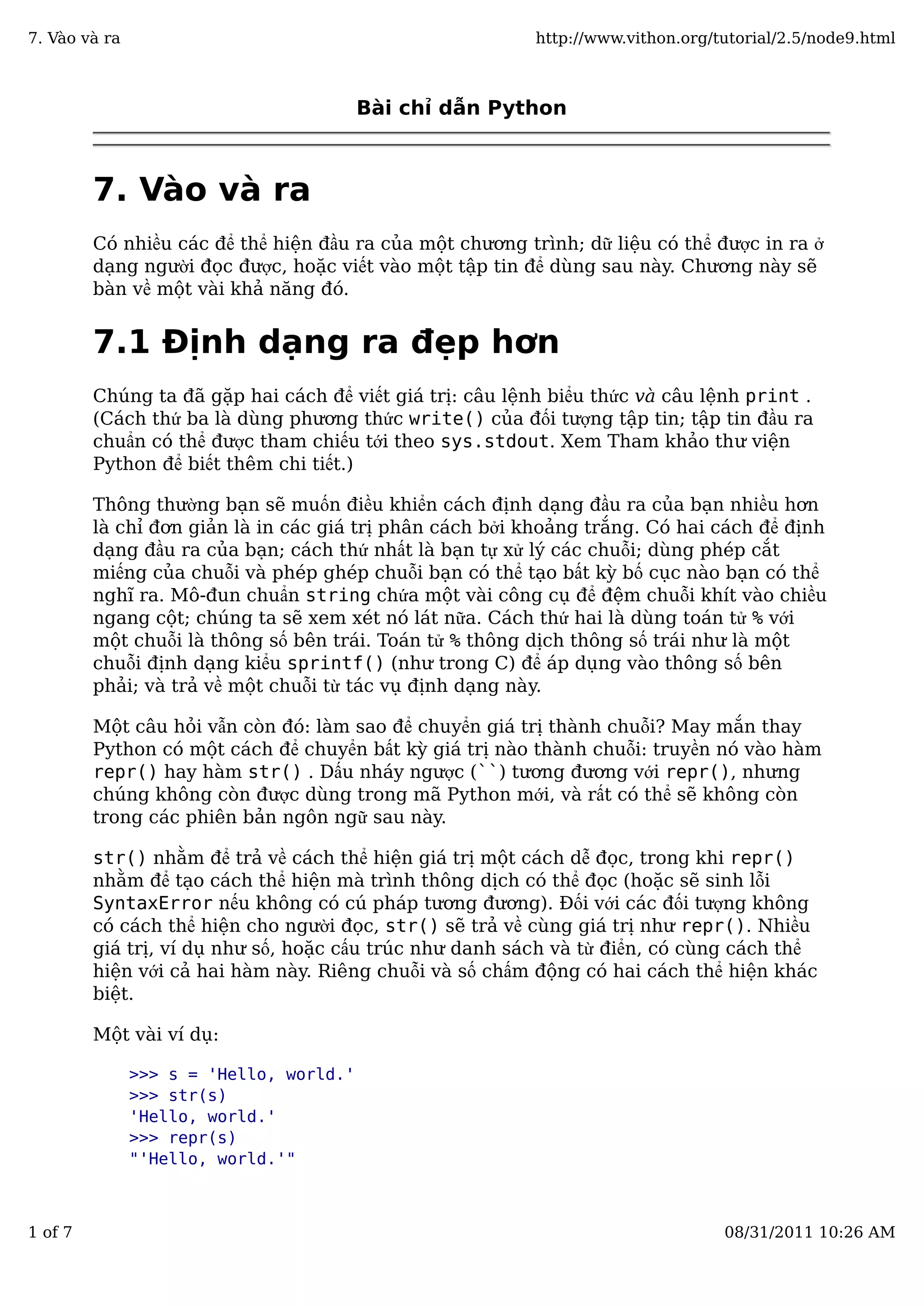 Bài chỉ dẫn Python
7. Vào và ra
Có nhiều các để thể hiện đầu ra của một chương trình; dữ liệu có thể được in ra ở
dạng người đọc được, hoặc viết vào một tập tin để dùng sau này. Chương này sẽ
bàn về một vài khả năng đó.
7.1 Định dạng ra đẹp hơn
Chúng ta đã gặp hai cách để viết giá trị: câu lệnh biểu thức và câu lệnh print .
(Cách thứ ba là dùng phương thức write() của đối tượng tập tin; tập tin đầu ra
chuẩn có thể được tham chiếu tới theo sys.stdout. Xem Tham khảo thư viện
Python để biết thêm chi tiết.)
Thông thường bạn sẽ muốn điều khiển cách định dạng đầu ra của bạn nhiều hơn
là chỉ đơn giản là in các giá trị phân cách bởi khoảng trắng. Có hai cách để định
dạng đầu ra của bạn; cách thứ nhất là bạn tự xử lý các chuỗi; dùng phép cắt
miếng của chuỗi và phép ghép chuỗi bạn có thể tạo bất kỳ bố cục nào bạn có thể
nghĩ ra. Mô-đun chuẩn string chứa một vài công cụ để đệm chuỗi khít vào chiều
ngang cột; chúng ta sẽ xem xét nó lát nữa. Cách thứ hai là dùng toán tử % với
một chuỗi là thông số bên trái. Toán tử % thông dịch thông số trái như là một
chuỗi định dạng kiểu sprintf() (như trong C) để áp dụng vào thông số bên
phải; và trả về một chuỗi từ tác vụ định dạng này.
Một câu hỏi vẫn còn đó: làm sao để chuyển giá trị thành chuỗi? May mắn thay
Python có một cách để chuyển bất kỳ giá trị nào thành chuỗi: truyền nó vào hàm
repr() hay hàm str() . Dấu nháy ngược (``) tương đương với repr(), nhưng
chúng không còn được dùng trong mã Python mới, và rất có thể sẽ không còn
trong các phiên bản ngôn ngữ sau này.
str() nhằm để trả về cách thể hiện giá trị một cách dễ đọc, trong khi repr()
nhằm để tạo cách thể hiện mà trình thông dịch có thể đọc (hoặc sẽ sinh lỗi
SyntaxError nếu không có cú pháp tương đương). Đối với các đối tượng không
có cách thể hiện cho người đọc, str() sẽ trả về cùng giá trị như repr(). Nhiều
giá trị, ví dụ như số, hoặc cấu trúc như danh sách và từ điển, có cùng cách thể
hiện với cả hai hàm này. Riêng chuỗi và số chấm động có hai cách thể hiện khác
biệt.
Một vài ví dụ:
>>> s = 'Hello, world.'
>>> str(s)
'Hello, world.'
>>> repr(s)
"'Hello, world.'"
7. Vào và ra http://www.vithon.org/tutorial/2.5/node9.html
1 of 7 08/31/2011 10:26 AM
 