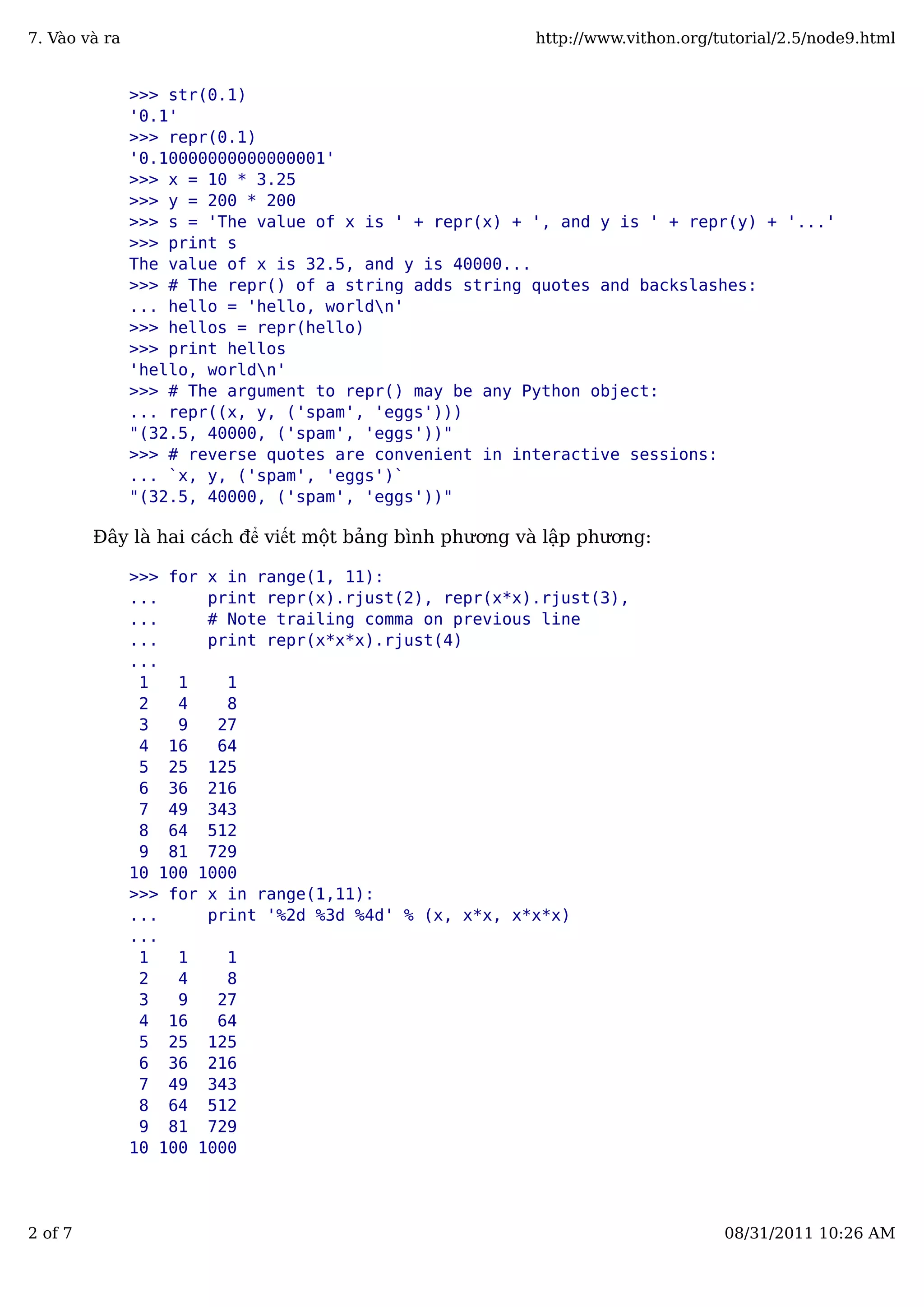 >>> str(0.1)
'0.1'
>>> repr(0.1)
'0.10000000000000001'
>>> x = 10 * 3.25
>>> y = 200 * 200
>>> s = 'The value of x is ' + repr(x) + ', and y is ' + repr(y) + '...'
>>> print s
The value of x is 32.5, and y is 40000...
>>> # The repr() of a string adds string quotes and backslashes:
... hello = 'hello, worldn'
>>> hellos = repr(hello)
>>> print hellos
'hello, worldn'
>>> # The argument to repr() may be any Python object:
... repr((x, y, ('spam', 'eggs')))
"(32.5, 40000, ('spam', 'eggs'))"
>>> # reverse quotes are convenient in interactive sessions:
... `x, y, ('spam', 'eggs')`
"(32.5, 40000, ('spam', 'eggs'))"
Đây là hai cách để viết một bảng bình phương và lập phương:
>>> for x in range(1, 11):
... print repr(x).rjust(2), repr(x*x).rjust(3),
... # Note trailing comma on previous line
... print repr(x*x*x).rjust(4)
...
1 1 1
2 4 8
3 9 27
4 16 64
5 25 125
6 36 216
7 49 343
8 64 512
9 81 729
10 100 1000
>>> for x in range(1,11):
... print '%2d %3d %4d' % (x, x*x, x*x*x)
...
1 1 1
2 4 8
3 9 27
4 16 64
5 25 125
6 36 216
7 49 343
8 64 512
9 81 729
10 100 1000
7. Vào và ra http://www.vithon.org/tutorial/2.5/node9.html
2 of 7 08/31/2011 10:26 AM
 