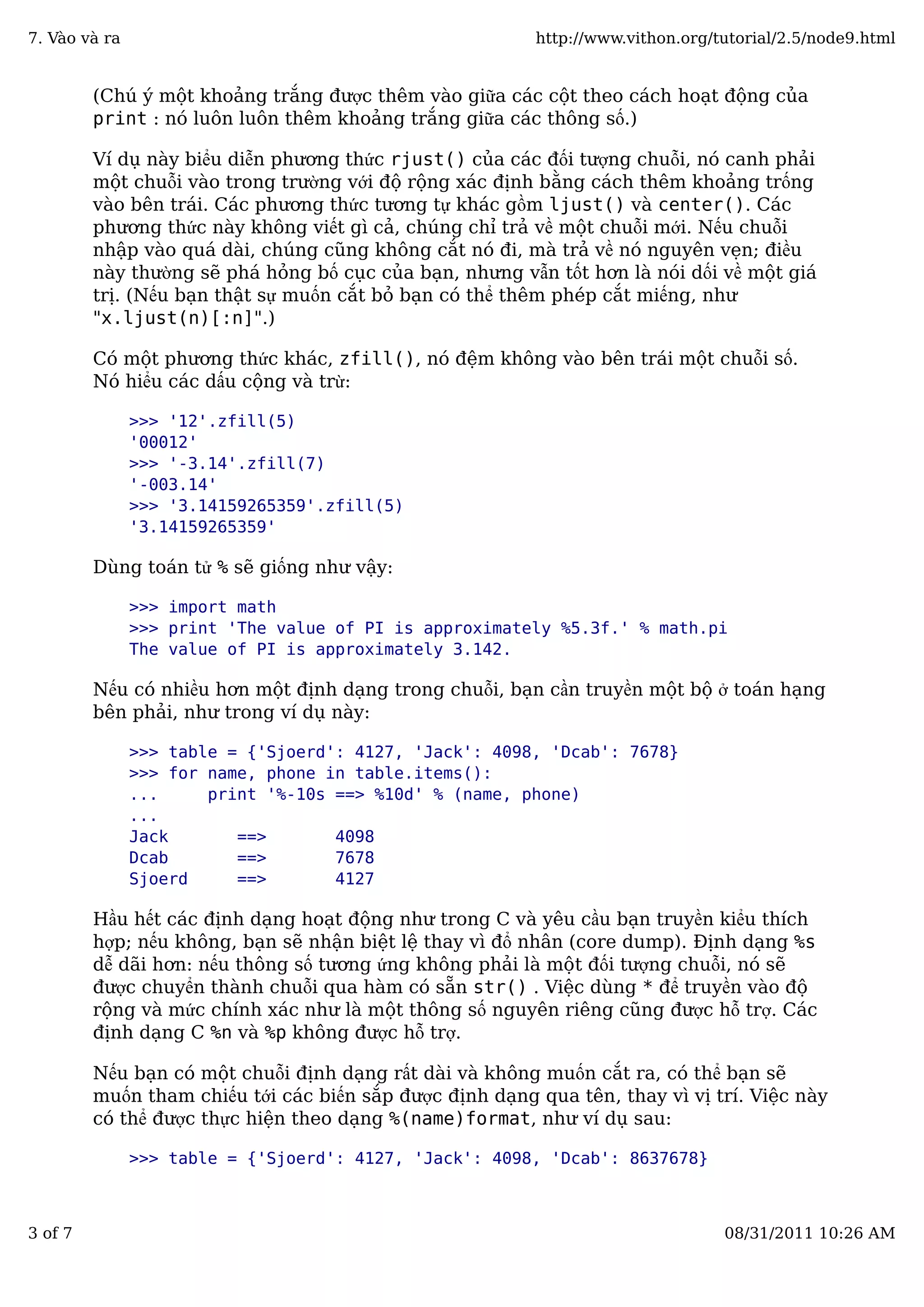 (Chú ý một khoảng trắng được thêm vào giữa các cột theo cách hoạt động của
print : nó luôn luôn thêm khoảng trắng giữa các thông số.)
Ví dụ này biểu diễn phương thức rjust() của các đối tượng chuỗi, nó canh phải
một chuỗi vào trong trường với độ rộng xác định bằng cách thêm khoảng trống
vào bên trái. Các phương thức tương tự khác gồm ljust() và center(). Các
phương thức này không viết gì cả, chúng chỉ trả về một chuỗi mới. Nếu chuỗi
nhập vào quá dài, chúng cũng không cắt nó đi, mà trả về nó nguyên vẹn; điều
này thường sẽ phá hỏng bố cục của bạn, nhưng vẫn tốt hơn là nói dối về một giá
trị. (Nếu bạn thật sự muốn cắt bỏ bạn có thể thêm phép cắt miếng, như
"x.ljust(n)[:n]".)
Có một phương thức khác, zfill(), nó đệm không vào bên trái một chuỗi số.
Nó hiểu các dấu cộng và trừ:
>>> '12'.zfill(5)
'00012'
>>> '-3.14'.zfill(7)
'-003.14'
>>> '3.14159265359'.zfill(5)
'3.14159265359'
Dùng toán tử % sẽ giống như vậy:
>>> import math
>>> print 'The value of PI is approximately %5.3f.' % math.pi
The value of PI is approximately 3.142.
Nếu có nhiều hơn một định dạng trong chuỗi, bạn cần truyền một bộ ở toán hạng
bên phải, như trong ví dụ này:
>>> table = {'Sjoerd': 4127, 'Jack': 4098, 'Dcab': 7678}
>>> for name, phone in table.items():
... print '%-10s ==> %10d' % (name, phone)
...
Jack ==> 4098
Dcab ==> 7678
Sjoerd ==> 4127
Hầu hết các định dạng hoạt động như trong C và yêu cầu bạn truyền kiểu thích
hợp; nếu không, bạn sẽ nhận biệt lệ thay vì đổ nhân (core dump). Định dạng %s
dễ dãi hơn: nếu thông số tương ứng không phải là một đối tượng chuỗi, nó sẽ
được chuyển thành chuỗi qua hàm có sẵn str() . Việc dùng * để truyền vào độ
rộng và mức chính xác như là một thông số nguyên riêng cũng được hỗ trợ. Các
định dạng C %n và %p không được hỗ trợ.
Nếu bạn có một chuỗi định dạng rất dài và không muốn cắt ra, có thể bạn sẽ
muốn tham chiếu tới các biến sắp được định dạng qua tên, thay vì vị trí. Việc này
có thể được thực hiện theo dạng %(name)format, như ví dụ sau:
>>> table = {'Sjoerd': 4127, 'Jack': 4098, 'Dcab': 8637678}
7. Vào và ra http://www.vithon.org/tutorial/2.5/node9.html
3 of 7 08/31/2011 10:26 AM
 