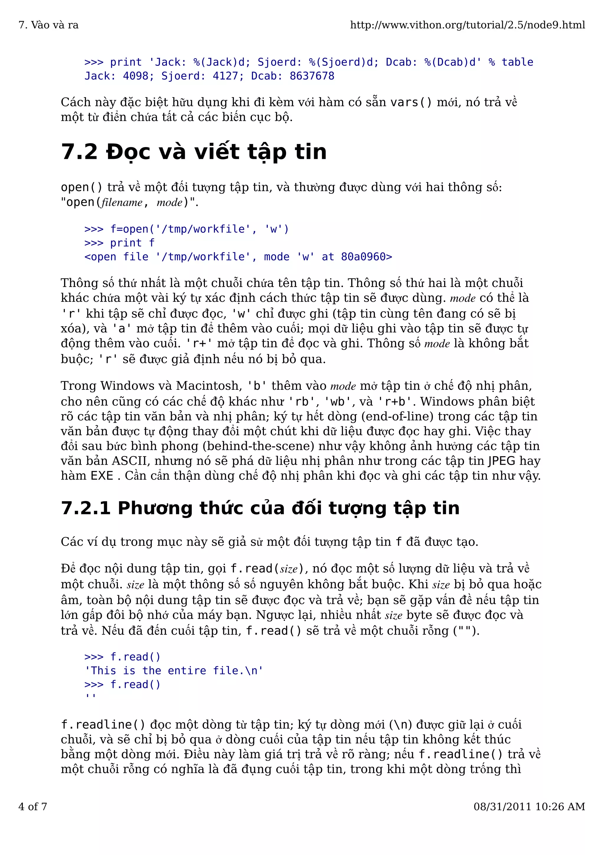 >>> print 'Jack: %(Jack)d; Sjoerd: %(Sjoerd)d; Dcab: %(Dcab)d' % table
Jack: 4098; Sjoerd: 4127; Dcab: 8637678
Cách này đặc biệt hữu dụng khi đi kèm với hàm có sẵn vars() mới, nó trả về
một từ điển chứa tất cả các biến cục bộ.
7.2 Đọc và viết tập tin
open() trả về một đối tượng tập tin, và thường được dùng với hai thông số:
"open(filename, mode)".
>>> f=open('/tmp/workfile', 'w')
>>> print f
<open file '/tmp/workfile', mode 'w' at 80a0960>
Thông số thứ nhất là một chuỗi chứa tên tập tin. Thông số thứ hai là một chuỗi
khác chứa một vài ký tự xác định cách thức tập tin sẽ được dùng. mode có thể là
'r' khi tập sẽ chỉ được đọc, 'w' chỉ được ghi (tập tin cùng tên đang có sẽ bị
xóa), và 'a' mở tập tin để thêm vào cuối; mọi dữ liệu ghi vào tập tin sẽ được tự
động thêm vào cuối. 'r+' mở tập tin để đọc và ghi. Thông số mode là không bắt
buộc; 'r' sẽ được giả định nếu nó bị bỏ qua.
Trong Windows và Macintosh, 'b' thêm vào mode mở tập tin ở chế độ nhị phân,
cho nên cũng có các chế độ khác như 'rb', 'wb', và 'r+b'. Windows phân biệt
rõ các tập tin văn bản và nhị phân; ký tự hết dòng (end-of-line) trong các tập tin
văn bản được tự động thay đổi một chút khi dữ liệu được đọc hay ghi. Việc thay
đổi sau bức bình phong (behind-the-scene) như vậy không ảnh hưởng các tập tin
văn bản ASCII, nhưng nó sẽ phá dữ liệu nhị phân như trong các tập tin JPEG hay
hàm EXE . Cần cẩn thận dùng chế độ nhị phân khi đọc và ghi các tập tin như vậy.
7.2.1 Phương thức của đối tượng tập tin
Các ví dụ trong mục này sẽ giả sử một đối tượng tập tin f đã được tạo.
Để đọc nội dung tập tin, gọi f.read(size), nó đọc một số lượng dữ liệu và trả về
một chuỗi. size là một thông số số nguyên không bắt buộc. Khi size bị bỏ qua hoặc
âm, toàn bộ nội dung tập tin sẽ được đọc và trả về; bạn sẽ gặp vấn đề nếu tập tin
lớn gấp đôi bộ nhớ của máy bạn. Ngược lại, nhiều nhất size byte sẽ được đọc và
trả về. Nếu đã đến cuối tập tin, f.read() sẽ trả về một chuỗi rỗng ("").
>>> f.read()
'This is the entire file.n'
>>> f.read()
''
f.readline() đọc một dòng từ tập tin; ký tự dòng mới (n) được giữ lại ở cuối
chuỗi, và sẽ chỉ bị bỏ qua ở dòng cuối của tập tin nếu tập tin không kết thúc
bằng một dòng mới. Điều này làm giá trị trả về rõ ràng; nếu f.readline() trả về
một chuỗi rỗng có nghĩa là đã đụng cuối tập tin, trong khi một dòng trống thì
7. Vào và ra http://www.vithon.org/tutorial/2.5/node9.html
4 of 7 08/31/2011 10:26 AM
 