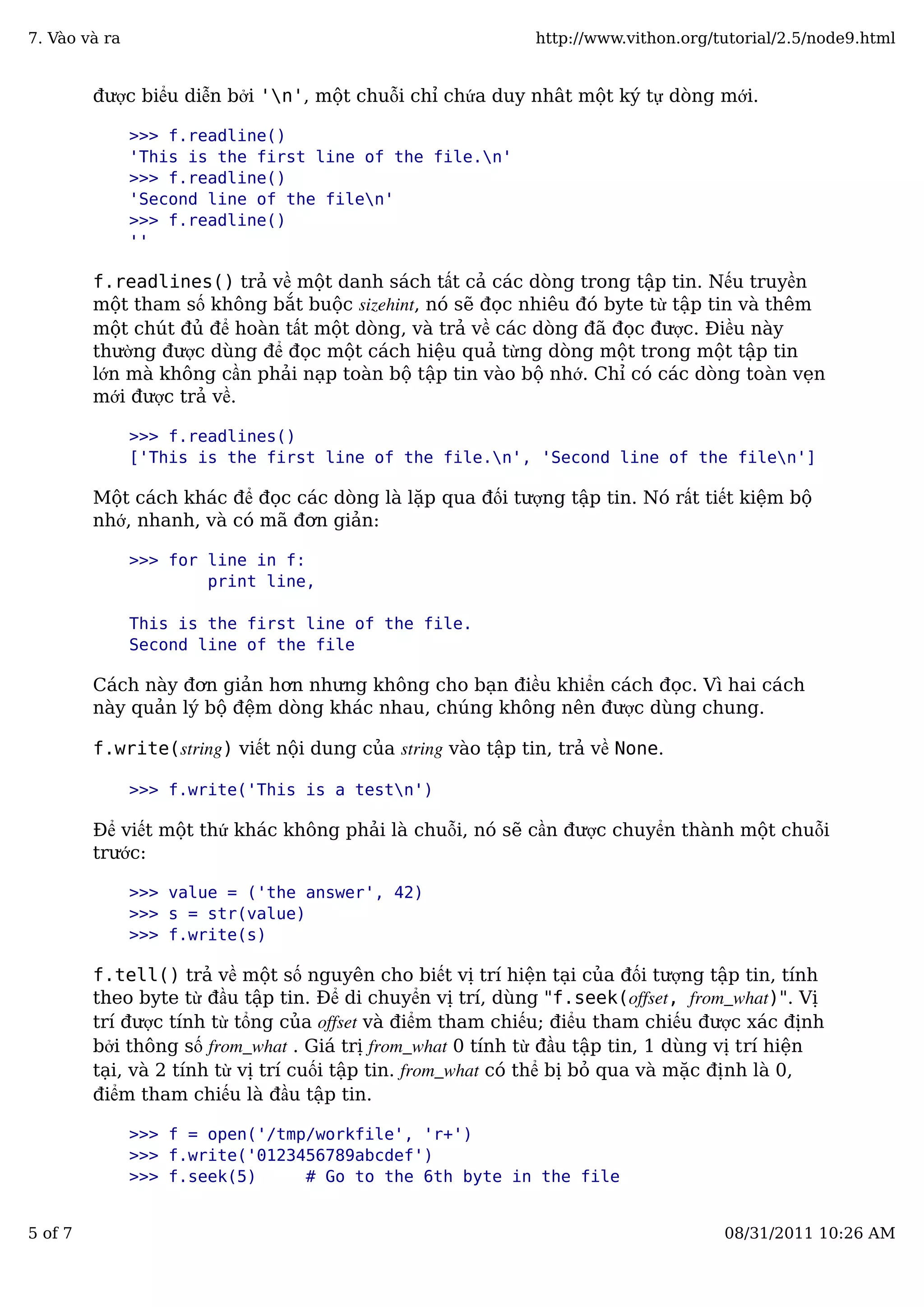 được biểu diễn bởi 'n', một chuỗi chỉ chứa duy nhât một ký tự dòng mới.
>>> f.readline()
'This is the first line of the file.n'
>>> f.readline()
'Second line of the filen'
>>> f.readline()
''
f.readlines() trả về một danh sách tất cả các dòng trong tập tin. Nếu truyền
một tham số không bắt buộc sizehint, nó sẽ đọc nhiêu đó byte từ tập tin và thêm
một chút đủ để hoàn tất một dòng, và trả về các dòng đã đọc được. Điều này
thường được dùng để đọc một cách hiệu quả từng dòng một trong một tập tin
lớn mà không cần phải nạp toàn bộ tập tin vào bộ nhớ. Chỉ có các dòng toàn vẹn
mới được trả về.
>>> f.readlines()
['This is the first line of the file.n', 'Second line of the filen']
Một cách khác để đọc các dòng là lặp qua đối tượng tập tin. Nó rất tiết kiệm bộ
nhớ, nhanh, và có mã đơn giản:
>>> for line in f:
print line,
This is the first line of the file.
Second line of the file
Cách này đơn giản hơn nhưng không cho bạn điều khiển cách đọc. Vì hai cách
này quản lý bộ đệm dòng khác nhau, chúng không nên được dùng chung.
f.write(string) viết nội dung của string vào tập tin, trả về None.
>>> f.write('This is a testn')
Để viết một thứ khác không phải là chuỗi, nó sẽ cần được chuyển thành một chuỗi
trước:
>>> value = ('the answer', 42)
>>> s = str(value)
>>> f.write(s)
f.tell() trả về một số nguyên cho biết vị trí hiện tại của đối tượng tập tin, tính
theo byte từ đầu tập tin. Để di chuyển vị trí, dùng "f.seek(offset, from_what)". Vị
trí được tính từ tổng của offset và điểm tham chiếu; điểu tham chiếu được xác định
bởi thông số from_what . Giá trị from_what 0 tính từ đầu tập tin, 1 dùng vị trí hiện
tại, và 2 tính từ vị trí cuối tập tin. from_what có thể bị bỏ qua và mặc định là 0,
điểm tham chiếu là đầu tập tin.
>>> f = open('/tmp/workfile', 'r+')
>>> f.write('0123456789abcdef')
>>> f.seek(5) # Go to the 6th byte in the file
7. Vào và ra http://www.vithon.org/tutorial/2.5/node9.html
5 of 7 08/31/2011 10:26 AM
 