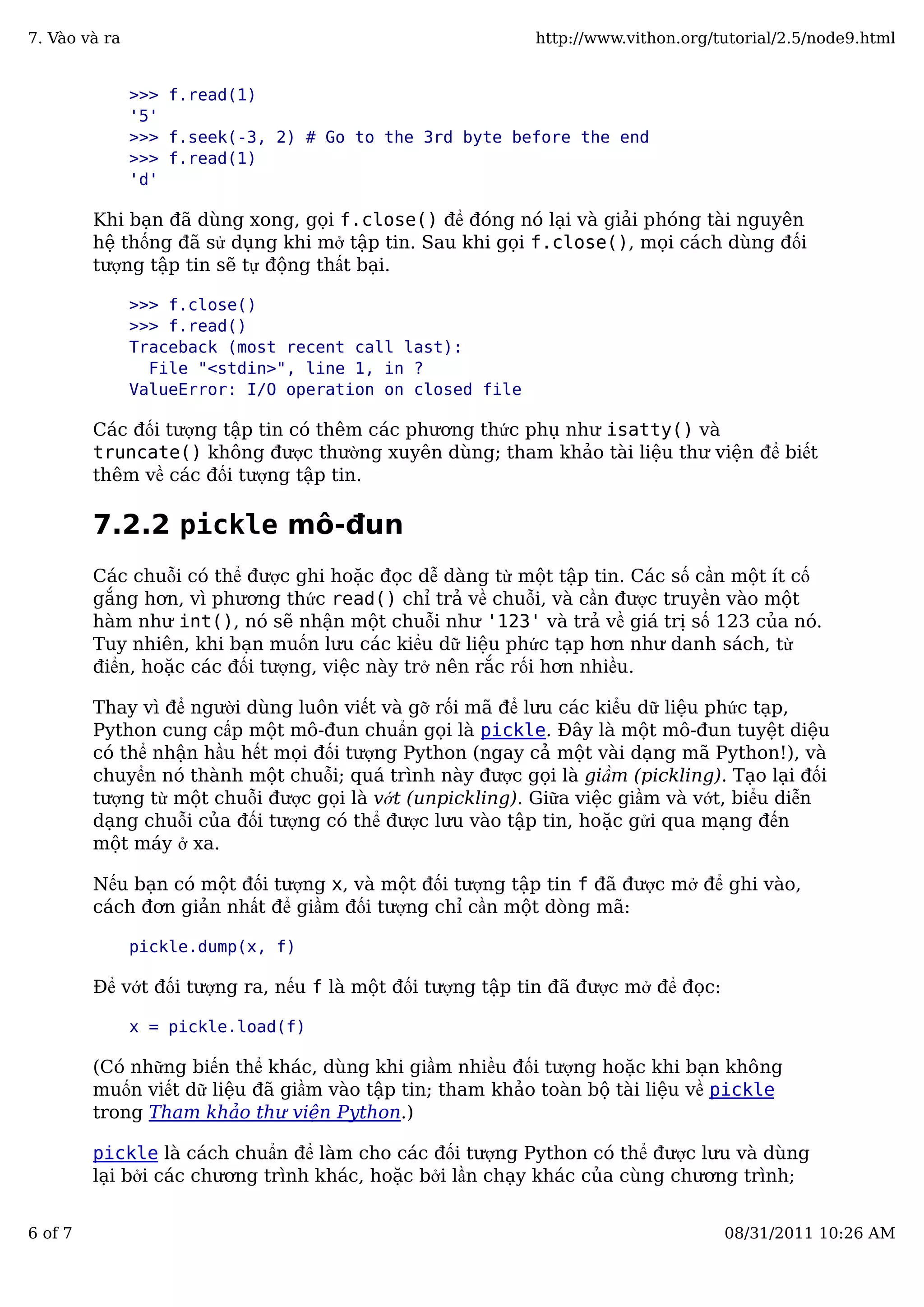 >>> f.read(1)
'5'
>>> f.seek(-3, 2) # Go to the 3rd byte before the end
>>> f.read(1)
'd'
Khi bạn đã dùng xong, gọi f.close() để đóng nó lại và giải phóng tài nguyên
hệ thống đã sử dụng khi mở tập tin. Sau khi gọi f.close(), mọi cách dùng đối
tượng tập tin sẽ tự động thất bại.
>>> f.close()
>>> f.read()
Traceback (most recent call last):
File "<stdin>", line 1, in ?
ValueError: I/O operation on closed file
Các đối tượng tập tin có thêm các phương thức phụ như isatty() và
truncate() không được thường xuyên dùng; tham khảo tài liệu thư viện để biết
thêm về các đối tượng tập tin.
7.2.2 pickle mô-đun
Các chuỗi có thể được ghi hoặc đọc dễ dàng từ một tập tin. Các số cần một ít cố
gắng hơn, vì phương thức read() chỉ trả về chuỗi, và cần được truyền vào một
hàm như int(), nó sẽ nhận một chuỗi như '123' và trả về giá trị số 123 của nó.
Tuy nhiên, khi bạn muốn lưu các kiểu dữ liệu phức tạp hơn như danh sách, từ
điển, hoặc các đối tượng, việc này trở nên rắc rối hơn nhiều.
Thay vì để người dùng luôn viết và gỡ rối mã để lưu các kiểu dữ liệu phức tạp,
Python cung cấp một mô-đun chuẩn gọi là pickle. Đây là một mô-đun tuyệt diệu
có thể nhận hầu hết mọi đối tượng Python (ngay cả một vài dạng mã Python!), và
chuyển nó thành một chuỗi; quá trình này được gọi là giầm (pickling). Tạo lại đối
tượng từ một chuỗi được gọi là vớt (unpickling). Giữa việc giầm và vớt, biểu diễn
dạng chuỗi của đối tượng có thể được lưu vào tập tin, hoặc gửi qua mạng đến
một máy ở xa.
Nếu bạn có một đối tượng x, và một đối tượng tập tin f đã được mở để ghi vào,
cách đơn giản nhất để giầm đối tượng chỉ cần một dòng mã:
pickle.dump(x, f)
Để vớt đối tượng ra, nếu f là một đối tượng tập tin đã được mở để đọc:
x = pickle.load(f)
(Có những biến thể khác, dùng khi giầm nhiều đối tượng hoặc khi bạn không
muốn viết dữ liệu đã giầm vào tập tin; tham khảo toàn bộ tài liệu về pickle
trong Tham khảo thư viện Python.)
pickle là cách chuẩn để làm cho các đối tượng Python có thể được lưu và dùng
lại bởi các chương trình khác, hoặc bởi lần chạy khác của cùng chương trình;
7. Vào và ra http://www.vithon.org/tutorial/2.5/node9.html
6 of 7 08/31/2011 10:26 AM
 
