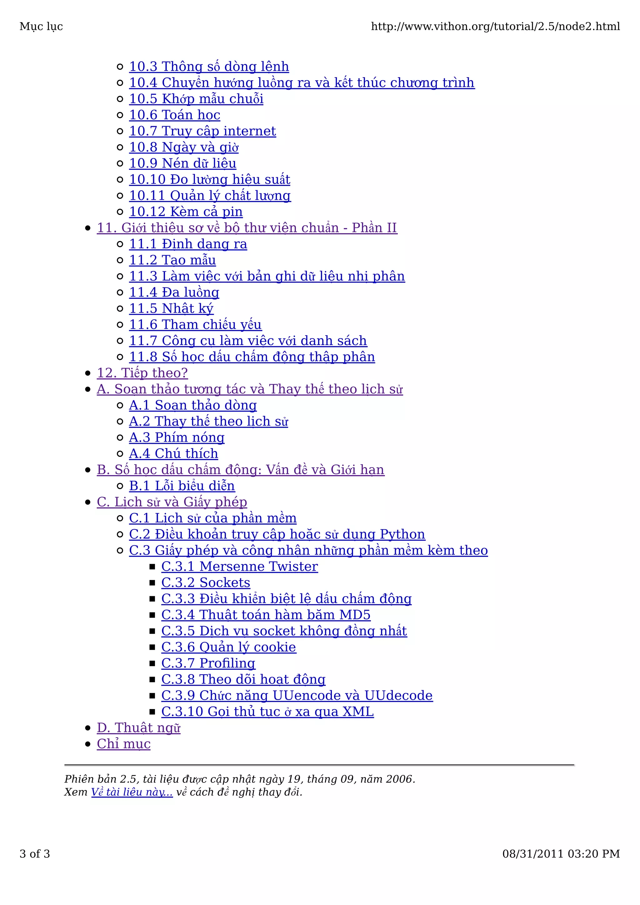 10.3 Thông số dòng lệnh
10.4 Chuyển hướng luồng ra và kết thúc chương trình
10.5 Khớp mẫu chuỗi
10.6 Toán học
10.7 Truy cập internet
10.8 Ngày và giờ
10.9 Nén dữ liệu
10.10 Đo lường hiệu suất
10.11 Quản lý chất lượng
10.12 Kèm cả pin
11. Giới thiệu sơ về bộ thư viện chuẩn - Phần II
11.1 Định dạng ra
11.2 Tạo mẫu
11.3 Làm việc với bản ghi dữ liệu nhị phân
11.4 Đa luồng
11.5 Nhật ký
11.6 Tham chiếu yếu
11.7 Công cụ làm việc với danh sách
11.8 Số học dấu chấm động thập phân
12. Tiếp theo?
A. Soạn thảo tương tác và Thay thế theo lịch sử
A.1 Soạn thảo dòng
A.2 Thay thế theo lịch sử
A.3 Phím nóng
A.4 Chú thích
B. Số học dấu chấm động: Vấn đề và Giới hạn
B.1 Lỗi biểu diễn
C. Lịch sử và Giấy phép
C.1 Lịch sử của phần mềm
C.2 Điều khoản truy cập hoặc sử dụng Python
C.3 Giấy phép và công nhận những phần mềm kèm theo
C.3.1 Mersenne Twister
C.3.2 Sockets
C.3.3 Điều khiển biệt lệ dấu chấm động
C.3.4 Thuật toán hàm băm MD5
C.3.5 Dịch vụ socket không đồng nhất
C.3.6 Quản lý cookie
C.3.7 Proﬁling
C.3.8 Theo dõi hoạt động
C.3.9 Chức năng UUencode và UUdecode
C.3.10 Gọi thủ tục ở xa qua XML
D. Thuật ngữ
Chỉ mục
Phiên bản 2.5, tài liệu được cập nhật ngày 19, tháng 09, năm 2006.
Xem Về tài liệu này... về cách đề nghị thay đổi.
Mục lục http://www.vithon.org/tutorial/2.5/node2.html
3 of 3 08/31/2011 03:20 PM
 