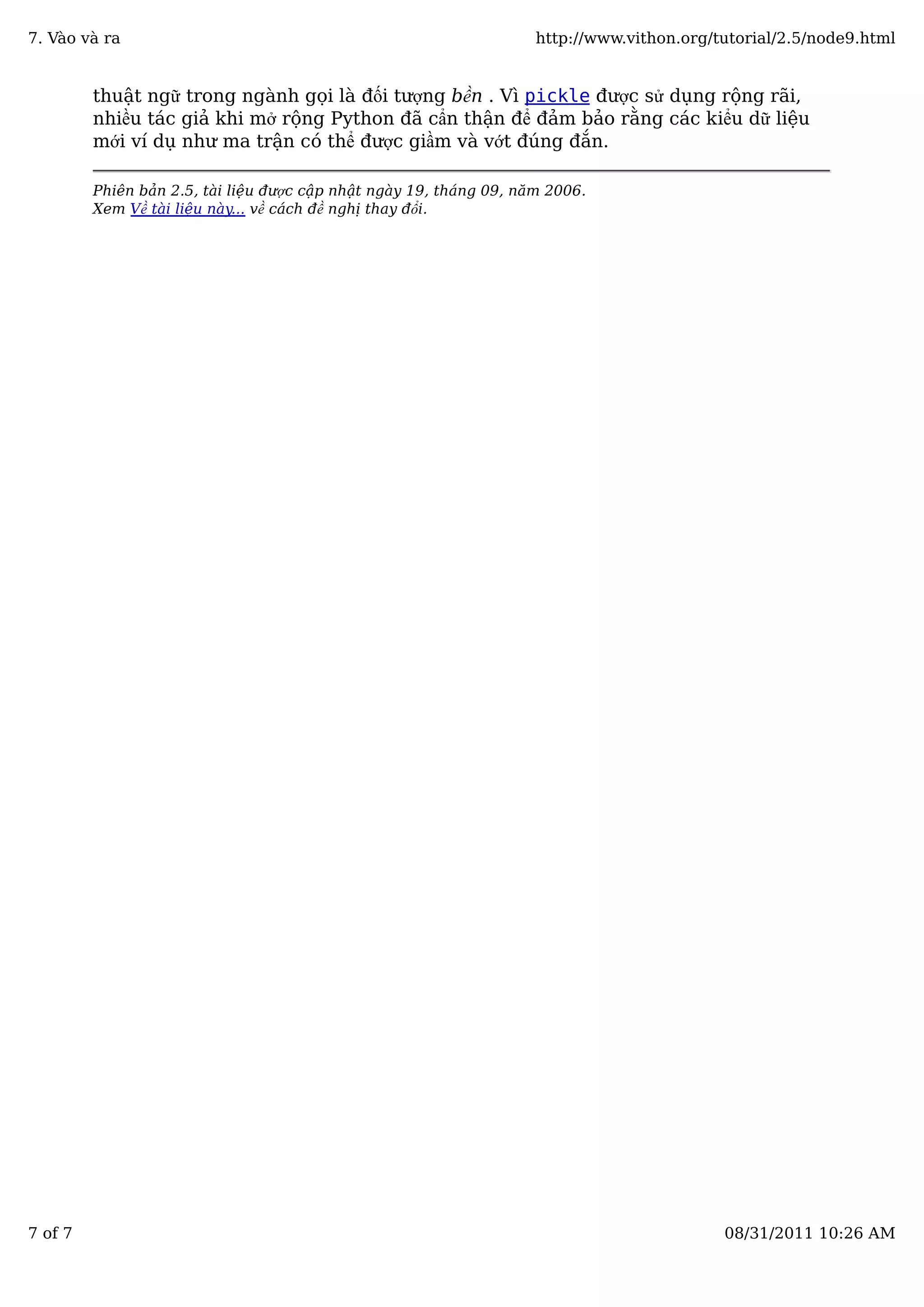 thuật ngữ trong ngành gọi là đối tượng bền . Vì pickle được sử dụng rộng rãi,
nhiều tác giả khi mở rộng Python đã cẩn thận để đảm bảo rằng các kiểu dữ liệu
mới ví dụ như ma trận có thể được giầm và vớt đúng đắn.
Phiên bản 2.5, tài liệu được cập nhật ngày 19, tháng 09, năm 2006.
Xem Về tài liệu này... về cách đề nghị thay đổi.
7. Vào và ra http://www.vithon.org/tutorial/2.5/node9.html
7 of 7 08/31/2011 10:26 AM
 