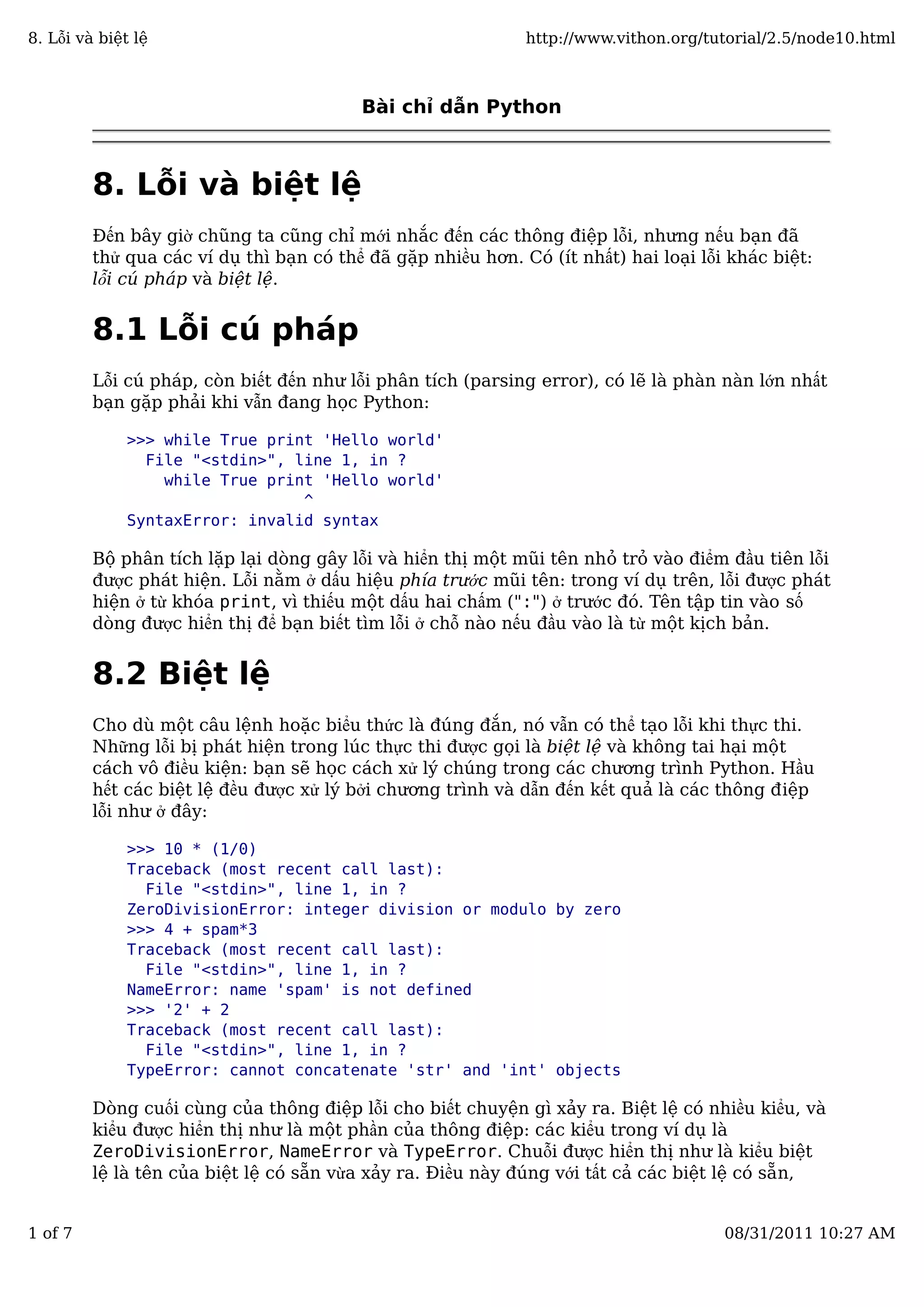 Bài chỉ dẫn Python
8. Lỗi và biệt lệ
Đến bây giờ chũng ta cũng chỉ mới nhắc đến các thông điệp lỗi, nhưng nếu bạn đã
thử qua các ví dụ thì bạn có thể đã gặp nhiều hơn. Có (ít nhất) hai loại lỗi khác biệt:
lỗi cú pháp và biệt lệ.
8.1 Lỗi cú pháp
Lỗi cú pháp, còn biết đến như lỗi phân tích (parsing error), có lẽ là phàn nàn lớn nhất
bạn gặp phải khi vẫn đang học Python:
>>> while True print 'Hello world'
File "<stdin>", line 1, in ?
while True print 'Hello world'
^
SyntaxError: invalid syntax
Bộ phân tích lặp lại dòng gây lỗi và hiển thị một mũi tên nhỏ trỏ vào điểm đầu tiên lỗi
được phát hiện. Lỗi nằm ở dấu hiệu phía trước mũi tên: trong ví dụ trên, lỗi được phát
hiện ở từ khóa print, vì thiếu một dấu hai chấm (":") ở trước đó. Tên tập tin vào số
dòng được hiển thị để bạn biết tìm lỗi ở chỗ nào nếu đầu vào là từ một kịch bản.
8.2 Biệt lệ
Cho dù một câu lệnh hoặc biểu thức là đúng đắn, nó vẫn có thể tạo lỗi khi thực thi.
Những lỗi bị phát hiện trong lúc thực thi được gọi là biệt lệ và không tai hại một
cách vô điều kiện: bạn sẽ học cách xử lý chúng trong các chương trình Python. Hầu
hết các biệt lệ đều được xử lý bởi chương trình và dẫn đến kết quả là các thông điệp
lỗi như ở đây:
>>> 10 * (1/0)
Traceback (most recent call last):
File "<stdin>", line 1, in ?
ZeroDivisionError: integer division or modulo by zero
>>> 4 + spam*3
Traceback (most recent call last):
File "<stdin>", line 1, in ?
NameError: name 'spam' is not defined
>>> '2' + 2
Traceback (most recent call last):
File "<stdin>", line 1, in ?
TypeError: cannot concatenate 'str' and 'int' objects
Dòng cuối cùng của thông điệp lỗi cho biết chuyện gì xảy ra. Biệt lệ có nhiều kiểu, và
kiểu được hiển thị như là một phần của thông điệp: các kiểu trong ví dụ là
ZeroDivisionError, NameError và TypeError. Chuỗi được hiển thị như là kiểu biệt
lệ là tên của biệt lệ có sẵn vừa xảy ra. Điều này đúng với tất cả các biệt lệ có sẵn,
8. Lỗi và biệt lệ http://www.vithon.org/tutorial/2.5/node10.html
1 of 7 08/31/2011 10:27 AM
 