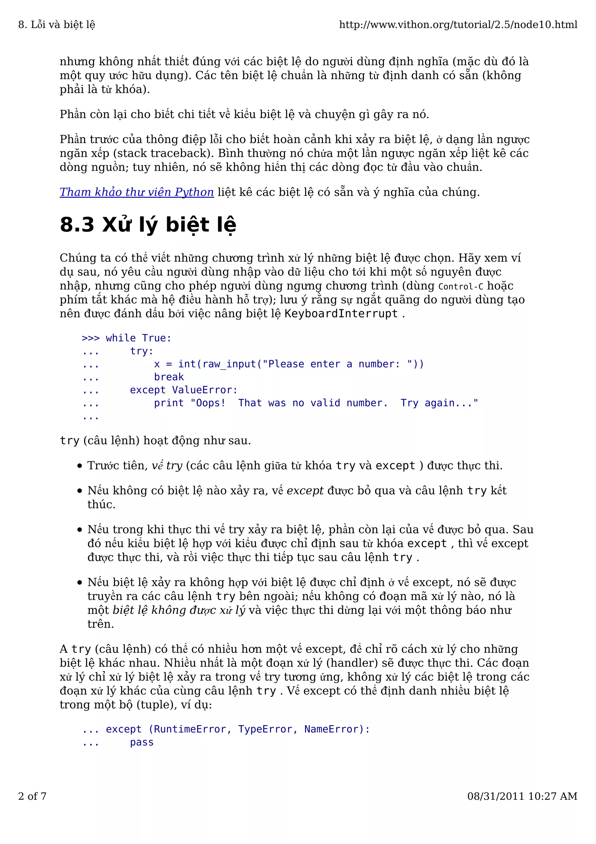 nhưng không nhất thiết đúng với các biệt lệ do người dùng định nghĩa (mặc dù đó là
một quy ước hữu dụng). Các tên biệt lệ chuẩn là những từ định danh có sẵn (không
phải là từ khóa).
Phần còn lại cho biết chi tiết về kiểu biệt lệ và chuyện gì gây ra nó.
Phần trước của thông điệp lỗi cho biết hoàn cảnh khi xảy ra biệt lệ, ở dạng lần ngược
ngăn xếp (stack traceback). Bình thường nó chứa một lần ngược ngăn xếp liệt kê các
dòng nguồn; tuy nhiên, nó sẽ không hiển thị các dòng đọc từ đầu vào chuẩn.
Tham khảo thư viện Python liệt kê các biệt lệ có sẵn và ý nghĩa của chúng.
8.3 Xử lý biệt lệ
Chúng ta có thể viết những chương trình xử lý những biệt lệ được chọn. Hãy xem ví
dụ sau, nó yêu cầu người dùng nhập vào dữ liệu cho tới khi một số nguyên được
nhập, nhưng cũng cho phép người dùng ngưng chương trình (dùng Control-C hoặc
phím tắt khác mà hệ điều hành hỗ trợ); lưu ý rằng sự ngắt quãng do người dùng tạo
nên được đánh dấu bởi việc nâng biệt lệ KeyboardInterrupt .
>>> while True:
... try:
... x = int(raw_input("Please enter a number: "))
... break
... except ValueError:
... print "Oops! That was no valid number. Try again..."
...
try (câu lệnh) hoạt động như sau.
Trước tiên, vế try (các câu lệnh giữa từ khóa try và except ) được thực thi.
Nếu không có biệt lệ nào xảy ra, vế except được bỏ qua và câu lệnh try kết
thúc.
Nếu trong khi thực thi vế try xảy ra biệt lệ, phần còn lại của vế được bỏ qua. Sau
đó nếu kiểu biệt lệ hợp với kiểu được chỉ định sau từ khóa except , thì vế except
được thực thi, và rồi việc thực thi tiếp tục sau câu lệnh try .
Nếu biệt lệ xảy ra không hợp với biệt lệ được chỉ định ở vế except, nó sẽ được
truyền ra các câu lệnh try bên ngoài; nếu không có đoạn mã xử lý nào, nó là
một biệt lệ không được xử lý và việc thực thi dừng lại với một thông báo như
trên.
A try (câu lệnh) có thể có nhiều hơn một vế except, để chỉ rõ cách xử lý cho những
biệt lệ khác nhau. Nhiều nhất là một đoạn xử lý (handler) sẽ được thực thi. Các đoạn
xử lý chỉ xử lý biệt lệ xảy ra trong vế try tương ứng, không xử lý các biệt lệ trong các
đoạn xử lý khác của cùng câu lệnh try . Vế except có thể định danh nhiều biệt lệ
trong một bộ (tuple), ví dụ:
... except (RuntimeError, TypeError, NameError):
... pass
8. Lỗi và biệt lệ http://www.vithon.org/tutorial/2.5/node10.html
2 of 7 08/31/2011 10:27 AM
 