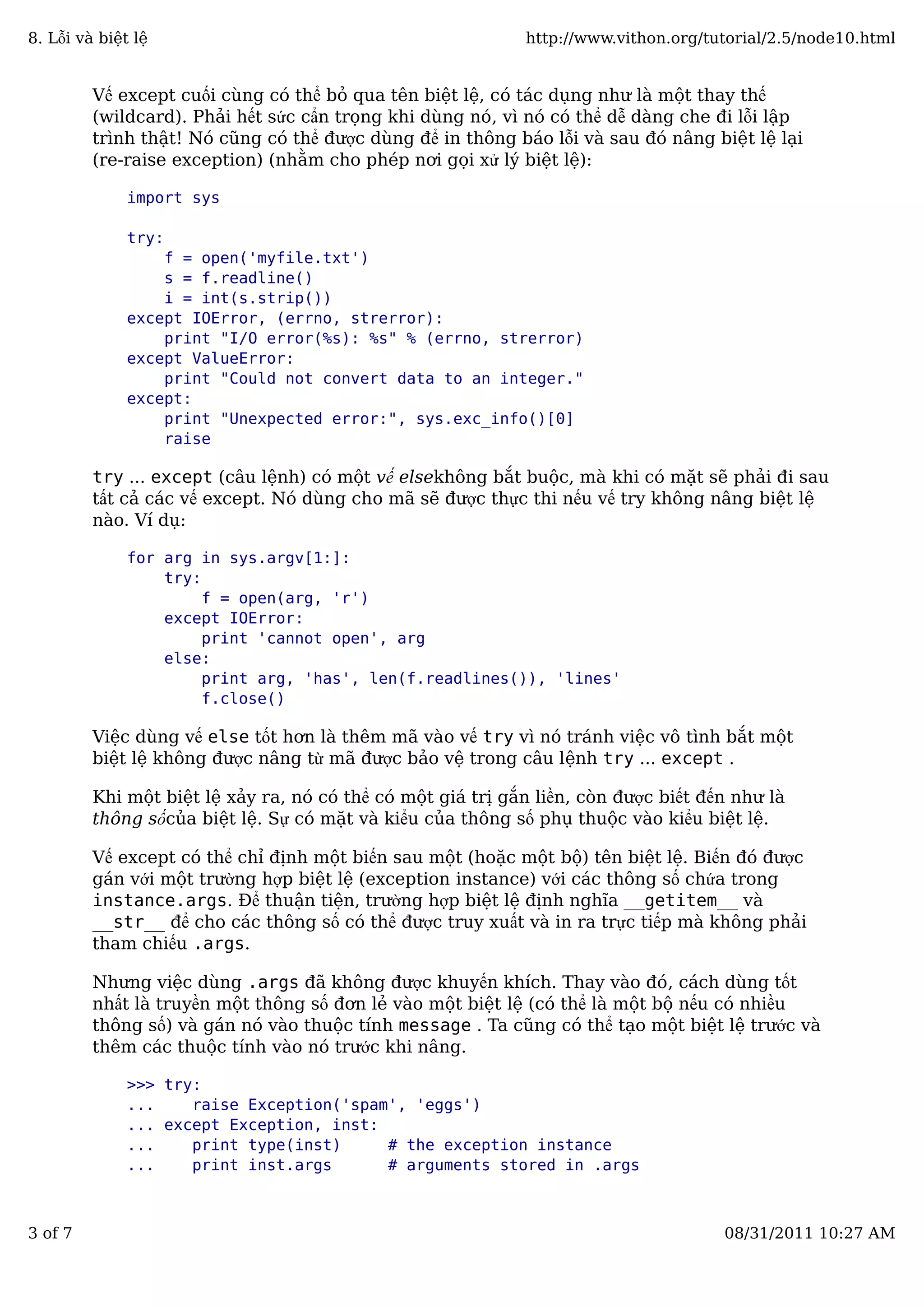 Vế except cuối cùng có thể bỏ qua tên biệt lệ, có tác dụng như là một thay thế
(wildcard). Phải hết sức cẩn trọng khi dùng nó, vì nó có thể dễ dàng che đi lỗi lập
trình thật! Nó cũng có thể được dùng để in thông báo lỗi và sau đó nâng biệt lệ lại
(re-raise exception) (nhằm cho phép nơi gọi xử lý biệt lệ):
import sys
try:
f = open('myfile.txt')
s = f.readline()
i = int(s.strip())
except IOError, (errno, strerror):
print "I/O error(%s): %s" % (errno, strerror)
except ValueError:
print "Could not convert data to an integer."
except:
print "Unexpected error:", sys.exc_info()[0]
raise
try ... except (câu lệnh) có một vế elsekhông bắt buộc, mà khi có mặt sẽ phải đi sau
tất cả các vế except. Nó dùng cho mã sẽ được thực thi nếu vế try không nâng biệt lệ
nào. Ví dụ:
for arg in sys.argv[1:]:
try:
f = open(arg, 'r')
except IOError:
print 'cannot open', arg
else:
print arg, 'has', len(f.readlines()), 'lines'
f.close()
Việc dùng vế else tốt hơn là thêm mã vào vế try vì nó tránh việc vô tình bắt một
biệt lệ không được nâng từ mã được bảo vệ trong câu lệnh try ... except .
Khi một biệt lệ xảy ra, nó có thể có một giá trị gắn liền, còn được biết đến như là
thông sốcủa biệt lệ. Sự có mặt và kiểu của thông số phụ thuộc vào kiểu biệt lệ.
Vế except có thể chỉ định một biến sau một (hoặc một bộ) tên biệt lệ. Biến đó được
gán với một trường hợp biệt lệ (exception instance) với các thông số chứa trong
instance.args. Để thuận tiện, trường hợp biệt lệ định nghĩa __getitem__ và
__str__ để cho các thông số có thể được truy xuất và in ra trực tiếp mà không phải
tham chiếu .args.
Nhưng việc dùng .args đã không được khuyến khích. Thay vào đó, cách dùng tốt
nhất là truyền một thông số đơn lẻ vào một biệt lệ (có thể là một bộ nếu có nhiều
thông số) và gán nó vào thuộc tính message . Ta cũng có thể tạo một biệt lệ trước và
thêm các thuộc tính vào nó trước khi nâng.
>>> try:
... raise Exception('spam', 'eggs')
... except Exception, inst:
... print type(inst) # the exception instance
... print inst.args # arguments stored in .args
8. Lỗi và biệt lệ http://www.vithon.org/tutorial/2.5/node10.html
3 of 7 08/31/2011 10:27 AM
 